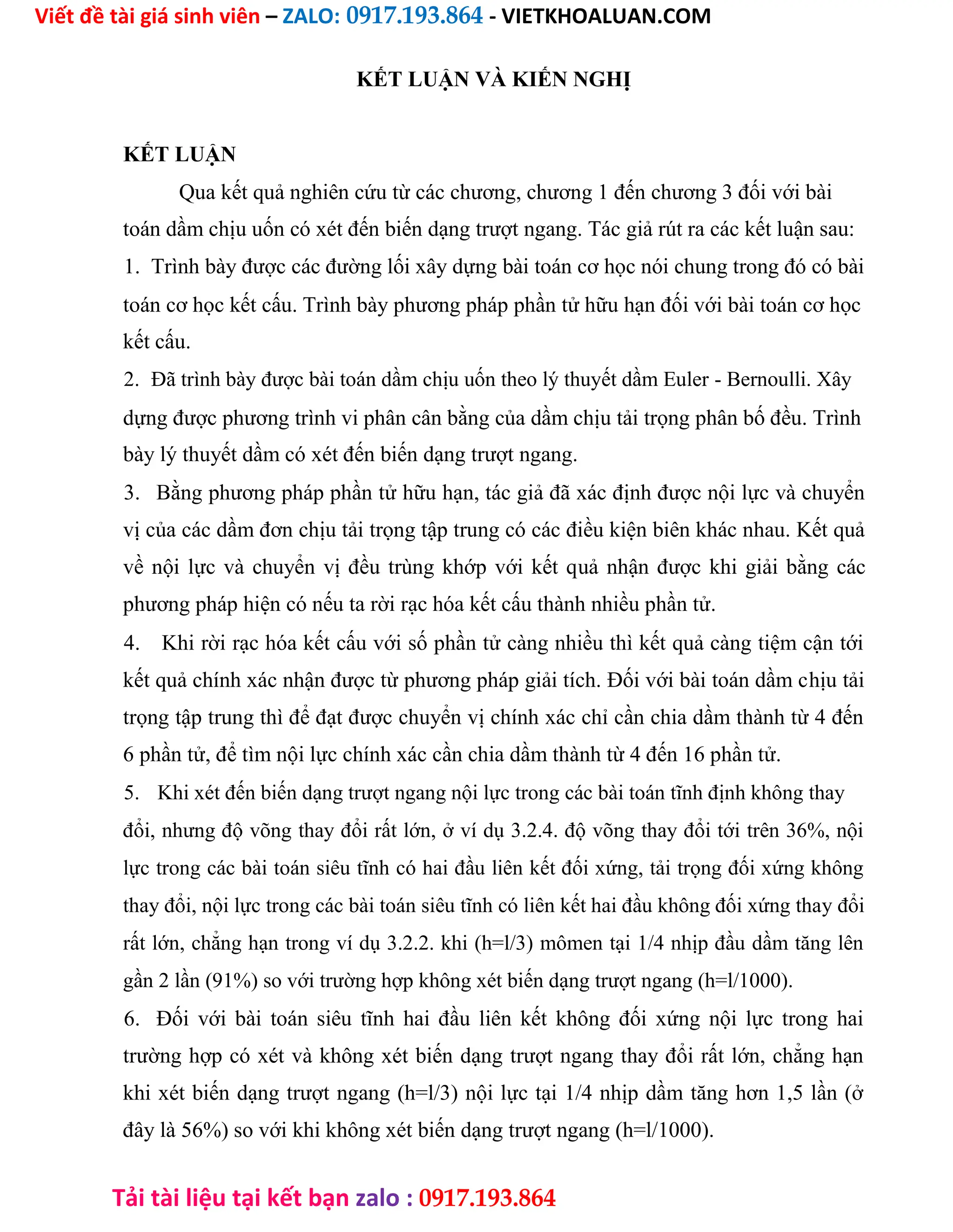 Viết đề tài giá sinh viên – ZALO: 0917.193.864 - VIETKHOALUAN.COM
Tải tài liệu tại kết bạn zalo : 0917.193.864
KẾT LUẬN VÀ KIẾN NGHỊ
KẾT LUẬN
Qua kết quả nghiên cứu từ các chương, chương 1 đến chương 3 đối với bài
toán dầm chịu uốn có xét đến biến dạng trượt ngang. Tác giả rút ra các kết luận sau:
1. Trình bày được các đường lối xây dựng bài toán cơ học nói chung trong đó có bài
toán cơ học kết cấu. Trình bày phương pháp phần tử hữu hạn đối với bài toán cơ học
kết cấu.
2. Đã trình bày được bài toán dầm chịu uốn theo lý thuyết dầm Euler - Bernoulli. Xây
dựng được phương trình vi phân cân bằng của dầm chịu tải trọng phân bố đều. Trình
bày lý thuyết dầm có xét đến biến dạng trượt ngang.
3. Bằng phương pháp phần tử hữu hạn, tác giả đã xác định được nội lực và chuyển
vị của các dầm đơn chịu tải trọng tập trung có các điều kiện biên khác nhau. Kết quả
về nội lực và chuyển vị đều trùng khớp với kết quả nhận được khi giải bằng các
phương pháp hiện có nếu ta rời rạc hóa kết cấu thành nhiều phần tử.
4. Khi rời rạc hóa kết cấu với số phần tử càng nhiều thì kết quả càng tiệm cận tới
kết quả chính xác nhận được từ phương pháp giải tích. Đối với bài toán dầm chịu tải
trọng tập trung thì để đạt được chuyển vị chính xác chỉ cần chia dầm thành từ 4 đến
6 phần tử, để tìm nội lực chính xác cần chia dầm thành từ 4 đến 16 phần tử.
5. Khi xét đến biến dạng trượt ngang nội lực trong các bài toán tĩnh định không thay
đổi, nhưng độ võng thay đổi rất lớn, ở ví dụ 3.2.4. độ võng thay đổi tới trên 36%, nội
lực trong các bài toán siêu tĩnh có hai đầu liên kết đối xứng, tải trọng đối xứng không
thay đổi, nội lực trong các bài toán siêu tĩnh có liên kết hai đầu không đối xứng thay đổi
rất lớn, chẳng hạn trong ví dụ 3.2.2. khi (h=l/3) mômen tại 1/4 nhịp đầu dầm tăng lên
gần 2 lần (91%) so với trường hợp không xét biến dạng trượt ngang (h=l/1000).
6. Đối với bài toán siêu tĩnh hai đầu liên kết không đối xứng nội lực trong hai
trường hợp có xét và không xét biến dạng trượt ngang thay đổi rất lớn, chẳng hạn
khi xét biến dạng trượt ngang (h=l/3) nội lực tại 1/4 nhịp dầm tăng hơn 1,5 lần (ở
đây là 56%) so với khi không xét biến dạng trượt ngang (h=l/1000).
 
