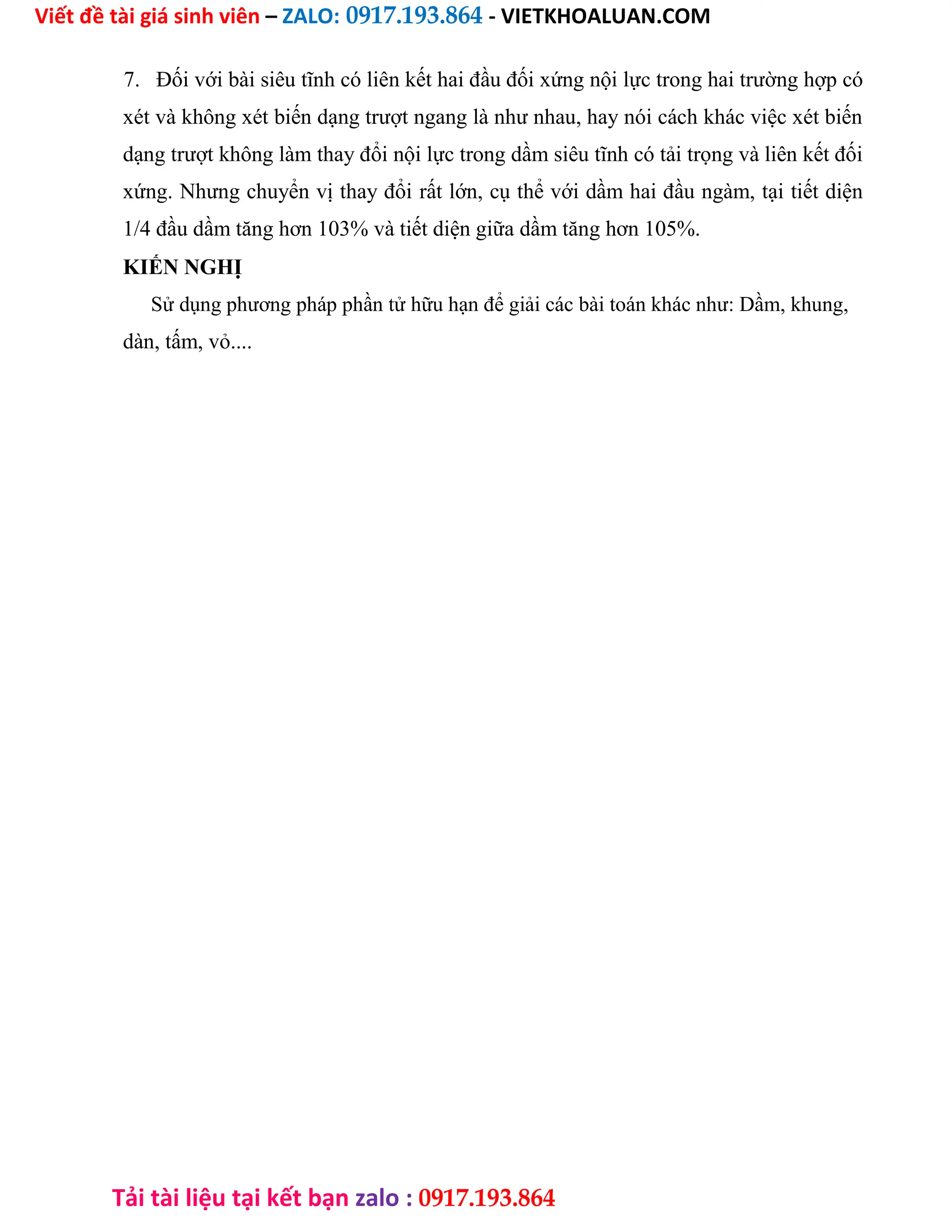 Viết đề tài giá sinh viên – ZALO: 0917.193.864 - VIETKHOALUAN.COM
Tải tài liệu tại kết bạn zalo : 0917.193.864
7. Đối với bài siêu tĩnh có liên kết hai đầu đối xứng nội lực trong hai trường hợp có
xét và không xét biến dạng trượt ngang là như nhau, hay nói cách khác việc xét biến
dạng trượt không làm thay đổi nội lực trong dầm siêu tĩnh có tải trọng và liên kết đối
xứng. Nhưng chuyển vị thay đổi rất lớn, cụ thể với dầm hai đầu ngàm, tại tiết diện
1/4 đầu dầm tăng hơn 103% và tiết diện giữa dầm tăng hơn 105%.
KIẾN NGHỊ
Sử dụng phương pháp phần tử hữu hạn để giải các bài toán khác như: Dầm, khung,
dàn, tấm, vỏ....
 
