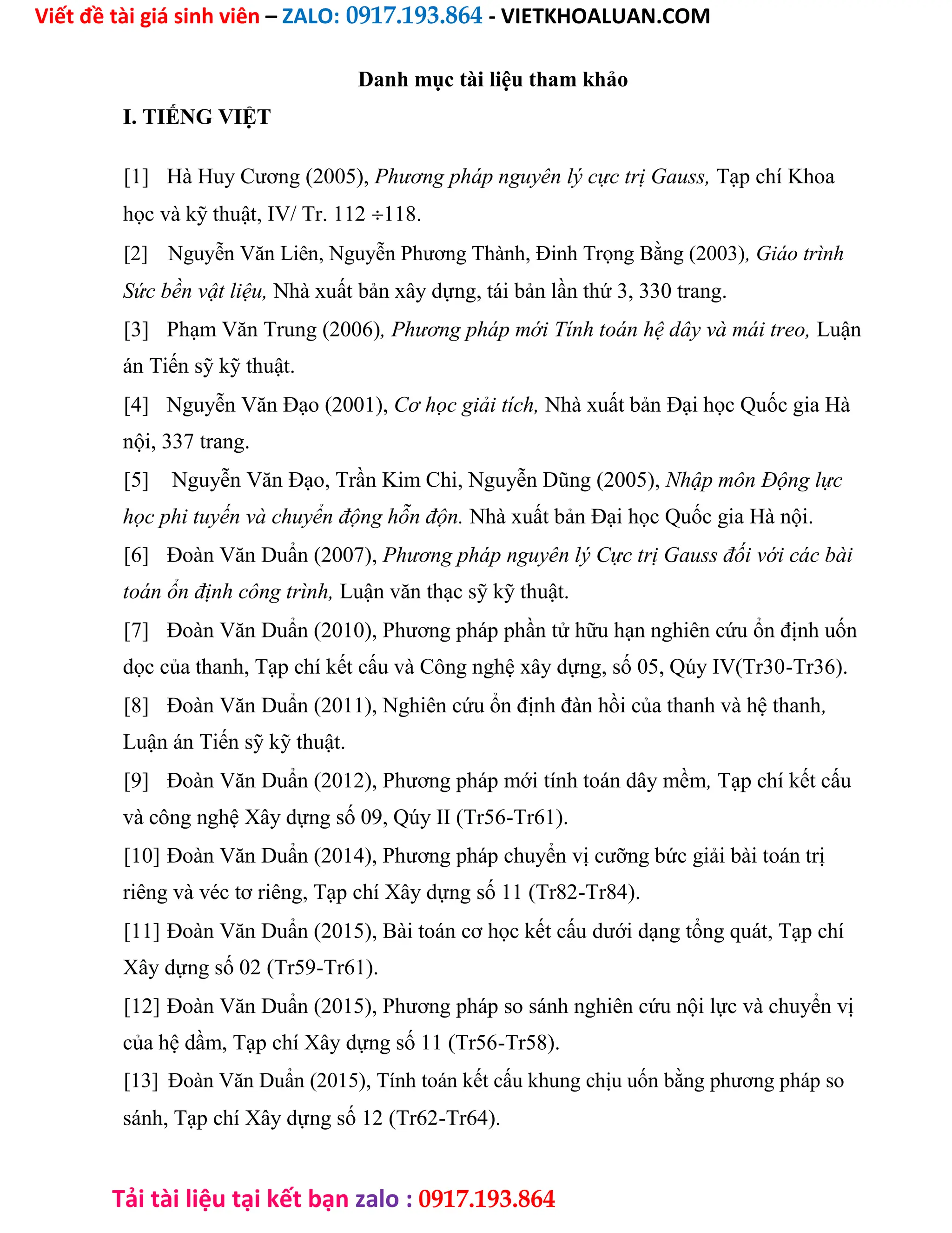 Viết đề tài giá sinh viên – ZALO: 0917.193.864 - VIETKHOALUAN.COM
Tải tài liệu tại kết bạn zalo : 0917.193.864
Danh mục tài liệu tham khảo
I. TIẾNG VIỆT
[1] Hà Huy Cương (2005), Phương pháp nguyên lý cực trị Gauss, Tạp chí Khoa
học và kỹ thuật, IV/ Tr. 112118.
[2] Nguyễn Văn Liên, Nguyễn Phương Thành, Đinh Trọng Bằng (2003), Giáo trình
Sức bền vật liệu, Nhà xuất bản xây dựng, tái bản lần thứ 3, 330 trang.
[3] Phạm Văn Trung (2006), Phương pháp mới Tính toán hệ dây và mái treo, Luận
án Tiến sỹ kỹ thuật.
[4] Nguyễn Văn Đạo (2001), Cơ học giải tích, Nhà xuất bản Đại học Quốc gia Hà
nội, 337 trang.
[5] Nguyễn Văn Đạo, Trần Kim Chi, Nguyễn Dũng (2005), Nhập môn Động lực
học phi tuyến và chuyển động hỗn độn. Nhà xuất bản Đại học Quốc gia Hà nội.
[6] Đoàn Văn Duẩn (2007), Phương pháp nguyên lý Cực trị Gauss đối với các bài
toán ổn định công trình, Luận văn thạc sỹ kỹ thuật.
[7] Đoàn Văn Duẩn (2010), Phương pháp phần tử hữu hạn nghiên cứu ổn định uốn
dọc của thanh, Tạp chí kết cấu và Công nghệ xây dựng, số 05, Qúy IV(Tr30-Tr36).
[8] Đoàn Văn Duẩn (2011), Nghiên cứu ổn định đàn hồi của thanh và hệ thanh,
Luận án Tiến sỹ kỹ thuật.
[9] Đoàn Văn Duẩn (2012), Phương pháp mới tính toán dây mềm, Tạp chí kết cấu
và công nghệ Xây dựng số 09, Qúy II (Tr56-Tr61).
[10] Đoàn Văn Duẩn (2014), Phương pháp chuyển vị cưỡng bức giải bài toán trị
riêng và véc tơ riêng, Tạp chí Xây dựng số 11 (Tr82-Tr84).
[11] Đoàn Văn Duẩn (2015), Bài toán cơ học kết cấu dưới dạng tổng quát, Tạp chí
Xây dựng số 02 (Tr59-Tr61).
[12] Đoàn Văn Duẩn (2015), Phương pháp so sánh nghiên cứu nội lực và chuyển vị
của hệ dầm, Tạp chí Xây dựng số 11 (Tr56-Tr58).
[13] Đoàn Văn Duẩn (2015), Tính toán kết cấu khung chịu uốn bằng phương pháp so
sánh, Tạp chí Xây dựng số 12 (Tr62-Tr64).
 