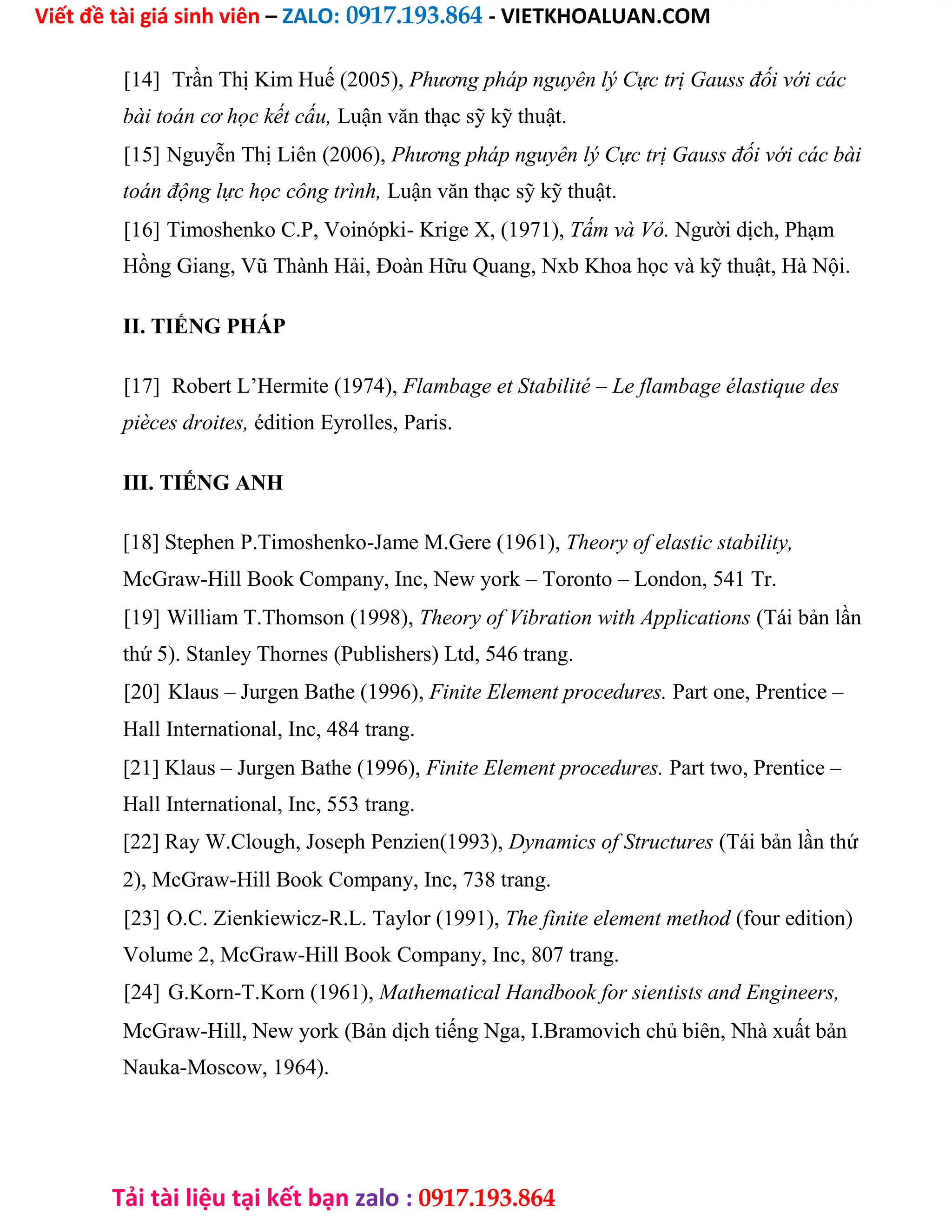 Viết đề tài giá sinh viên – ZALO: 0917.193.864 - VIETKHOALUAN.COM
Tải tài liệu tại kết bạn zalo : 0917.193.864
[14] Trần Thị Kim Huế (2005), Phương pháp nguyên lý Cực trị Gauss đối với các
bài toán cơ học kết cấu, Luận văn thạc sỹ kỹ thuật.
[15] Nguyễn Thị Liên (2006), Phương pháp nguyên lý Cực trị Gauss đối với các bài
toán động lực học công trình, Luận văn thạc sỹ kỹ thuật.
[16] Timoshenko C.P, Voinópki- Krige X, (1971), Tấm và Vỏ. Người dịch, Phạm
Hồng Giang, Vũ Thành Hải, Đoàn Hữu Quang, Nxb Khoa học và kỹ thuật, Hà Nội.
II. TIẾNG PHÁP
[17] Robert L’Hermite (1974), Flambage et Stabilité – Le flambage élastique des
pièces droites, édition Eyrolles, Paris.
III. TIẾNG ANH
[18] Stephen P.Timoshenko-Jame M.Gere (1961), Theory of elastic stability,
McGraw-Hill Book Company, Inc, New york – Toronto – London, 541 Tr.
[19] William T.Thomson (1998), Theory of Vibration with Applications (Tái bản lần
thứ 5). Stanley Thornes (Publishers) Ltd, 546 trang.
[20] Klaus – Jurgen Bathe (1996), Finite Element procedures. Part one, Prentice –
Hall International, Inc, 484 trang.
[21] Klaus – Jurgen Bathe (1996), Finite Element procedures. Part two, Prentice –
Hall International, Inc, 553 trang.
[22] Ray W.Clough, Joseph Penzien(1993), Dynamics of Structures (Tái bản lần thứ
2), McGraw-Hill Book Company, Inc, 738 trang.
[23] O.C. Zienkiewicz-R.L. Taylor (1991), The finite element method (four edition)
Volume 2, McGraw-Hill Book Company, Inc, 807 trang.
[24] G.Korn-T.Korn (1961), Mathematical Handbook for sientists and Engineers,
McGraw-Hill, New york (Bản dịch tiếng Nga, I.Bramovich chủ biên, Nhà xuất bản
Nauka-Moscow, 1964).
 