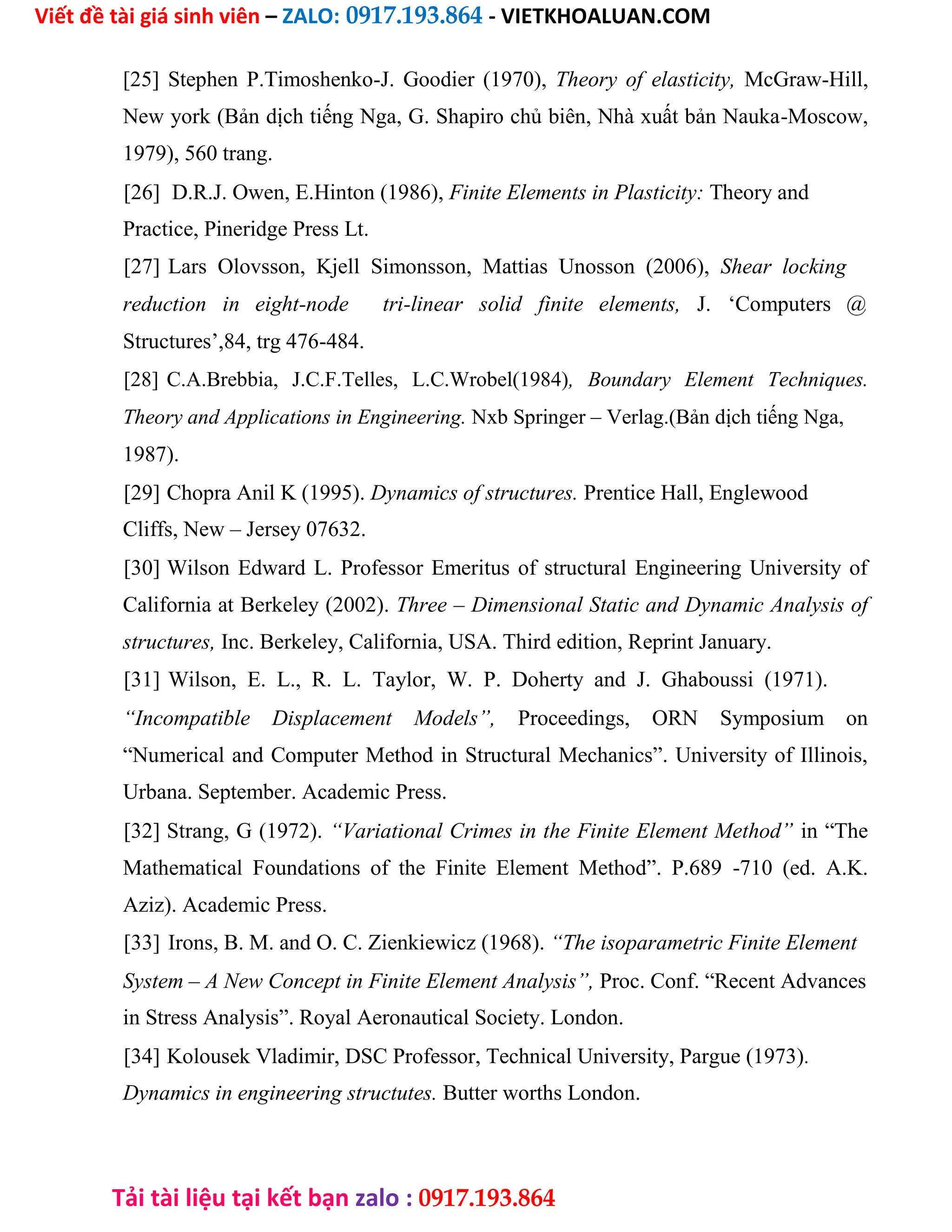 Viết đề tài giá sinh viên – ZALO: 0917.193.864 - VIETKHOALUAN.COM
Tải tài liệu tại kết bạn zalo : 0917.193.864
[25] Stephen P.Timoshenko-J. Goodier (1970), Theory of elasticity, McGraw-Hill,
New york (Bản dịch tiếng Nga, G. Shapiro chủ biên, Nhà xuất bản Nauka-Moscow,
1979), 560 trang.
[26] D.R.J. Owen, E.Hinton (1986), Finite Elements in Plasticity: Theory and
Practice, Pineridge Press Lt.
[27] Lars Olovsson, Kjell Simonsson, Mattias Unosson (2006), Shear locking
reduction in eight-node tri-linear solid finite elements, J. ‘Computers @
Structures’,84, trg 476-484.
[28] C.A.Brebbia, J.C.F.Telles, L.C.Wrobel(1984), Boundary Element Techniques.
Theory and Applications in Engineering. Nxb Springer – Verlag.(Bản dịch tiếng Nga,
1987).
[29] Chopra Anil K (1995). Dynamics of structures. Prentice Hall, Englewood
Cliffs, New – Jersey 07632.
[30] Wilson Edward L. Professor Emeritus of structural Engineering University of
California at Berkeley (2002). Three – Dimensional Static and Dynamic Analysis of
structures, Inc. Berkeley, California, USA. Third edition, Reprint January.
[31] Wilson, E. L., R. L. Taylor, W. P. Doherty and J. Ghaboussi (1971).
“Incompatible Displacement Models”, Proceedings, ORN Symposium on
“Numerical and Computer Method in Structural Mechanics”. University of Illinois,
Urbana. September. Academic Press.
[32] Strang, G (1972). “Variational Crimes in the Finite Element Method” in “The
Mathematical Foundations of the Finite Element Method”. P.689 -710 (ed. A.K.
Aziz). Academic Press.
[33] Irons, B. M. and O. C. Zienkiewicz (1968). “The isoparametric Finite Element
System – A New Concept in Finite Element Analysis”, Proc. Conf. “Recent Advances
in Stress Analysis”. Royal Aeronautical Society. London.
[34] Kolousek Vladimir, DSC Professor, Technical University, Pargue (1973).
Dynamics in engineering structutes. Butter worths London.
 