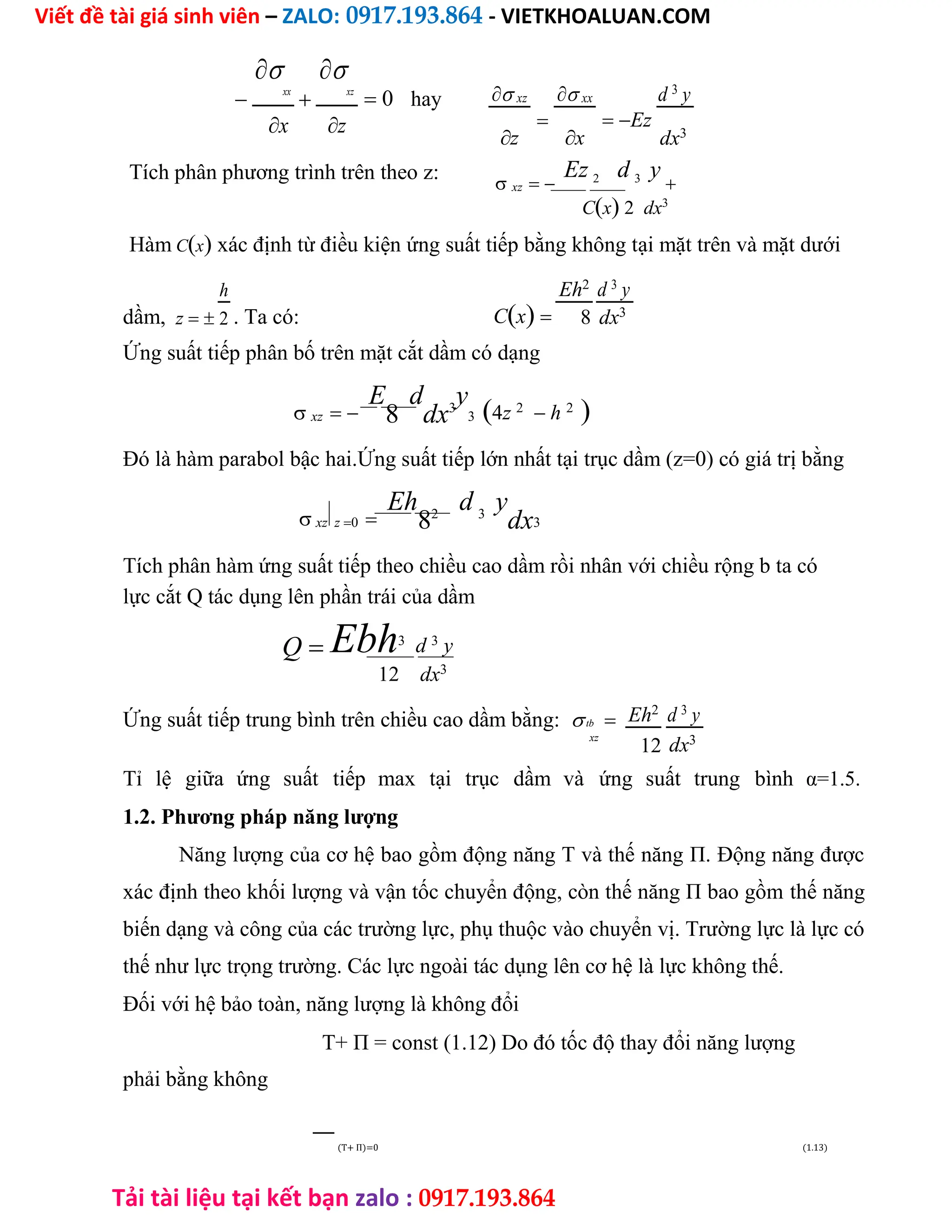 Viết đề tài giá sinh viên – ZALO: 0917.193.864 - VIETKHOALUAN.COM
Tải tài liệu tại kết bạn zalo : 0917.193.864


xx


xz
 0 hay
z
x
Tích phân phương trình trên theo z:
 xz

 xx
Ez
d 3
y
z x dx3
 xz
Ez 2 d 3 y

Cx 2 dx3

Hàm Cx xác định từ điều kiện ứng suất tiếp bằng không tại mặt trên và mặt dưới
dầm, z
h
. Ta có: Cx
Eh2
d 3
y
2 8 dx3
Ứng suất tiếp phân bố trên mặt cắt dầm có dạng
 xz
E
8
d
dx3
y
34z 2
 h 2

Đó là hàm parabol bậc hai.Ứng suất tiếp lớn nhất tại trục dầm (z=0) có giá trị bằng
 xz z0
Eh
82
d 3
y
dx3
Tích phân hàm ứng suất tiếp theo chiều cao dầm rồi nhân với chiều rộng b ta có
lực cắt Q tác dụng lên phần trái của dầm
Q Ebh3
d 3
y
12 dx3
Ứng suất tiếp trung bình trên chiều cao dầm bằng:tb Eh2
d 3
y
xz
12 dx3
Tỉ lệ giữa ứng suất tiếp max tại trục dầm và ứng suất trung bình α=1.5.
1.2. Phương pháp năng lượng
Năng lượng của cơ hệ bao gồm động năng T và thế năng П. Động năng được
xác định theo khối lượng và vận tốc chuyển động, còn thế năng П bao gồm thế năng
biến dạng và công của các trường lực, phụ thuộc vào chuyển vị. Trường lực là lực có
thế như lực trọng trường. Các lực ngoài tác dụng lên cơ hệ là lực không thế.
Đối với hệ bảo toàn, năng lượng là không đổi
T+ П = const (1.12) Do đó tốc độ thay đổi năng lượng
phải bằng không
(T+ П)=0 (1.13)
 