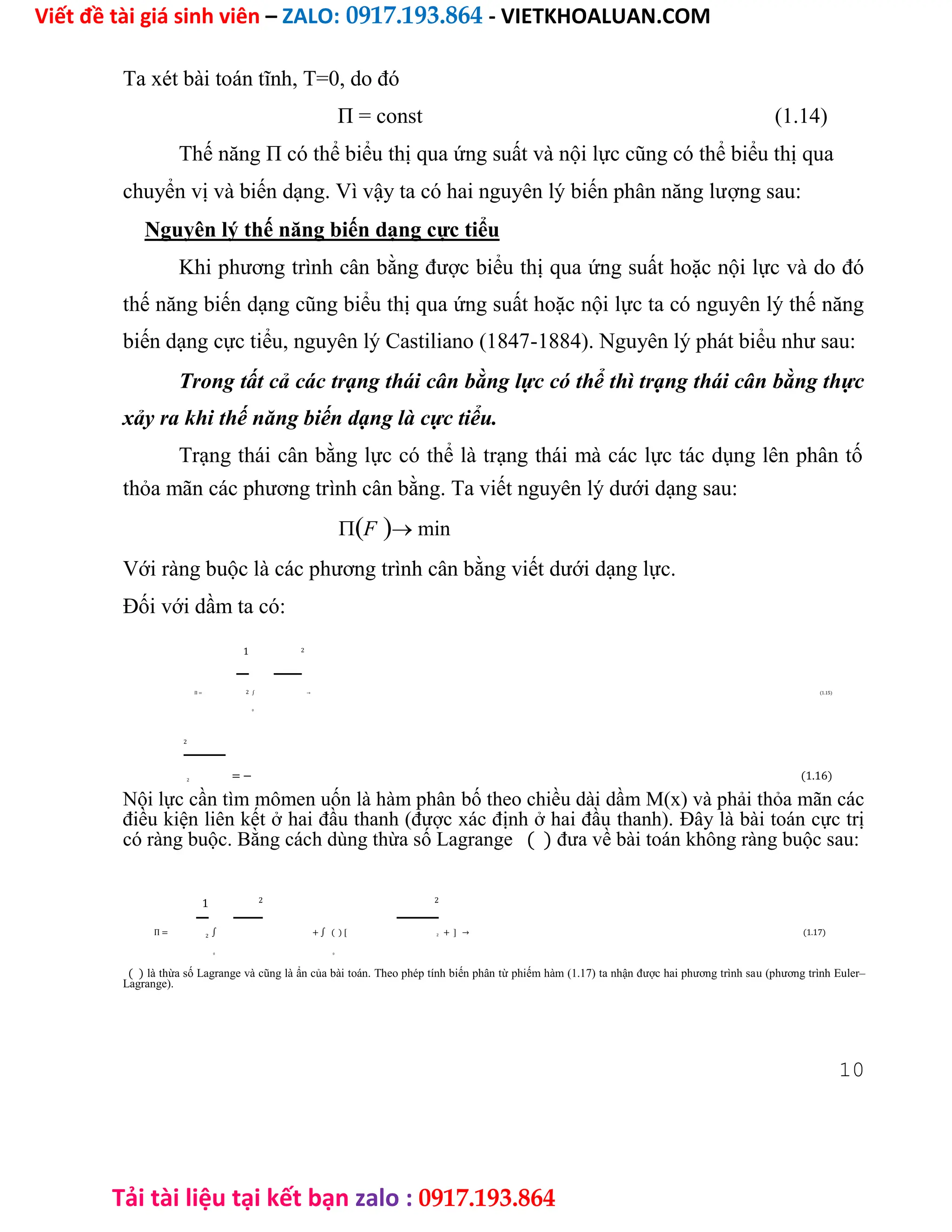 Viết đề tài giá sinh viên – ZALO: 0917.193.864 - VIETKHOALUAN.COM
Tải tài liệu tại kết bạn zalo : 0917.193.864
Ta xét bài toán tĩnh, T=0, do đó
П = const (1.14)
Thế năng П có thể biểu thị qua ứng suất và nội lực cũng có thể biểu thị qua
chuyển vị và biến dạng. Vì vậy ta có hai nguyên lý biến phân năng lượng sau:
Nguyên lý thế năng biến dạng cực tiểu
Khi phương trình cân bằng được biểu thị qua ứng suất hoặc nội lực và do đó
thế năng biến dạng cũng biểu thị qua ứng suất hoặc nội lực ta có nguyên lý thế năng
biến dạng cực tiểu, nguyên lý Castiliano (1847-1884). Nguyên lý phát biểu như sau:
Trong tất cả các trạng thái cân bằng lực có thể thì trạng thái cân bằng thực
xảy ra khi thế năng biến dạng là cực tiểu.
Trạng thái cân bằng lực có thể là trạng thái mà các lực tác dụng lên phân tố
thỏa mãn các phương trình cân bằng. Ta viết nguyên lý dưới dạng sau:
F min
Với ràng buộc là các phương trình cân bằng viết dưới dạng lực.
Đối với dầm ta có:
1 2
П = ∫ → (1.15)
2
0
2
= − (1.16)
2
Nội lực cần tìm mômen uốn là hàm phân bố theo chiều dài dầm M(x) và phải thỏa mãn các
điều kiện liên kết ở hai đầu thanh (được xác định ở hai đầu thanh). Đây là bài toán cực trị
có ràng buộc. Bằng cách dùng thừa số Lagrange ( ) đưa về bài toán không ràng buộc sau:
1 2 2
П = ∫ + ∫ ( ) [ + ] → (1.17)
2 2
0 0
( ) là thừa số Lagrange và cũng là ẩn của bài toán. Theo phép tính biến phân từ phiếm hàm (1.17) ta nhận được hai phương trình sau (phương trình Euler–
Lagrange).
10
 