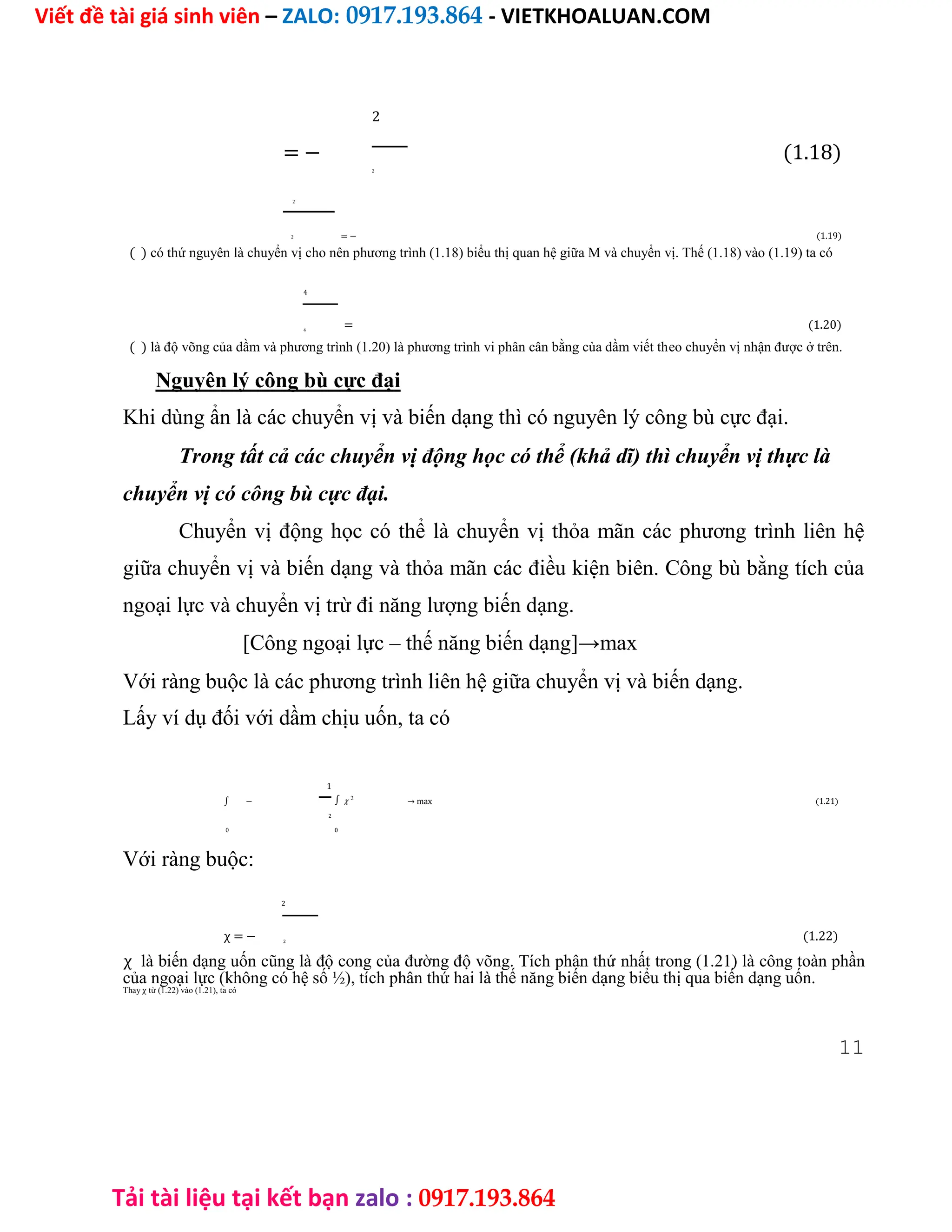 Viết đề tài giá sinh viên – ZALO: 0917.193.864 - VIETKHOALUAN.COM
Tải tài liệu tại kết bạn zalo : 0917.193.864
= −
2
(1.18)
2
2
= − (1.19)
2
( ) có thứ nguyên là chuyển vị cho nên phương trình (1.18) biểu thị quan hệ giữa M và chuyển vị. Thế (1.18) vào (1.19) ta có
4
= (1.20)
4
( ) là độ võng của dầm và phương trình (1.20) là phương trình vi phân cân bằng của dầm viết theo chuyển vị nhận được ở trên.
Nguyên lý công bù cực đại
Khi dùng ẩn là các chuyển vị và biến dạng thì có nguyên lý công bù cực đại.
Trong tất cả các chuyển vị động học có thể (khả dĩ) thì chuyển vị thực là
chuyển vị có công bù cực đại.
Chuyển vị động học có thể là chuyển vị thỏa mãn các phương trình liên hệ
giữa chuyển vị và biến dạng và thỏa mãn các điều kiện biên. Công bù bằng tích của
ngoại lực và chuyển vị trừ đi năng lượng biến dạng.
[Công ngoại lực – thế năng biến dạng]→max
Với ràng buộc là các phương trình liên hệ giữa chuyển vị và biến dạng.
Lấy ví dụ đối với dầm chịu uốn, ta có
1
∫ − ∫ 2
→ max (1.21)
2
0 0
Với ràng buộc:
χ = −
2
(1.22)
2
χ là biến dạng uốn cũng là độ cong của đường độ võng. Tích phân thứ nhất trong (1.21) là công toàn phần
của ngoại lực (không có hệ số ½), tích phân thứ hai là thế năng biến dạng biểu thị qua biến dạng uốn.
Thay χ từ (1.22) vào (1.21), ta có
11
 