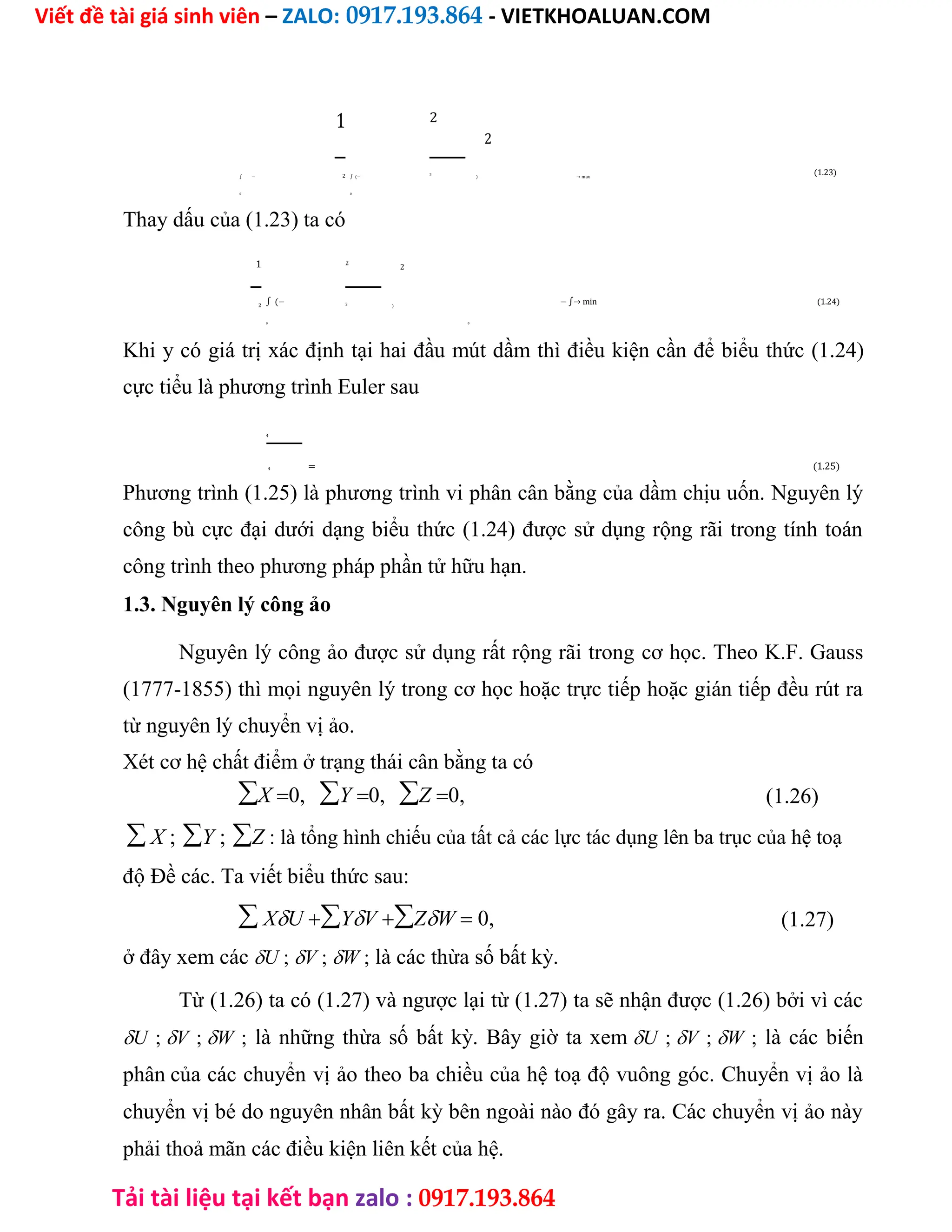Viết đề tài giá sinh viên – ZALO: 0917.193.864 - VIETKHOALUAN.COM
Tải tài liệu tại kết bạn zalo : 0917.193.864
1 2
2
(1.23)
∫ − ∫ (− ) → max
2 2
0 0
Thay dấu của (1.23) ta có
1 2
2
∫ (− − ∫→ min (1.24)
)
2 2
0 0
Khi y có giá trị xác định tại hai đầu mút dầm thì điều kiện cần để biểu thức (1.24)
cực tiểu là phương trình Euler sau
4
= (1.25)
4
Phương trình (1.25) là phương trình vi phân cân bằng của dầm chịu uốn. Nguyên lý
công bù cực đại dưới dạng biểu thức (1.24) được sử dụng rộng rãi trong tính toán
công trình theo phương pháp phần tử hữu hạn.
1.3. Nguyên lý công ảo
Nguyên lý công ảo được sử dụng rất rộng rãi trong cơ học. Theo K.F. Gauss
(1777-1855) thì mọi nguyên lý trong cơ học hoặc trực tiếp hoặc gián tiếp đều rút ra
từ nguyên lý chuyển vị ảo.
Xét cơ hệ chất điểm ở trạng thái cân bằng ta có
X0,Y0,Z0, (1.26)
 X ;Y ;Z : là tổng hình chiếu của tất cả các lực tác dụng lên ba trục của hệ toạ
độ Đề các. Ta viết biểu thức sau:
 XUYVZW 0, (1.27)
ở đây xem cácU ;V ;W ; là các thừa số bất kỳ.
Từ (1.26) ta có (1.27) và ngược lại từ (1.27) ta sẽ nhận được (1.26) bởi vì các
U ;V ;W ; là những thừa số bất kỳ. Bây giờ ta xemU ;V ;W ; là các biến
phâncủa các chuyển vị ảo theo ba chiều của hệ toạ độ vuông góc. Chuyển vị ảo là
chuyển vị bé do nguyên nhân bất kỳ bên ngoài nào đó gây ra. Các chuyển vị ảo này
phải thoả mãn các điều kiện liên kết của hệ.
 