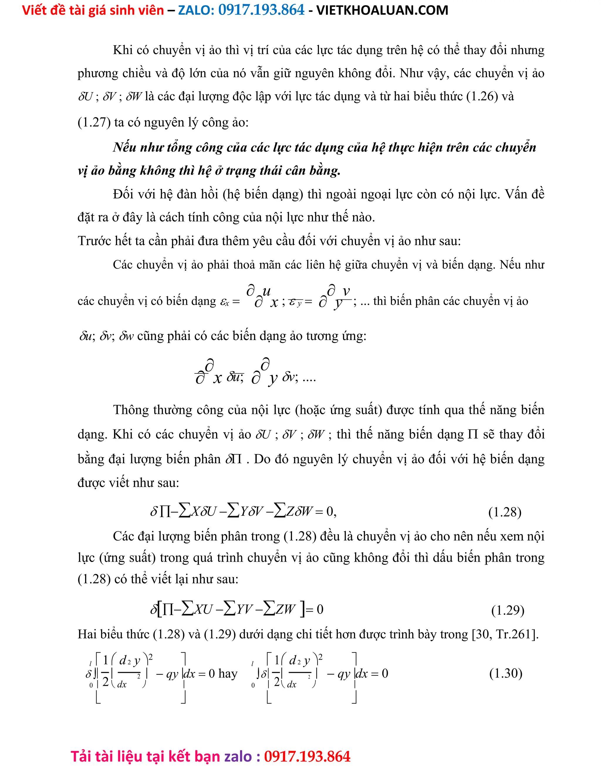 Viết đề tài giá sinh viên – ZALO: 0917.193.864 - VIETKHOALUAN.COM
Tải tài liệu tại kết bạn zalo : 0917.193.864
Khi có chuyển vị ảo thì vị trí của các lực tác dụng trên hệ có thể thay đổi nhưng
phương chiều và độ lớn của nó vẫn giữ nguyên không đổi. Như vậy, các chuyển vị ảo
U ;V ;W là các đại lượng độc lập với lực tác dụng và từ hai biểu thức (1.26) và
(1.27) ta có nguyên lý công ảo:
Nếu như tổng công của các lực tác dụng của hệ thực hiện trên các chuyển
vị ảo bằng không thì hệ ở trạng thái cân bằng.
Đối với hệ đàn hồi (hệ biến dạng) thì ngoài ngoại lực còn có nội lực. Vấn đề
đặt ra ở đây là cách tính công của nội lực như thế nào.
Trước hết ta cần phải đưa thêm yêu cầu đối với chuyển vị ảo như sau:
Các chuyển vị ảo phải thoả mãn các liên hệ giữa chuyển vị và biến dạng. Nếu như
các chuyển vị có biến dạngx

u
x ; y

y
v
; ... thì biến phân các chuyển vị ảo
u;v;w cũng phải có các biến dạng ảo tương ứng:


xu;

yv; ....
Thông thường công của nội lực (hoặc ứng suất) được tính qua thế năng biến
dạng. Khi có các chuyển vị ảoU ;V ;W ; thì thế năng biến dạng sẽ thay đổi
bằng đại lượng biến phân . Do đó nguyên lý chuyển vị ảo đối với hệ biến dạng
được viết như sau:
XUYVZW 0, (1.28)
Các đại lượng biến phân trong (1.28) đều là chuyển vị ảo cho nên nếu xem nội
lực (ứng suất) trong quá trình chuyển vị ảo cũng không đổi thì dấu biến phân trong
(1.28) có thể viết lại như sau:
XUYVZW 0 (1.29)
Hai biểu thức (1.28) và (1.29) dưới dạng chi tiết hơn được trình bày trong [30, Tr.261].
l 1 d2 y2
 l 1 d2 y2

    qydx 0 hay     qydx 0 (1.30)
2
2
2
2
0   dx   0   dx  
   
 
