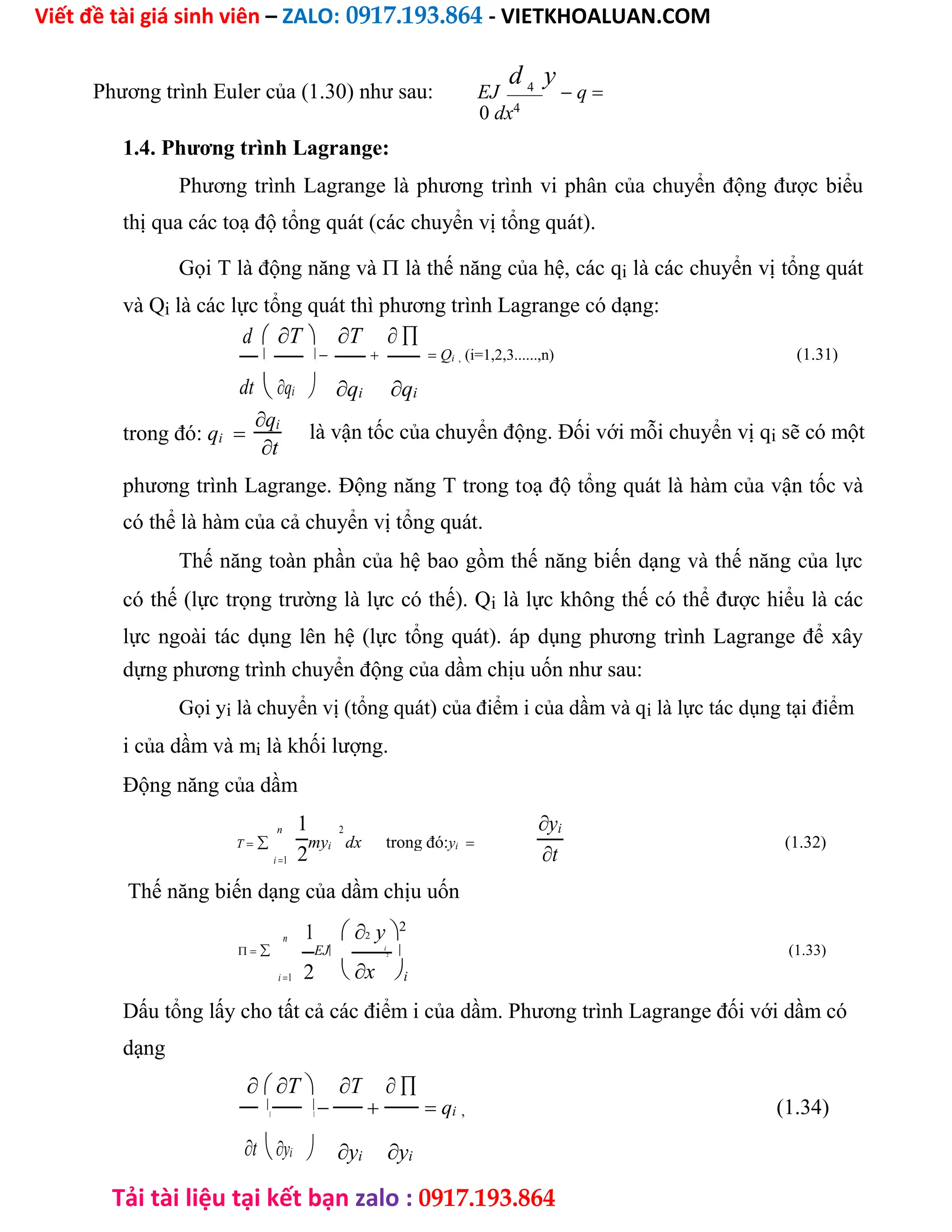 Viết đề tài giá sinh viên – ZALO: 0917.193.864 - VIETKHOALUAN.COM
Tải tài liệu tại kết bạn zalo : 0917.193.864
Phương trình Euler của (1.30) như sau: EJ
d 4
y
 q
0 dx4
1.4. Phương trình Lagrange:
Phương trình Lagrange là phương trình vi phân của chuyển động được biểu
thị qua các toạ độ tổng quát (các chuyển vị tổng quát).
Gọi T là động năng và là thế năng của hệ, các qi là các chuyển vị tổng quát
và Qi là các lực tổng quát thì phương trình Lagrange có dạng:
d T T 
    Qi , (i=1,2,3......,n) (1.31)
 
qi qi
dtqi
trong đó: qi
qi
là vận tốc của chuyển động. Đối với mỗi chuyển vị qi sẽ có một
t
phương trình Lagrange. Động năng T trong toạ độ tổng quát là hàm của vận tốc và
có thể là hàm của cả chuyển vị tổng quát.
Thế năng toàn phần của hệ bao gồm thế năng biến dạng và thế năng của lực
có thế (lực trọng trường là lực có thế). Qi là lực không thế có thể được hiểu là các
lực ngoài tác dụng lên hệ (lực tổng quát). áp dụng phương trình Lagrange để xây
dựng phương trình chuyển động của dầm chịu uốn như sau:
Gọi yi là chuyển vị (tổng quát) của điểm i của dầm và qi là lực tác dụng tại điểm
i của dầm và mi là khối lượng.
Động năng của dầm
n 1 2 yi
T myi dx trong đó:yi (1.32)
2 t
i1
Thế năng biến dạng của dầm chịu uốn
n 1 2 y2
 EJ i
 (1.33)
2
i1 2 x i
Dấu tổng lấy cho tất cả các điểm i của dầm. Phương trình Lagrange đối với dầm có
dạng
T T 
    qi , (1.34)
 
yi yi
tyi
 