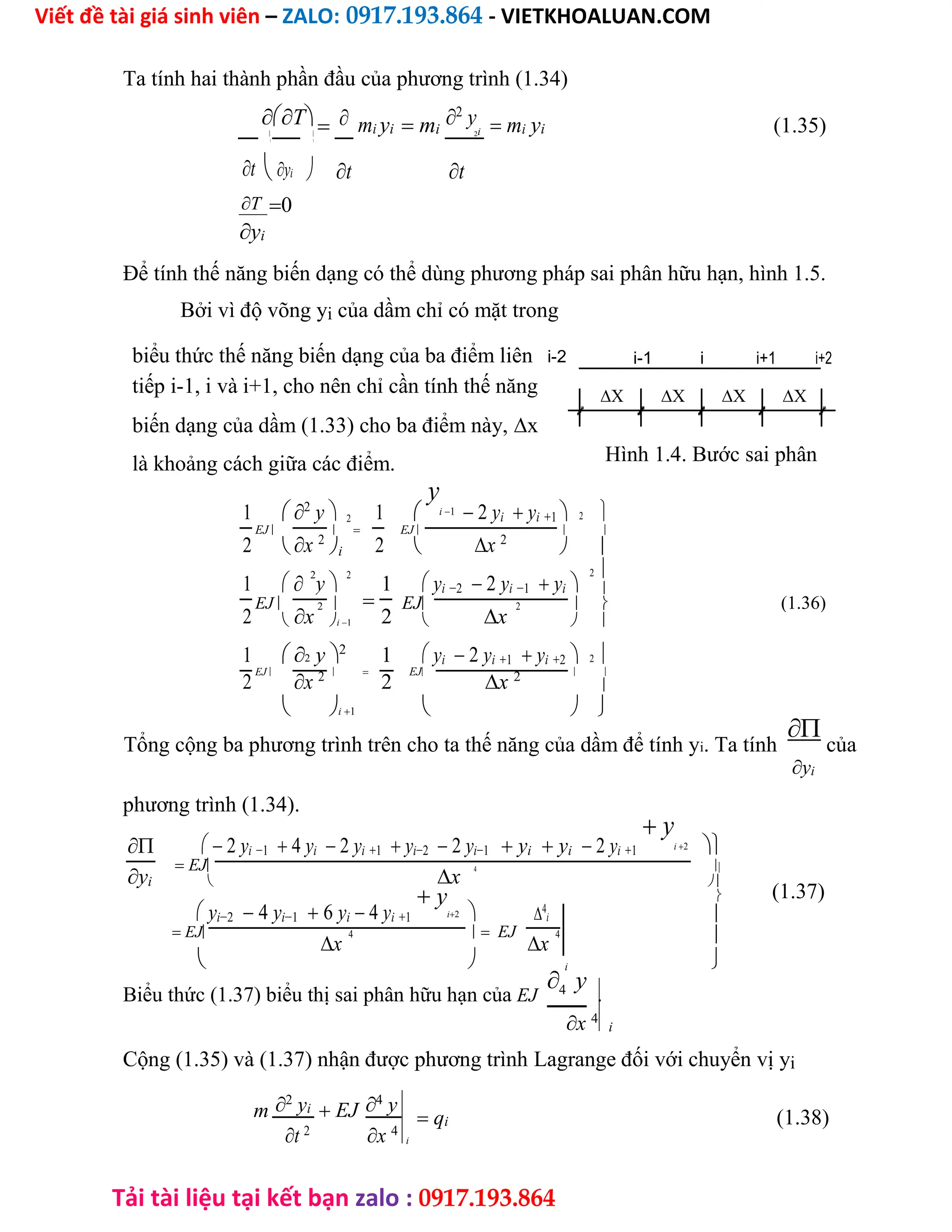 Viết đề tài giá sinh viên – ZALO: 0917.193.864 - VIETKHOALUAN.COM
Tải tài liệu tại kết bạn zalo : 0917.193.864
Ta tính hai thành phần đầu của phương trình (1.34)
T  mi yi  mi
2
yi  mi yi (1.35)
  2
 
tyi t t
T0
yi
Để tính thế năng biến dạng có thể dùng phương pháp sai phân hữu hạn, hình 1.5.
Bởi vì độ võng yi của dầm chỉ có mặt trong
biểu thức thế năng biến dạng của ba điểm liên i-2 i-1 i i+1 i+2
tiếp i-1, i và i+1, cho nên chỉ cần tính thế năng    
biến dạng của dầm (1.33) cho ba điểm này,x
Hình 1.4. Bước sai phân
là khoảng cách giữa các điểm.
1 2
y 2 1 
y
i1  2 yi yi1  2
EJ   EJ  
2 x 2
2 x 2
 i   
1 
2
y
2
1  yi2 2 yi1 yi 
2


EJ  EJ   (1.36)
2 x
2
2 x
2
 i1   
1 2 y2
1  yi 2 yi1 yi2  2
EJ   EJ  
2 x 2
2 x 2
 i1  


Tổng cộng ba phương trình trên cho ta thế năng của dầm để tính yi. Ta tính
của
yi
phương trình (1.34).
  2 yi1 4 yi 2 yi1 yi2 2 yi1  yi yi  2 yi1
 y
i2 
 EJ 
yi x
4
 
(1.37)
 yi2 4 yi1 6 yi  4 yi1
 y
i2  4
i


 EJ  EJ 
x
4
x
4
  i 
Biểu thức (1.37) biểu thị sai phân hữu hạn của EJ4 y
.
x 4
i
Cộng (1.35) và (1.37) nhận được phương trình Lagrange đối với chuyển vị yi
m 2
yi  EJ 4
y
x 4
t 2
 qi (1.38)
i
 
