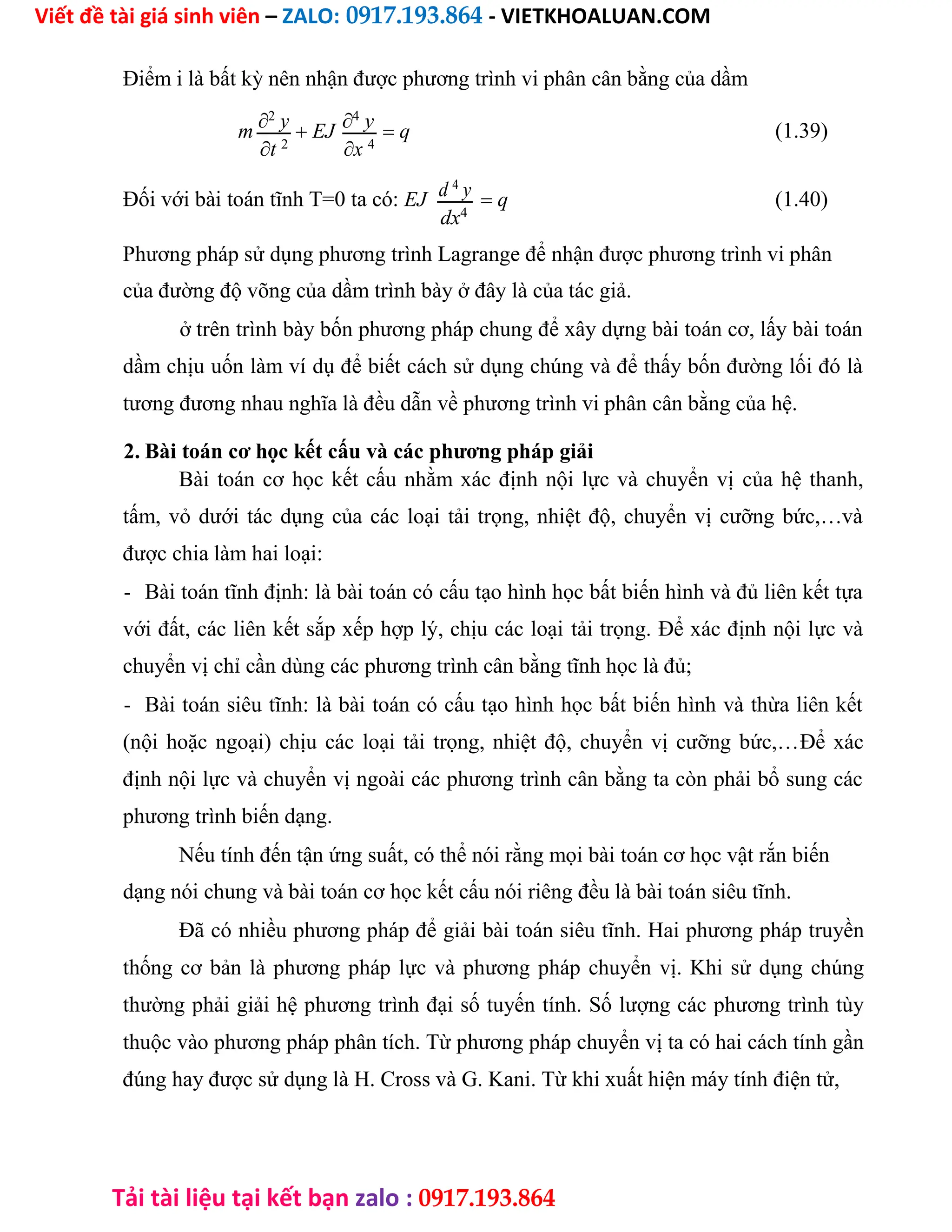 Viết đề tài giá sinh viên – ZALO: 0917.193.864 - VIETKHOALUAN.COM
Tải tài liệu tại kết bạn zalo : 0917.193.864
Điểm i là bất kỳ nên nhận được phương trình vi phân cân bằng của dầm
m 2
y  EJ 4
y  q (1.39)
t 2
x 4
Đối với bài toán tĩnh T=0 ta có: EJ d 4
y  q (1.40)
dx4
Phương pháp sử dụng phương trình Lagrange để nhận được phương trình vi phân
của đường độ võng của dầm trình bày ở đây là của tác giả.
ở trên trình bày bốn phương pháp chung để xây dựng bài toán cơ, lấy bài toán
dầm chịu uốn làm ví dụ để biết cách sử dụng chúng và để thấy bốn đường lối đó là
tương đương nhau nghĩa là đều dẫn về phương trình vi phân cân bằng của hệ.
2. Bài toán cơ học kết cấu và các phương pháp giải
Bài toán cơ học kết cấu nhằm xác định nội lực và chuyển vị của hệ thanh,
tấm, vỏ dưới tác dụng của các loại tải trọng, nhiệt độ, chuyển vị cưỡng bức,…và
được chia làm hai loại:
- Bài toán tĩnh định: là bài toán có cấu tạo hình học bất biến hình và đủ liên kết tựa
với đất, các liên kết sắp xếp hợp lý, chịu các loại tải trọng. Để xác định nội lực và
chuyển vị chỉ cần dùng các phương trình cân bằng tĩnh học là đủ;
- Bài toán siêu tĩnh: là bài toán có cấu tạo hình học bất biến hình và thừa liên kết
(nội hoặc ngoại) chịu các loại tải trọng, nhiệt độ, chuyển vị cưỡng bức,…Để xác
định nội lực và chuyển vị ngoài các phương trình cân bằng ta còn phải bổ sung các
phương trình biến dạng.
Nếu tính đến tận ứng suất, có thể nói rằng mọi bài toán cơ học vật rắn biến
dạng nói chung và bài toán cơ học kết cấu nói riêng đều là bài toán siêu tĩnh.
Đã có nhiều phương pháp để giải bài toán siêu tĩnh. Hai phương pháp truyền
thống cơ bản là phương pháp lực và phương pháp chuyển vị. Khi sử dụng chúng
thường phải giải hệ phương trình đại số tuyến tính. Số lượng các phương trình tùy
thuộc vào phương pháp phân tích. Từ phương pháp chuyển vị ta có hai cách tính gần
đúng hay được sử dụng là H. Cross và G. Kani. Từ khi xuất hiện máy tính điện tử,
 