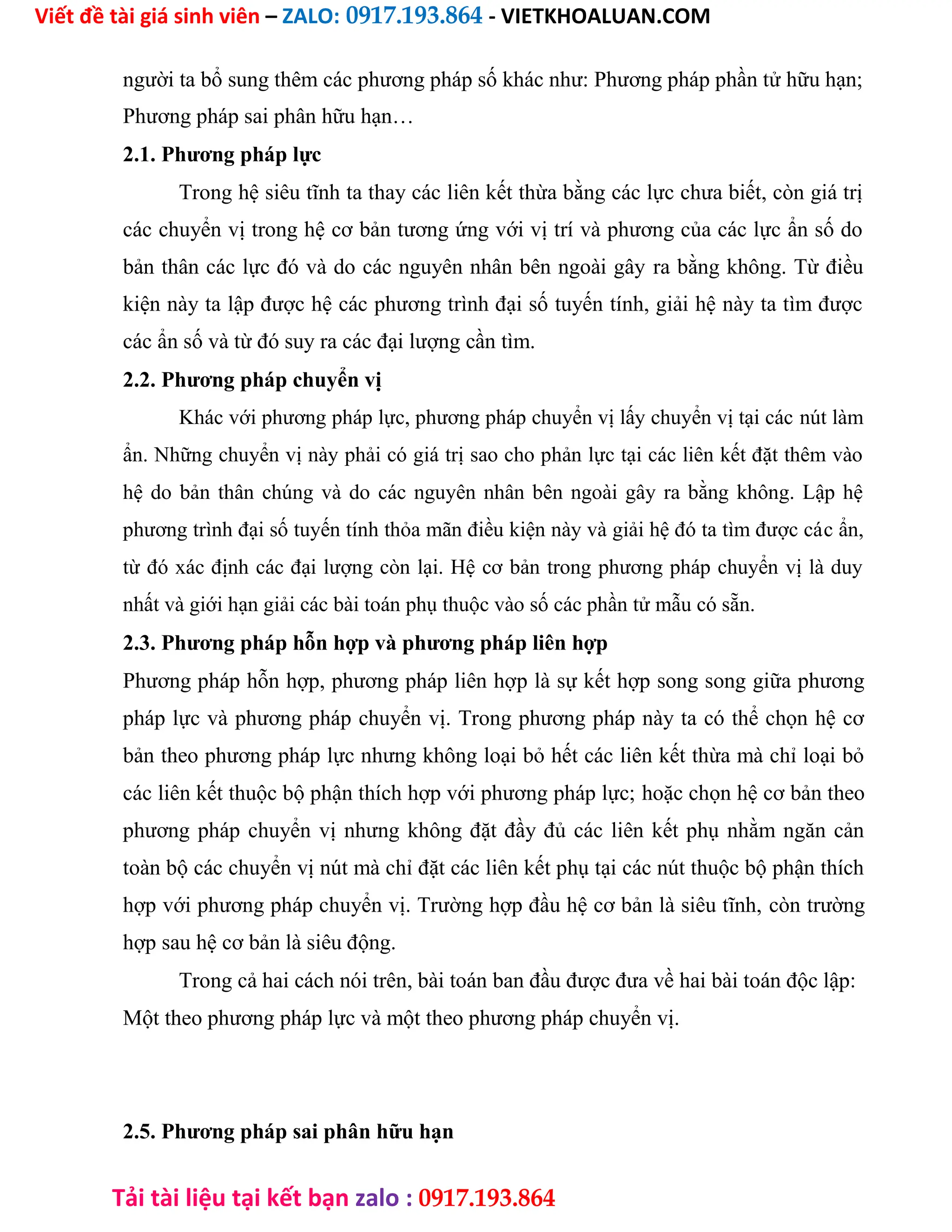 Viết đề tài giá sinh viên – ZALO: 0917.193.864 - VIETKHOALUAN.COM
Tải tài liệu tại kết bạn zalo : 0917.193.864
người ta bổ sung thêm các phương pháp số khác như: Phương pháp phần tử hữu hạn;
Phương pháp sai phân hữu hạn…
2.1. Phương pháp lực
Trong hệ siêu tĩnh ta thay các liên kết thừa bằng các lực chưa biết, còn giá trị
các chuyển vị trong hệ cơ bản tương ứng với vị trí và phương của các lực ẩn số do
bản thân các lực đó và do các nguyên nhân bên ngoài gây ra bằng không. Từ điều
kiện này ta lập được hệ các phương trình đại số tuyến tính, giải hệ này ta tìm được
các ẩn số và từ đó suy ra các đại lượng cần tìm.
2.2. Phương pháp chuyển vị
Khác với phương pháp lực, phương pháp chuyển vị lấy chuyển vị tại các nút làm
ẩn. Những chuyển vị này phải có giá trị sao cho phản lực tại các liên kết đặt thêm vào
hệ do bản thân chúng và do các nguyên nhân bên ngoài gây ra bằng không. Lập hệ
phương trình đại số tuyến tính thỏa mãn điều kiện này và giải hệ đó ta tìm được các ẩn,
từ đó xác định các đại lượng còn lại. Hệ cơ bản trong phương pháp chuyển vị là duy
nhất và giới hạn giải các bài toán phụ thuộc vào số các phần tử mẫu có sẵn.
2.3. Phương pháp hỗn hợp và phương pháp liên hợp
Phương pháp hỗn hợp, phương pháp liên hợp là sự kết hợp song song giữa phương
pháp lực và phương pháp chuyển vị. Trong phương pháp này ta có thể chọn hệ cơ
bản theo phương pháp lực nhưng không loại bỏ hết các liên kết thừa mà chỉ loại bỏ
các liên kết thuộc bộ phận thích hợp với phương pháp lực; hoặc chọn hệ cơ bản theo
phương pháp chuyển vị nhưng không đặt đầy đủ các liên kết phụ nhằm ngăn cản
toàn bộ các chuyển vị nút mà chỉ đặt các liên kết phụ tại các nút thuộc bộ phận thích
hợp với phương pháp chuyển vị. Trường hợp đầu hệ cơ bản là siêu tĩnh, còn trường
hợp sau hệ cơ bản là siêu động.
Trong cả hai cách nói trên, bài toán ban đầu được đưa về hai bài toán độc lập:
Một theo phương pháp lực và một theo phương pháp chuyển vị.
2.5. Phương pháp sai phân hữu hạn
 
