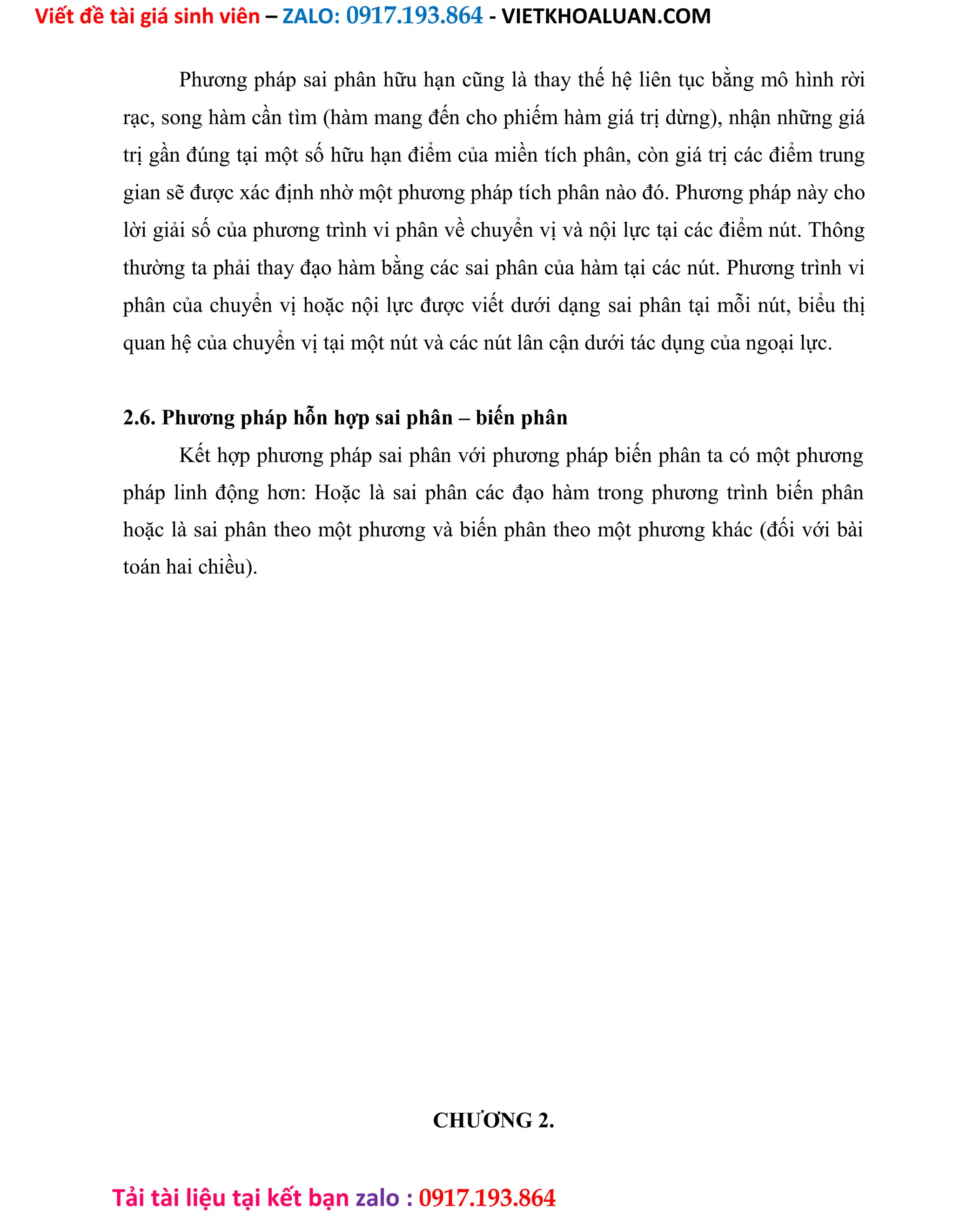 Viết đề tài giá sinh viên – ZALO: 0917.193.864 - VIETKHOALUAN.COM
Tải tài liệu tại kết bạn zalo : 0917.193.864
Phương pháp sai phân hữu hạn cũng là thay thế hệ liên tục bằng mô hình rời
rạc, song hàm cần tìm (hàm mang đến cho phiếm hàm giá trị dừng), nhận những giá
trị gần đúng tại một số hữu hạn điểm của miền tích phân, còn giá trị các điểm trung
gian sẽ được xác định nhờ một phương pháp tích phân nào đó. Phương pháp này cho
lời giải số của phương trình vi phân về chuyển vị và nội lực tại các điểm nút. Thông
thường ta phải thay đạo hàm bằng các sai phân của hàm tại các nút. Phương trình vi
phân của chuyển vị hoặc nội lực được viết dưới dạng sai phân tại mỗi nút, biểu thị
quan hệ của chuyển vị tại một nút và các nút lân cận dưới tác dụng của ngoại lực.
2.6. Phương pháp hỗn hợp sai phân – biến phân
Kết hợp phương pháp sai phân với phương pháp biến phân ta có một phương
pháp linh động hơn: Hoặc là sai phân các đạo hàm trong phương trình biến phân
hoặc là sai phân theo một phương và biến phân theo một phương khác (đối với bài
toán hai chiều).
CHƯƠNG 2.
 