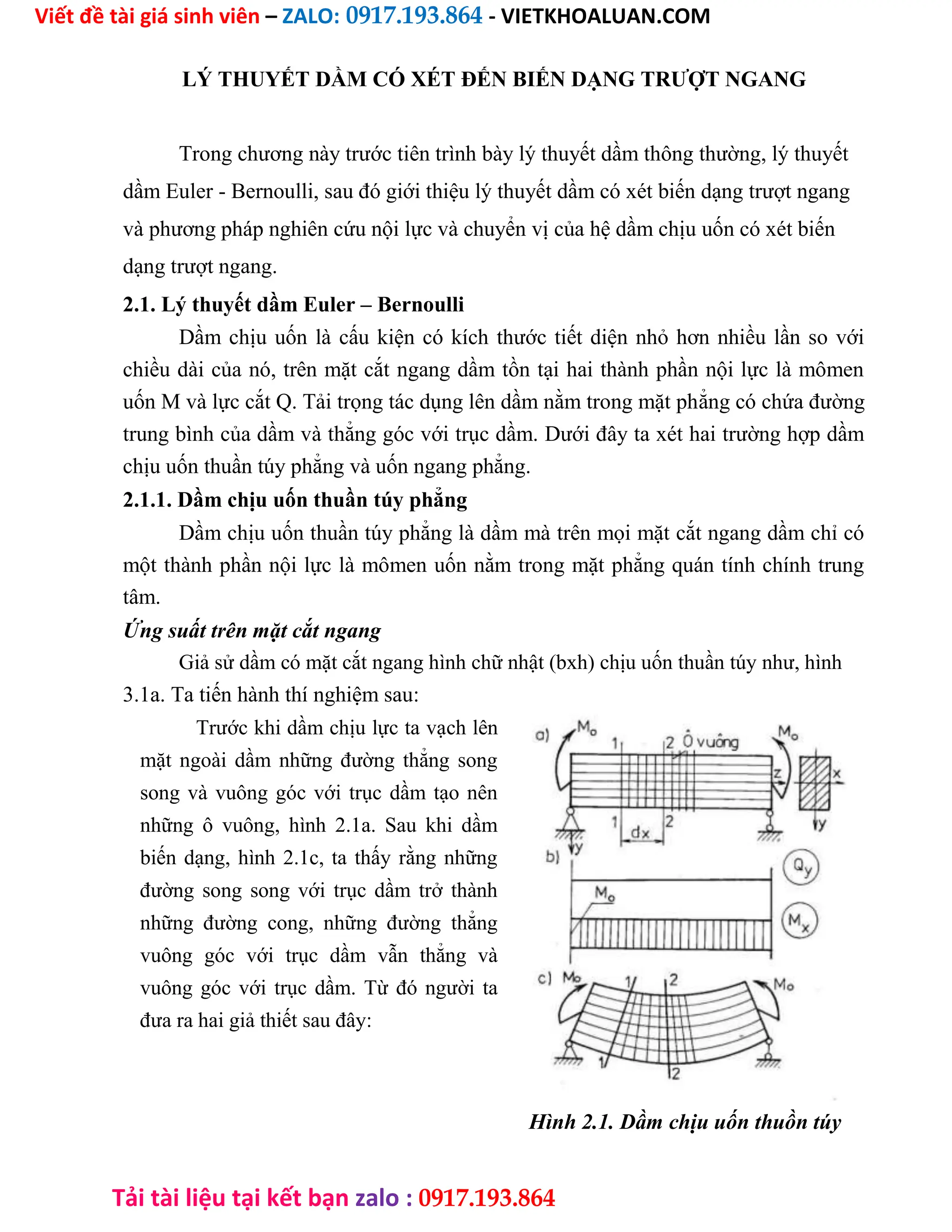 Viết đề tài giá sinh viên – ZALO: 0917.193.864 - VIETKHOALUAN.COM
Tải tài liệu tại kết bạn zalo : 0917.193.864
LÝ THUYẾT DẦM CÓ XÉT ĐẾN BIẾN DẠNG TRƯỢT NGANG
Trong chương này trước tiên trình bày lý thuyết dầm thông thường, lý thuyết
dầm Euler - Bernoulli, sau đó giới thiệu lý thuyết dầm có xét biến dạng trượt ngang
và phương pháp nghiên cứu nội lực và chuyển vị của hệ dầm chịu uốn có xét biến
dạng trượt ngang.
2.1. Lý thuyết dầm Euler – Bernoulli
Dầm chịu uốn là cấu kiện có kích thước tiết diện nhỏ hơn nhiều lần so với
chiều dài của nó, trên mặt cắt ngang dầm tồn tại hai thành phần nội lực là mômen
uốn M và lực cắt Q. Tải trọng tác dụng lên dầm nằm trong mặt phẳng có chứa đường
trung bình của dầm và thẳng góc với trục dầm. Dưới đây ta xét hai trường hợp dầm
chịu uốn thuần túy phẳng và uốn ngang phẳng.
2.1.1. Dầm chịu uốn thuần túy phẳng
Dầm chịu uốn thuần túy phẳng là dầm mà trên mọi mặt cắt ngang dầm chỉ có
một thành phần nội lực là mômen uốn nằm trong mặt phẳng quán tính chính trung
tâm.
Ứng suất trên mặt cắt ngang
Giả sử dầm có mặt cắt ngang hình chữ nhật (bxh) chịu uốn thuần túy như, hình
3.1a. Ta tiến hành thí nghiệm sau:
Trước khi dầm chịu lực ta vạch lên
mặt ngoài dầm những đường thẳng song
song và vuông góc với trục dầm tạo nên
những ô vuông, hình 2.1a. Sau khi dầm
biến dạng, hình 2.1c, ta thấy rằng những
đường song song với trục dầm trở thành
những đường cong, những đường thẳng
vuông góc với trục dầm vẫn thẳng và
vuông góc với trục dầm. Từ đó người ta
đưa ra hai giả thiết sau đây:
Hình 2.1. Dầm chịu uốn thuồn túy
 