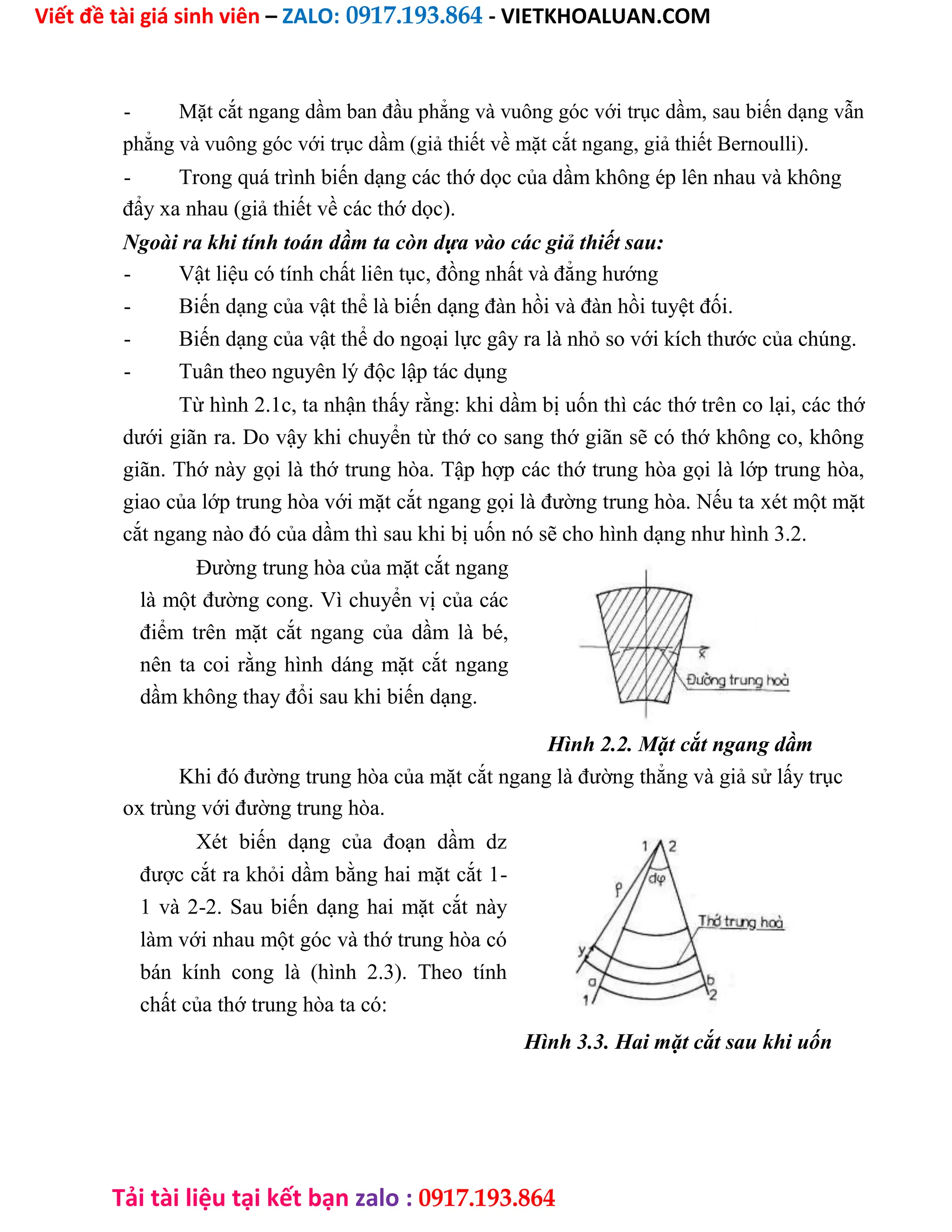 Viết đề tài giá sinh viên – ZALO: 0917.193.864 - VIETKHOALUAN.COM
Tải tài liệu tại kết bạn zalo : 0917.193.864
- Mặt cắt ngang dầm ban đầu phẳng và vuông góc với trục dầm, sau biến dạng vẫn
phẳng và vuông góc với trục dầm (giả thiết về mặt cắt ngang, giả thiết Bernoulli).
- Trong quá trình biến dạng các thớ dọc của dầm không ép lên nhau và không
đẩy xa nhau (giả thiết về các thớ dọc).
Ngoài ra khi tính toán dầm ta còn dựa vào các giả thiết sau:
- Vật liệu có tính chất liên tục, đồng nhất và đẳng hướng
- Biến dạng của vật thể là biến dạng đàn hồi và đàn hồi tuyệt đối.
- Biến dạng của vật thể do ngoại lực gây ra là nhỏ so với kích thước của chúng.
- Tuân theo nguyên lý độc lập tác dụng
Từ hình 2.1c, ta nhận thấy rằng: khi dầm bị uốn thì các thớ trên co lại, các thớ
dưới giãn ra. Do vậy khi chuyển từ thớ co sang thớ giãn sẽ có thớ không co, không
giãn. Thớ này gọi là thớ trung hòa. Tập hợp các thớ trung hòa gọi là lớp trung hòa,
giao của lớp trung hòa với mặt cắt ngang gọi là đường trung hòa. Nếu ta xét một mặt
cắt ngang nào đó của dầm thì sau khi bị uốn nó sẽ cho hình dạng như hình 3.2.
Đường trung hòa của mặt cắt ngang
là một đường cong. Vì chuyển vị của các
điểm trên mặt cắt ngang của dầm là bé,
nên ta coi rằng hình dáng mặt cắt ngang
dầm không thay đổi sau khi biến dạng.
Hình 2.2. Mặt cắt ngang dầm
Khi đó đường trung hòa của mặt cắt ngang là đường thẳng và giả sử lấy trục
ox trùng với đường trung hòa.
Xét biến dạng của đoạn dầm dz
được cắt ra khỏi dầm bằng hai mặt cắt 1-
1 và 2-2. Sau biến dạng hai mặt cắt này
làm với nhau một góc và thớ trung hòa có
bán kính cong là (hình 2.3). Theo tính
chất của thớ trung hòa ta có:
Hình 3.3. Hai mặt cắt sau khi uốn
 