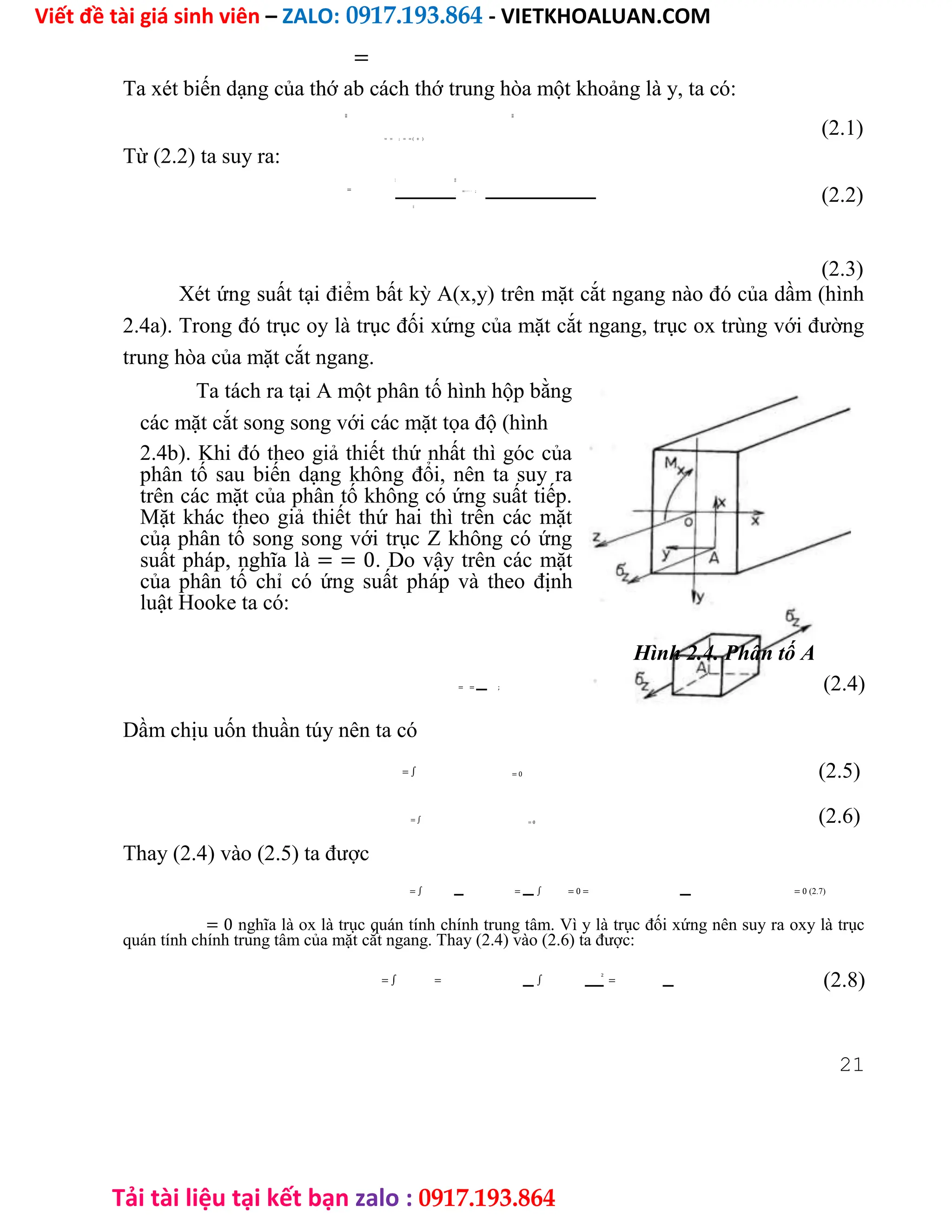 Viết đề tài giá sinh viên – ZALO: 0917.193.864 - VIETKHOALUAN.COM
Tải tài liệu tại kết bạn zalo : 0917.193.864
=
Ta xét biến dạng của thớ ab cách thớ trung hòa một khoảng là y, ta có:
̅̅̅̅̅̅̅̅̅̅̅̅̅̅̅̅̅̅̅̅̅̅̅̅̅
̅̅̅̅̅̅̅̅̅̅̅̅̅̅̅̅̅̅̅̅̅̅̅̅̅
= = ; = = ( + )
Từ (2.2) ta suy ra:
=
̅̅̅̅̅̅̅̅̅̅̅̅̅̅̅̅̅̅̅̅̅̅̅̅̅
̅̅̅̅̅̅̅̅̅̅̅̅̅̅̅̅̅̅̅̅̅̅̅̅̅
=( + ) − ;
−
̅̅̅̅̅̅̅̅̅̅̅̅̅̅̅̅̅̅̅̅̅̅̅̅̅
(2.1)
(2.2)
(2.3)
Xét ứng suất tại điểm bất kỳ A(x,y) trên mặt cắt ngang nào đó của dầm (hình
2.4a). Trong đó trục oy là trục đối xứng của mặt cắt ngang, trục ox trùng với đường
trung hòa của mặt cắt ngang.
Ta tách ra tại A một phân tố hình hộp bằng
các mặt cắt song song với các mặt tọa độ (hình
2.4b). Khi đó theo giả thiết thứ nhất thì góc của
phân tố sau biến dạng không đổi, nên ta suy ra
trên các mặt của phân tố không có ứng suất tiếp.
Mặt khác theo giả thiết thứ hai thì trên các mặt
của phân tố song song với trục Z không có ứng
suất pháp, nghĩa là = = 0. Do vậy trên các mặt
của phân tố chỉ có ứng suất pháp và theo định
luật Hooke ta có:
Hình 2.4. Phân tố A
= = ; (2.4)
Dầm chịu uốn thuần túy nên ta có
= ∫ = 0 (2.5)
= ∫ = 0 (2.6)
Thay (2.4) vào (2.5) ta được
= ∫ = ∫ = 0 = = 0 (2.7)
= 0 nghĩa là ox là trục quán tính chính trung tâm. Vì y là trục đối xứng nên suy ra oxy là trục
quán tính chính trung tâm của mặt cắt ngang. Thay (2.4) vào (2.6) ta được:
= ∫ = ∫
2
= (2.8)
21
 