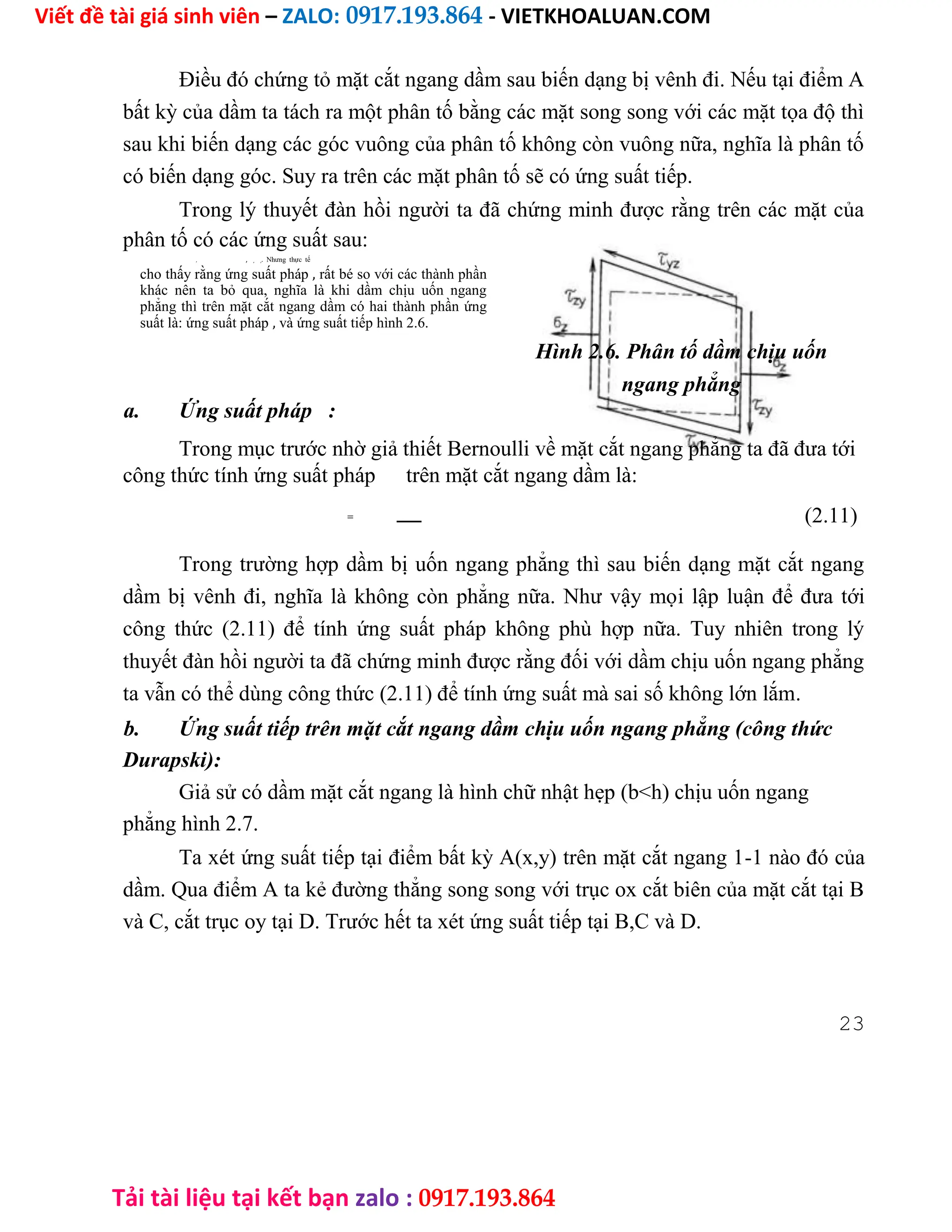 Viết đề tài giá sinh viên – ZALO: 0917.193.864 - VIETKHOALUAN.COM
Tải tài liệu tại kết bạn zalo : 0917.193.864
Điều đó chứng tỏ mặt cắt ngang dầm sau biến dạng bị vênh đi. Nếu tại điểm A
bất kỳ của dầm ta tách ra một phân tố bằng các mặt song song với các mặt tọa độ thì
sau khi biến dạng các góc vuông của phân tố không còn vuông nữa, nghĩa là phân tố
có biến dạng góc. Suy ra trên các mặt phân tố sẽ có ứng suất tiếp.
Trong lý thuyết đàn hồi người ta đã chứng minh được rằng trên các mặt của
phân tố có các ứng suất sau:
, , , ,. Nhưng thực tế
cho thấy rằng ứng suất pháp , rất bé so với các thành phần
khác nên ta bỏ qua, nghĩa là khi dầm chịu uốn ngang
phẳng thì trên mặt cắt ngang dầm có hai thành phần ứng
suất là: ứng suất pháp , và ứng suất tiếp hình 2.6.
Hình 2.6. Phân tố dầm chịu uốn
ngang phẳng
a. Ứng suất pháp :
Trong mục trước nhờ giả thiết Bernoulli về mặt cắt ngang phẳng ta đã đưa tới
công thức tính ứng suất pháp trên mặt cắt ngang dầm là:
= (2.11)
Trong trường hợp dầm bị uốn ngang phẳng thì sau biến dạng mặt cắt ngang
dầm bị vênh đi, nghĩa là không còn phẳng nữa. Như vậy mọi lập luận để đưa tới
công thức (2.11) để tính ứng suất pháp không phù hợp nữa. Tuy nhiên trong lý
thuyết đàn hồi người ta đã chứng minh được rằng đối với dầm chịu uốn ngang phẳng
ta vẫn có thể dùng công thức (2.11) để tính ứng suất mà sai số không lớn lắm.
b. Ứng suất tiếp trên mặt cắt ngang dầm chịu uốn ngang phẳng (công thức
Durapski):
Giả sử có dầm mặt cắt ngang là hình chữ nhật hẹp (b<h) chịu uốn ngang
phẳng hình 2.7.
Ta xét ứng suất tiếp tại điểm bất kỳ A(x,y) trên mặt cắt ngang 1-1 nào đó của
dầm. Qua điểm A ta kẻ đường thẳng song song với trục ox cắt biên của mặt cắt tại B
và C, cắt trục oy tại D. Trước hết ta xét ứng suất tiếp tại B,C và D.
23
 