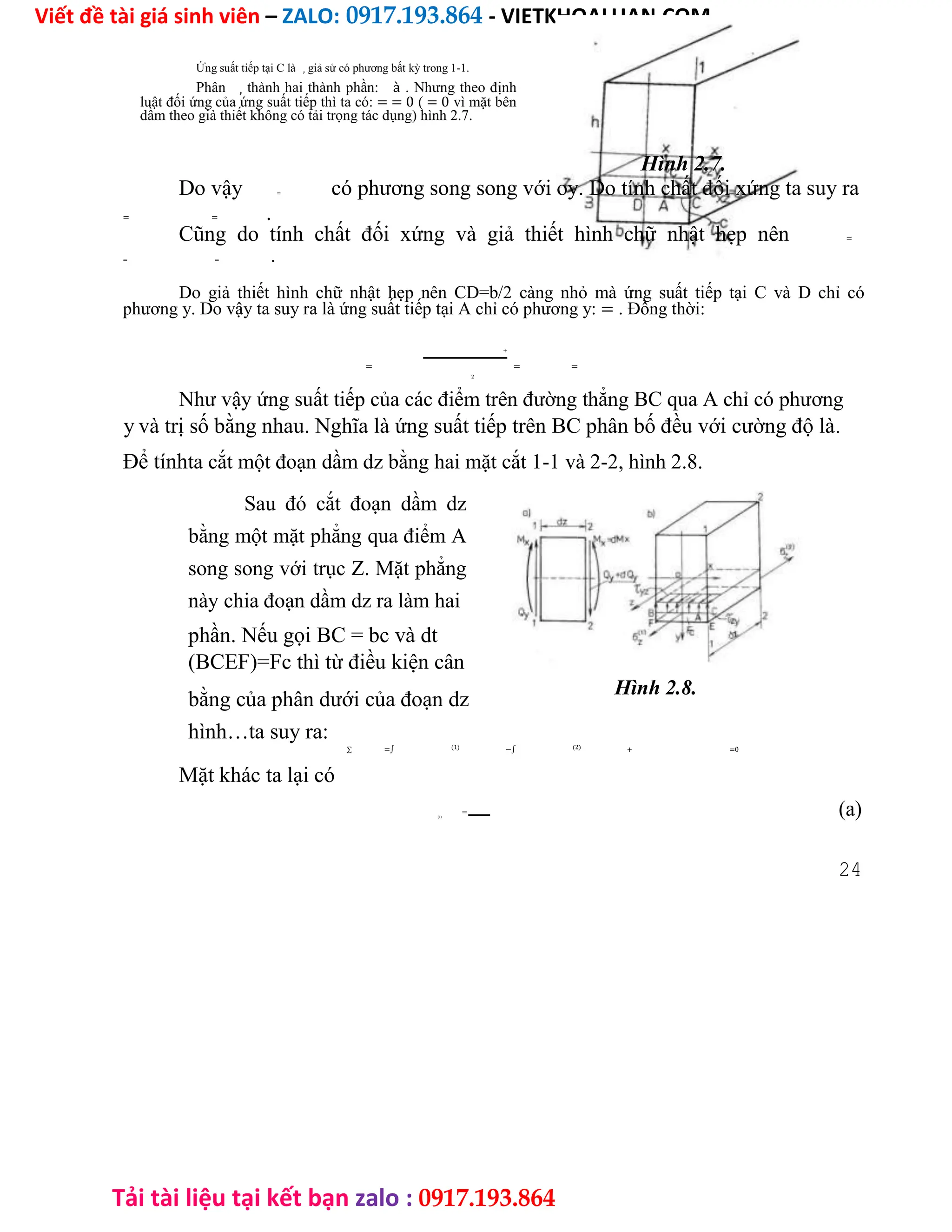 Viết đề tài giá sinh viên – ZALO: 0917.193.864 - VIETKHOALUAN.COM
Tải tài liệu tại kết bạn zalo : 0917.193.864
Ứng suất tiếp tại C là , giả sử có phương bất kỳ trong 1-1.
Phân , thành hai thành phần: à . Nhưng theo định
luật đối ứng của ứng suất tiếp thì ta có: = = 0 ( = 0 vì mặt bên
dầm theo giả thiết không có tải trọng tác dụng) hình 2.7.
Hình 2.7.
Do vậy = có phương song song với oy. Do tính chất đối xứng ta suy ra
= = .
Cũng do tính chất đối xứng và giả thiết hình chữ nhật hẹp nên =
= = .
Do giả thiết hình chữ nhật hẹp nên CD=b/2 càng nhỏ mà ứng suất tiếp tại C và D chỉ có
phương y. Do vậy ta suy ra là ứng suất tiếp tại A chỉ có phương y: = . Đồng thời:
=
+
= =
2
Như vậy ứng suất tiếp của các điểm trên đường thẳng BC qua A chỉ có phương
y và trị số bằng nhau. Nghĩa là ứng suất tiếp trên BC phân bố đều với cường độ là.
Để tínhta cắt một đoạn dầm dz bằng hai mặt cắt 1-1 và 2-2, hình 2.8.
Sau đó cắt đoạn dầm dz
bằng một mặt phẳng qua điểm A
song song với trục Z. Mặt phẳng
này chia đoạn dầm dz ra làm hai
phần. Nếu gọi BC = bc và dt
(BCEF)=Fc thì từ điều kiện cân
bằng của phân dưới của đoạn dz
Hình 2.8.
hình…ta suy ra:
∑ =∫ (1) −∫ (2) + =0
Mặt khác ta lại có
(1)
= (a)
24
 
