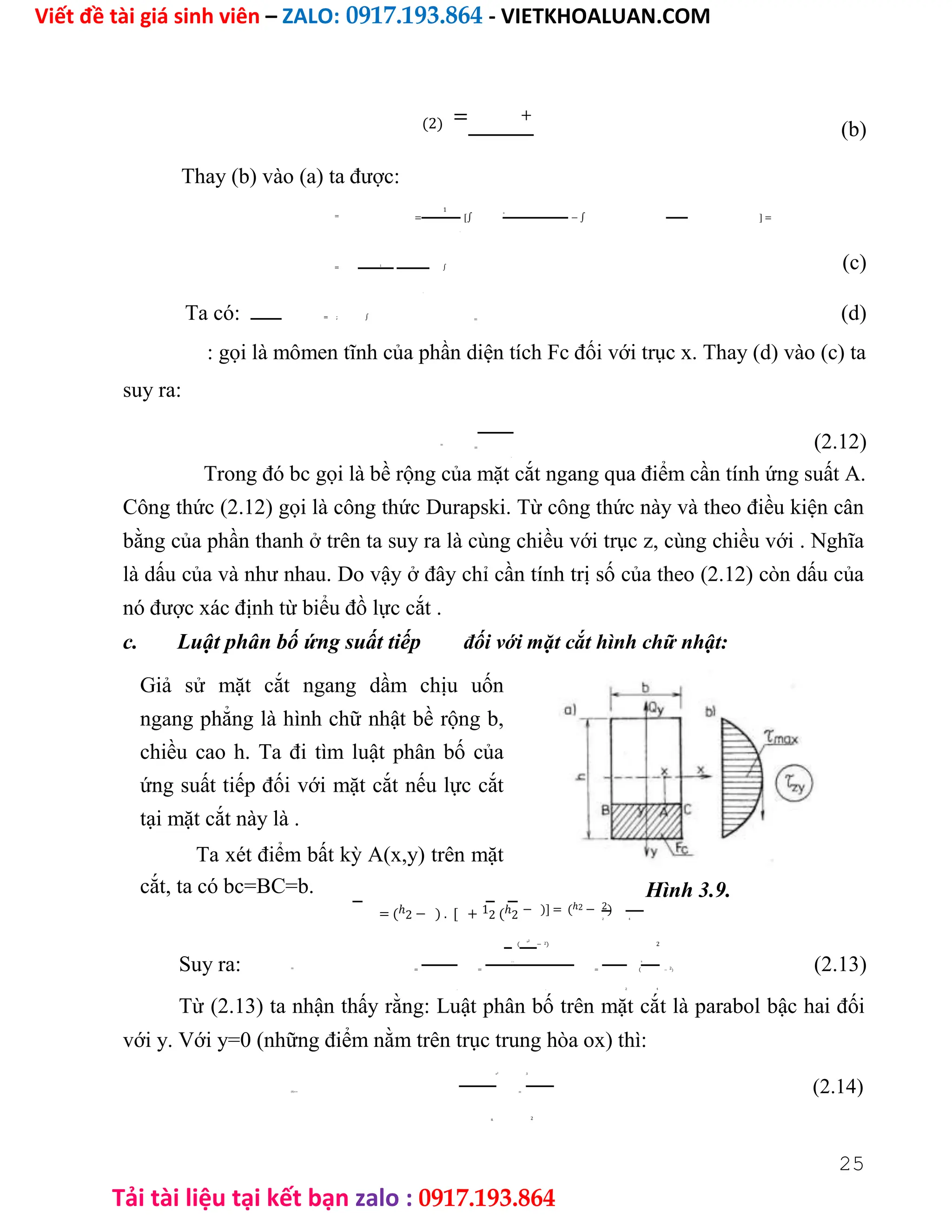 Viết đề tài giá sinh viên – ZALO: 0917.193.864 - VIETKHOALUAN.COM
Tải tài liệu tại kết bạn zalo : 0917.193.864
(2) = +
(b)
Thay (b) vào (a) ta được:
= =
1
[∫
+
− ∫ ] =
.
= 1
∫ (c)
.
Ta có: = ; ∫ = (d)
: gọi là mômen tĩnh của phần diện tích Fc đối với trục x. Thay (d) vào (c) ta
suy ra:
=
= (2.12)
.
Trong đó bc gọi là bề rộng của mặt cắt ngang qua điểm cần tính ứng suất A.
Công thức (2.12) gọi là công thức Durapski. Từ công thức này và theo điều kiện cân
bằng của phần thanh ở trên ta suy ra là cùng chiều với trục z, cùng chiều với . Nghĩa
là dấu của và như nhau. Do vậy ở đây chỉ cần tính trị số của theo (2.12) còn dấu của
nó được xác định từ biểu đồ lực cắt .
c. Luật phân bố ứng suất tiếp đối với mặt cắt hình chữ nhật:
Giả sử mặt cắt ngang dầm chịu uốn
ngang phẳng là hình chữ nhật bề rộng b,
chiều cao h. Ta đi tìm luật phân bố của
ứng suất tiếp đối với mặt cắt nếu lực cắt
tại mặt cắt này là .
Ta xét điểm bất kỳ A(x,y) trên mặt
cắt, ta có bc=BC=b.
= (ℎ2 − ) . [ + 12 (ℎ2
Hình 3.9.
− )] = (ℎ2 − 2)
2 4
(
ℎ2
− 2) 2
Suy ra: = = =
2 4
= (
ℎ
− 2) (2.13)
. . 2 4
Từ (2.13) ta nhận thấy rằng: Luật phân bố trên mặt cắt là parabol bậc hai đối
với y. Với y=0 (những điểm nằm trên trục trung hòa ox) thì:
ℎ2 3
(0)== = (2.14)
2
8.
25
 