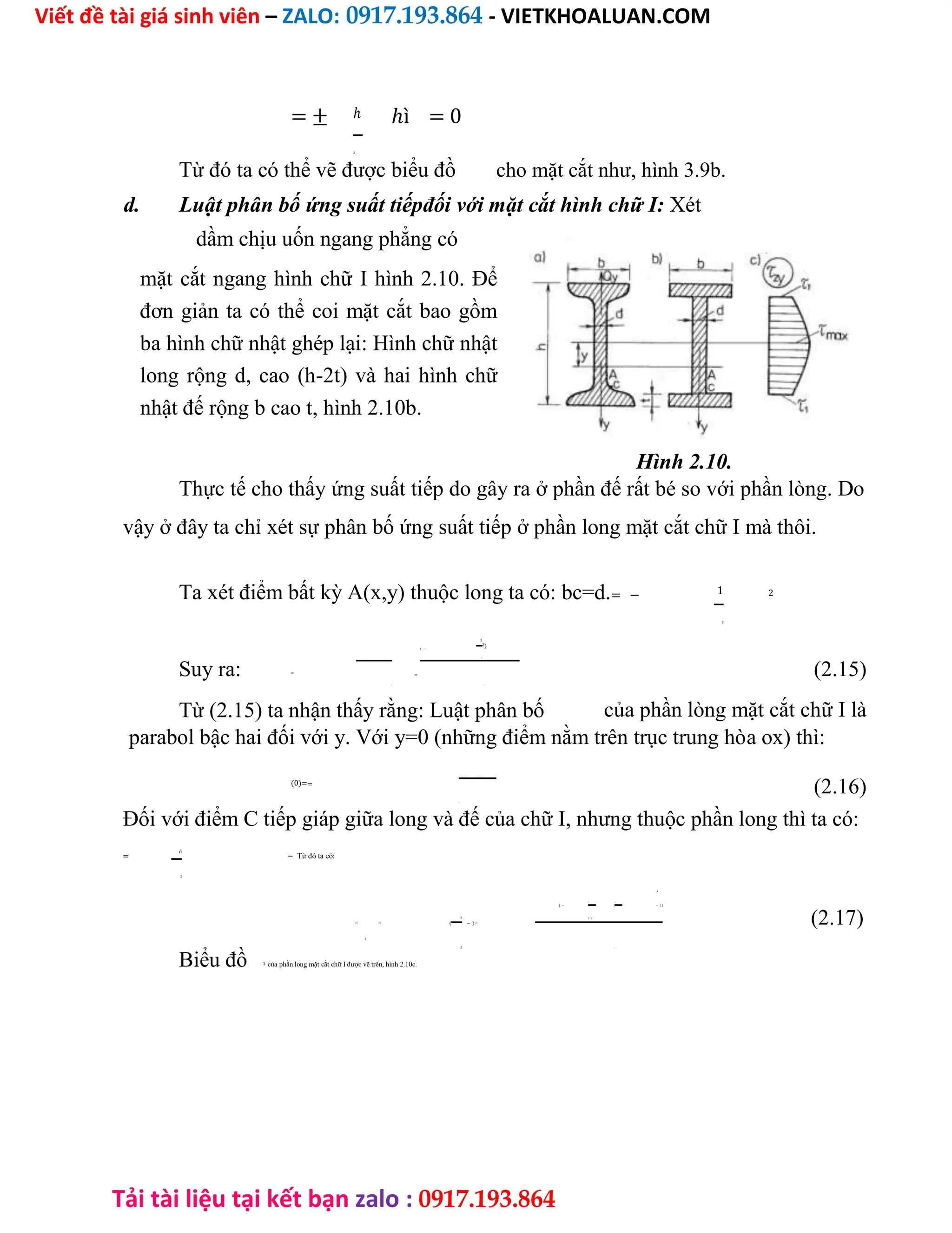 Viết đề tài giá sinh viên – ZALO: 0917.193.864 - VIETKHOALUAN.COM
Tải tài liệu tại kết bạn zalo : 0917.193.864
= ± ℎ ℎì = 0
2
Từ đó ta có thể vẽ được biểu đồ cho mặt cắt như, hình 3.9b.
d. Luật phân bố ứng suất tiếpđối với mặt cắt hình chữ I: Xét
dầm chịu uốn ngang phẳng có
mặt cắt ngang hình chữ I hình 2.10. Để
đơn giản ta có thể coi mặt cắt bao gồm
ba hình chữ nhật ghép lại: Hình chữ nhật
long rộng d, cao (h-2t) và hai hình chữ
nhật đế rộng b cao t, hình 2.10b.
Hình 2.10.
Thực tế cho thấy ứng suất tiếp do gây ra ở phần đế rất bé so với phần lòng. Do
vậy ở đây ta chỉ xét sự phân bố ứng suất tiếp ở phần long mặt cắt chữ I mà thôi.
Ta xét điểm bất kỳ A(x,y) thuộc long ta có: bc=d.= − 1 2
2
( −
1
2)
Suy ra: =
=
2
(2.15)
. .
Từ (2.15) ta nhận thấy rằng: Luật phân bố của phần lòng mặt cắt chữ I là
parabol bậc hai đối với y. Với y=0 (những điểm nằm trên trục trung hòa ox) thì:
(0)==
(2.16)
.
Đối với điểm C tiếp giáp giữa long và đế của chữ I, nhưng thuộc phần long thì ta có:
=
ℎ
− Từ đó ta có:
2
2
[ −
1
(
ℎ
− ) ]
ℎ
= = ( − )=
2 2
(2.17)
1
2 .
Biểu đồ 1 của phần long mặt cắt chữ I được vẽ trên, hình 2.10c.
 
