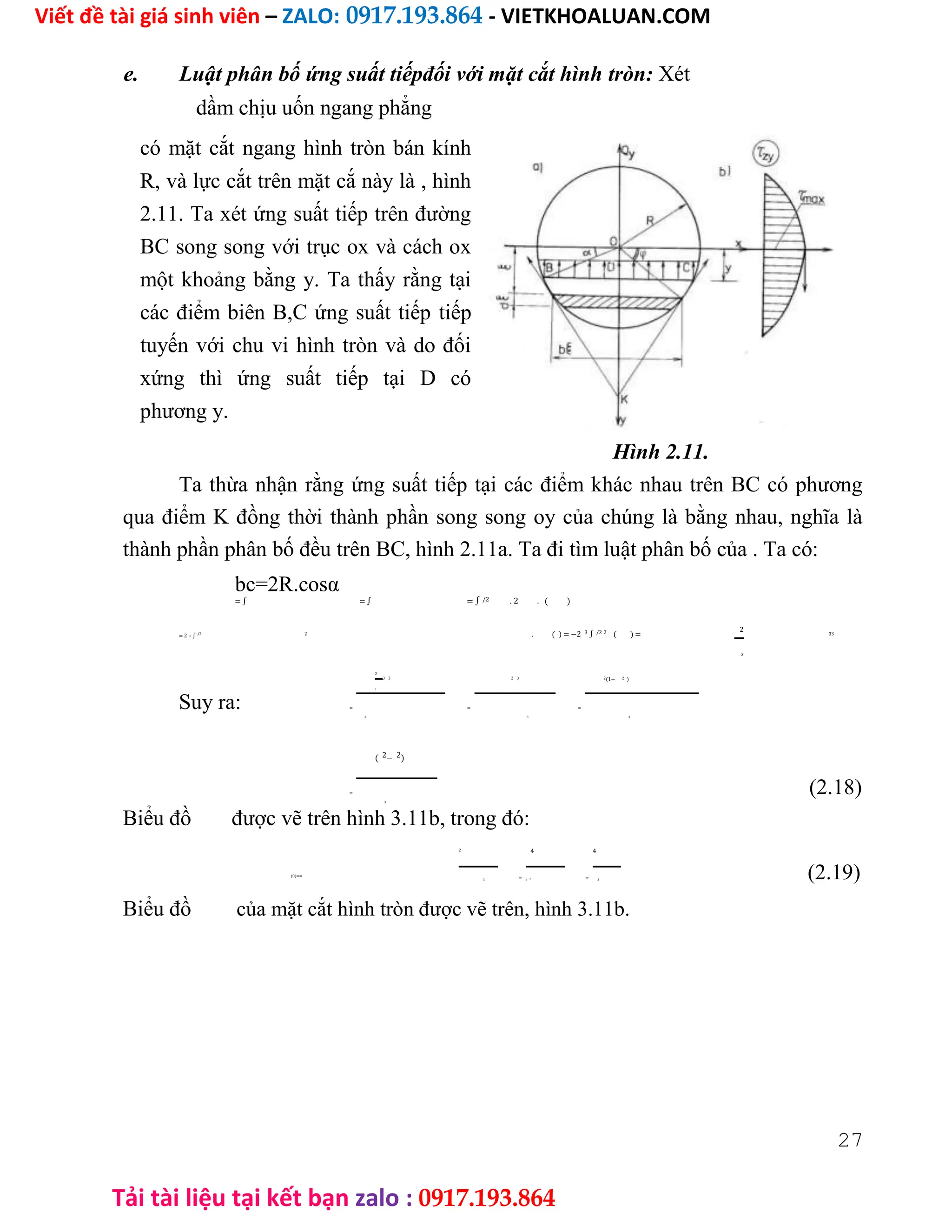 Viết đề tài giá sinh viên – ZALO: 0917.193.864 - VIETKHOALUAN.COM
Tải tài liệu tại kết bạn zalo : 0917.193.864
e. Luật phân bố ứng suất tiếpđối với mặt cắt hình tròn: Xét
dầm chịu uốn ngang phẳng
có mặt cắt ngang hình tròn bán kính
R, và lực cắt trên mặt cắ này là , hình
2.11. Ta xét ứng suất tiếp trên đường
BC song song với trục ox và cách ox
một khoảng bằng y. Ta thấy rằng tại
các điểm biên B,C ứng suất tiếp tiếp
tuyến với chu vi hình tròn và do đối
xứng thì ứng suất tiếp tại D có
phương y.
Hình 2.11.
Ta thừa nhận rằng ứng suất tiếp tại các điểm khác nhau trên BC có phương
qua điểm K đồng thời thành phần song song oy của chúng là bằng nhau, nghĩa là
thành phần phân bố đều trên BC, hình 2.11a. Ta đi tìm luật phân bố của . Ta có:
bc=2R.cosα
= ∫ = ∫ = ∫ /2 . 2 . ( )
= 2 3 ∫ /2 2 . ( ) = −2 3 ∫ /2 2 ( ) =
2
33
3
2
3 3 2 3 2(1− 2 )
3
Suy ra: = = =
.2 3 3
( 2− 2)
= (2.18)
3
Biểu đồ được vẽ trên hình 3.11b, trong đó:
2 4 4
(0)==
= = (2.19)
3 3 2 3
Biểu đồ của mặt cắt hình tròn được vẽ trên, hình 3.11b.
27
 