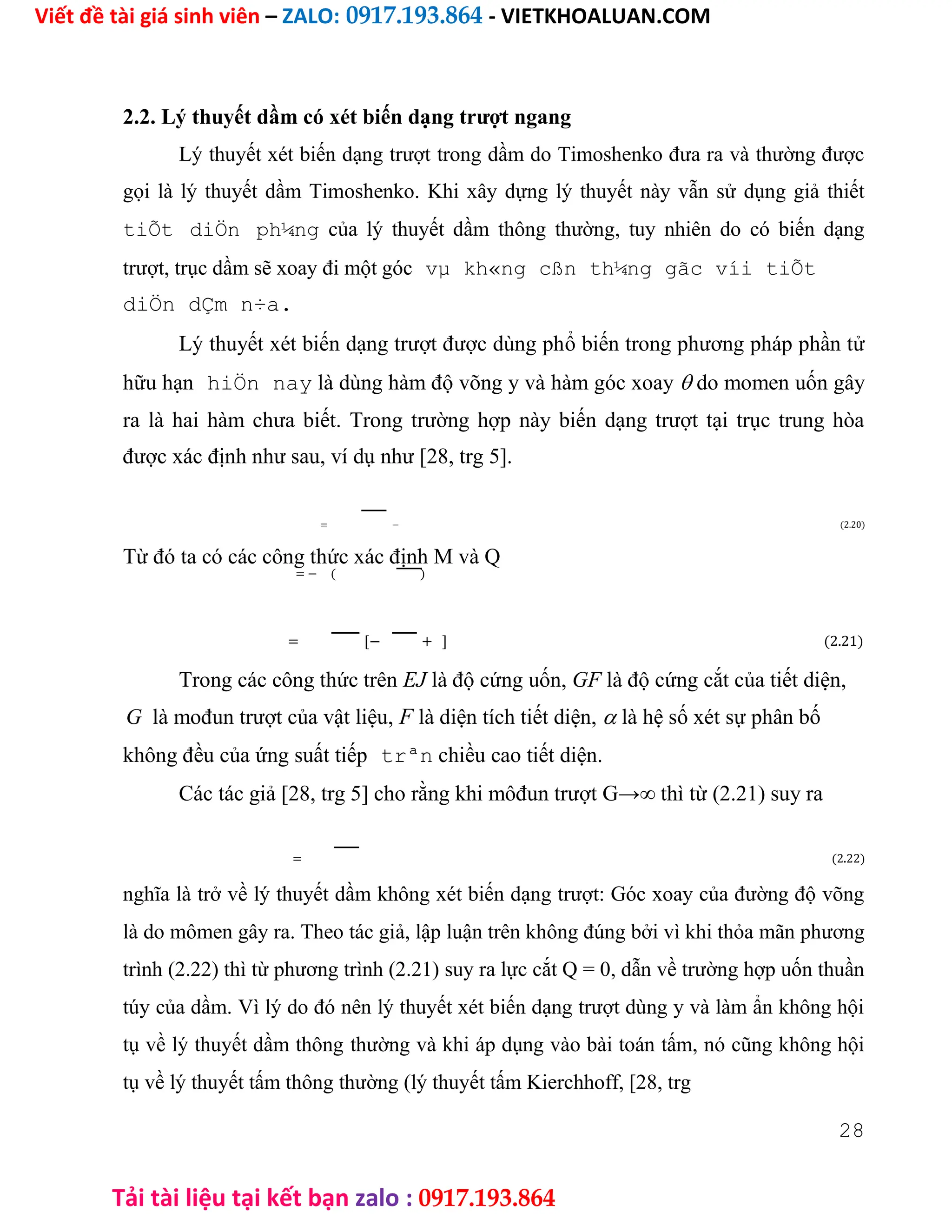 Viết đề tài giá sinh viên – ZALO: 0917.193.864 - VIETKHOALUAN.COM
Tải tài liệu tại kết bạn zalo : 0917.193.864
2.2. Lý thuyết dầm có xét biến dạng trượt ngang
Lý thuyết xét biến dạng trượt trong dầm do Timoshenko đưa ra và thường được
gọi là lý thuyết dầm Timoshenko. Khi xây dựng lý thuyết này vẫn sử dụng giả thiết
tiÕt diÖn ph¼ng của lý thuyết dầm thông thường, tuy nhiên do có biến dạng
trượt, trục dầm sẽ xoay đi một góc vµ kh«ng cßn th¼ng gãc víi tiÕt
diÖn dÇm n÷a.
Lý thuyết xét biến dạng trượt được dùng phổ biến trong phương pháp phần tử
hữu hạn hiÖn nay là dùng hàm độ võng y và hàm góc xoay do momen uốn gây
ra là hai hàm chưa biết. Trong trường hợp này biến dạng trượt tại trục trung hòa
được xác định như sau, ví dụ như [28, trg 5].
= − (2.20)
Từ đó ta có các công thức xác định M và Q
= − ( )
= [− + ] (2.21)
Trong các công thức trên EJ là độ cứng uốn, GF là độ cứng cắt của tiết diện,
G là mođun trượt của vật liệu, F là diện tích tiết diện, là hệ số xét sự phân bố
không đều của ứng suất tiếp trªn chiều cao tiết diện.
Các tác giả [28, trg 5] cho rằng khi môđun trượt G→∞ thì từ (2.21) suy ra
= (2.22)
nghĩa là trở về lý thuyết dầm không xét biến dạng trượt: Góc xoay của đường độ võng
là do mômen gây ra. Theo tác giả, lập luận trên không đúng bởi vì khi thỏa mãn phương
trình (2.22) thì từ phương trình (2.21) suy ra lực cắt Q = 0, dẫn về trường hợp uốn thuần
túy của dầm. Vì lý do đó nên lý thuyết xét biến dạng trượt dùng y và làm ẩn không hội
tụ về lý thuyết dầm thông thường và khi áp dụng vào bài toán tấm, nó cũng không hội
tụ về lý thuyết tấm thông thường (lý thuyết tấm Kierchhoff, [28, trg
28
 