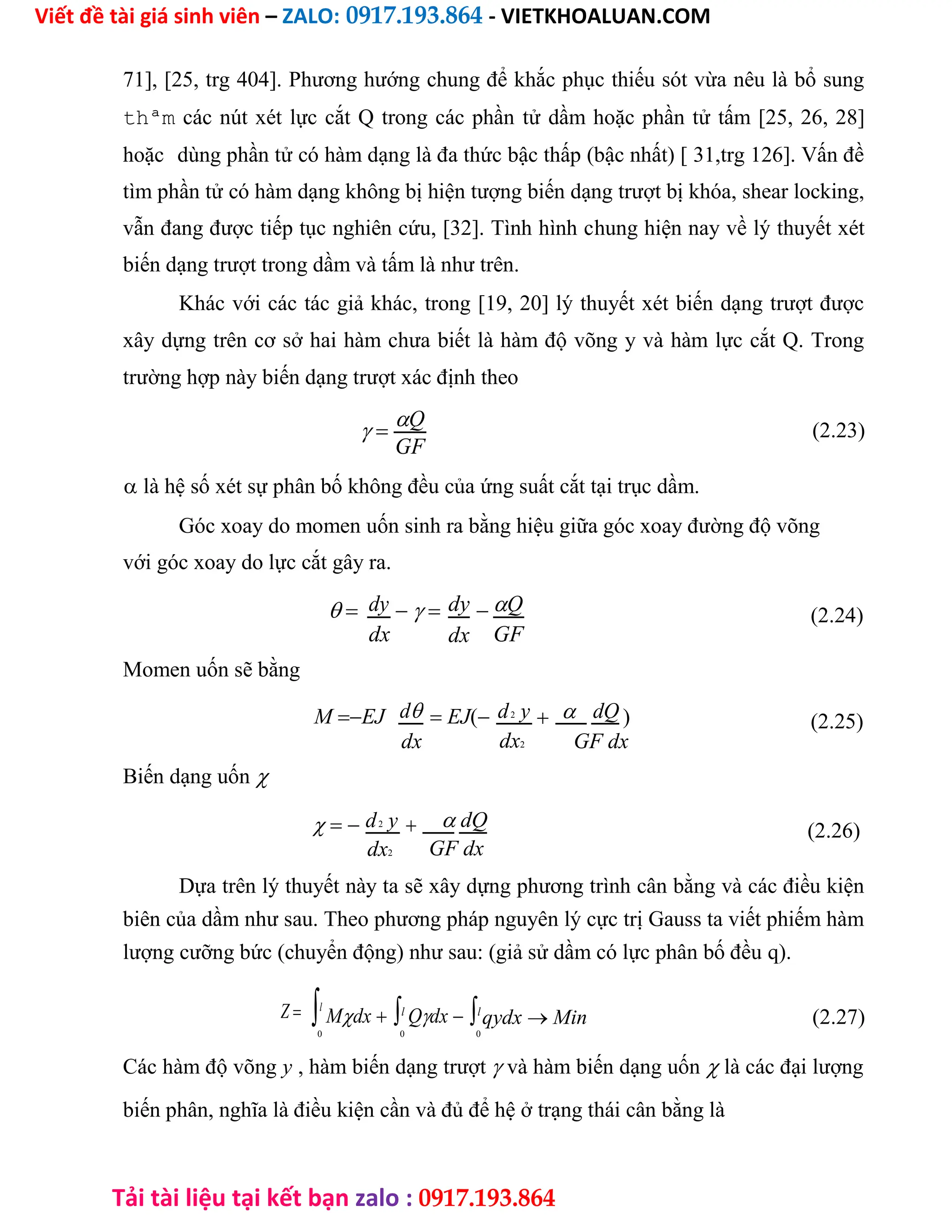 Viết đề tài giá sinh viên – ZALO: 0917.193.864 - VIETKHOALUAN.COM
Tải tài liệu tại kết bạn zalo : 0917.193.864
71], [25, trg 404]. Phương hướng chung để khắc phục thiếu sót vừa nêu là bổ sung
thªm các nút xét lực cắt Q trong các phần tử dầm hoặc phần tử tấm [25, 26, 28]
hoặc dùng phần tử có hàm dạng là đa thức bậc thấp (bậc nhất) [ 31,trg 126]. Vấn đề
tìm phần tử có hàm dạng không bị hiện tượng biến dạng trượt bị khóa, shear locking,
vẫn đang được tiếp tục nghiên cứu, [32]. Tình hình chung hiện nay về lý thuyết xét
biến dạng trượt trong dầm và tấm là như trên.
Khác với các tác giả khác, trong [19, 20] lý thuyết xét biến dạng trượt được
xây dựng trên cơ sở hai hàm chưa biết là hàm độ võng y và hàm lực cắt Q. Trong
trường hợp này biến dạng trượt xác định theo

Q (2.23)
GF
 là hệ số xét sự phân bố không đều của ứng suất cắt tại trục dầm.
Góc xoay do momen uốn sinh ra bằng hiệu giữa góc xoay đường độ võng
với góc xoay do lực cắt gây ra.
 dy dy Q
dx GF
dx
Momen uốn sẽ bằng
MEJ d EJ(d2 y   dQ )
dx2
dx GF dx
Biến dạng uốn
d2 y   dQ
GF dx
dx2
(2.24)
(2.25)
(2.26)
Dựa trên lý thuyết này ta sẽ xây dựng phương trình cân bằng và các điều kiện
biên của dầm như sau. Theo phương pháp nguyên lý cực trị Gauss ta viết phiếm hàm
lượng cưỡng bức (chuyển động) như sau: (giả sử dầm có lực phân bố đều q).
Zl
Mdxl
Qdxl
qydx Min (2.27)
0 0 0
Các hàm độ võng y , hàm biến dạng trượt và hàm biến dạng uốn là các đại lượng
biến phân, nghĩa là điều kiện cần và đủ để hệ ở trạng thái cân bằng là
 