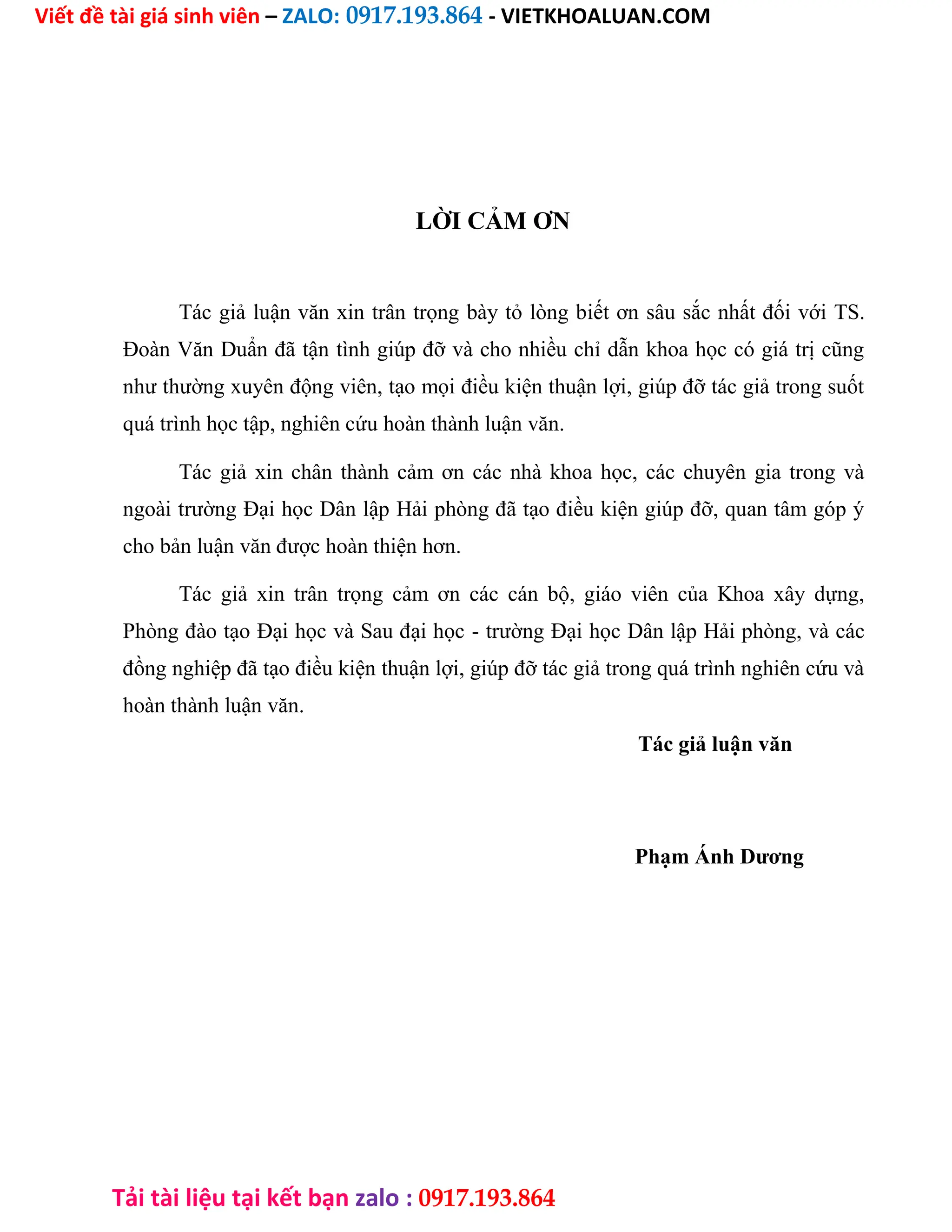 Viết đề tài giá sinh viên – ZALO: 0917.193.864 - VIETKHOALUAN.COM
Tải tài liệu tại kết bạn zalo : 0917.193.864
LỜI CẢM ƠN
Tác giả luận văn xin trân trọng bày tỏ lòng biết ơn sâu sắc nhất đối với TS.
Đoàn Văn Duẩn đã tận tình giúp đỡ và cho nhiều chỉ dẫn khoa học có giá trị cũng
như thường xuyên động viên, tạo mọi điều kiện thuận lợi, giúp đỡ tác giả trong suốt
quá trình học tập, nghiên cứu hoàn thành luận văn.
Tác giả xin chân thành cảm ơn các nhà khoa học, các chuyên gia trong và
ngoài trường Đại học Dân lập Hải phòng đã tạo điều kiện giúp đỡ, quan tâm góp ý
cho bản luận văn được hoàn thiện hơn.
Tác giả xin trân trọng cảm ơn các cán bộ, giáo viên của Khoa xây dựng,
Phòng đào tạo Đại học và Sau đại học - trường Đại học Dân lập Hải phòng, và các
đồng nghiệp đã tạo điều kiện thuận lợi, giúp đỡ tác giả trong quá trình nghiên cứu và
hoàn thành luận văn.
Tác giả luận văn
Phạm Ánh Dương
 
