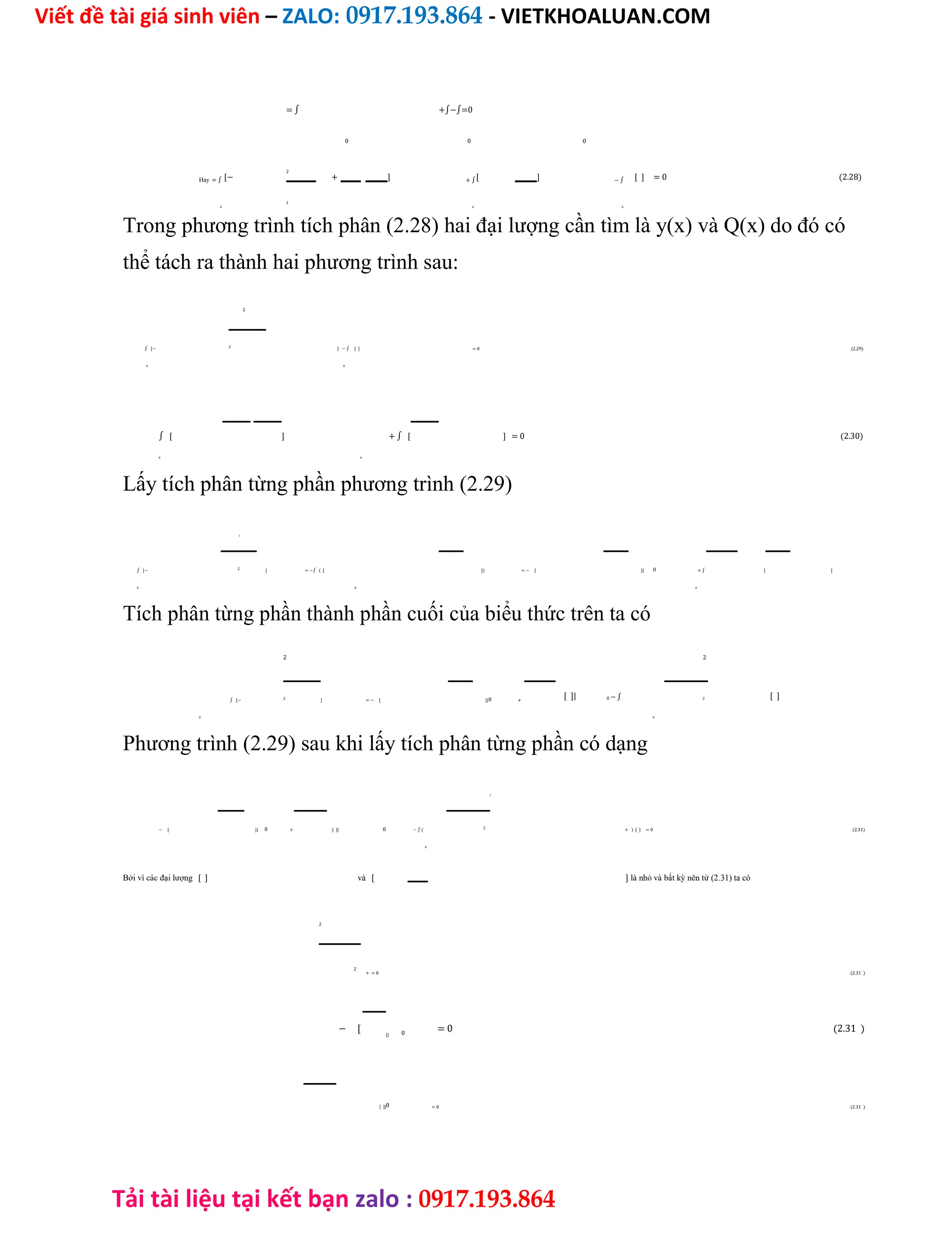 Viết đề tài giá sinh viên – ZALO: 0917.193.864 - VIETKHOALUAN.COM
Tải tài liệu tại kết bạn zalo : 0917.193.864
= ∫ +∫−∫=0
0 0 0
Hay = ∫ [−
2
+ ] + ∫[ ] − ∫ [ ] = 0 (2.28)
2
0 0 0
Trong phương trình tích phân (2.28) hai đại lượng cần tìm là y(x) và Q(x) do đó có
thể tách ra thành hai phương trình sau:
2
∫ [− ] − ∫ [ ] = 0 (2.29)
2
0 0
∫ [ ] + ∫ [ ] = 0 (2.30)
0 0
Lấy tích phân từng phần phương trình (2.29)
2
∫ [− ] = −∫ ( [ ]) = − [ ]| + ∫ [ ]
2 0
0 0 0
Tích phân từng phần thành phần cuối của biểu thức trên ta có
2 2
[ ]| [ ]
∫ [− ] = − [ ]| + 0 − ∫
2 0 2
0 0
Phương trình (2.29) sau khi lấy tích phân từng phần có dạng
2
− [ ]| + [ ]| − ∫ ( + ) [ ] = 0 (2.31)
0 0 2
0
Bởi vì các đại lượng [ ] và [ ] là nhỏ và bất kỳ nên từ (2.31) ta có
2
+ = 0 (2.31 )
2
− [ = 0 (2.31 )
]| 0
[ ]| = 0 (2.31 )
0
 