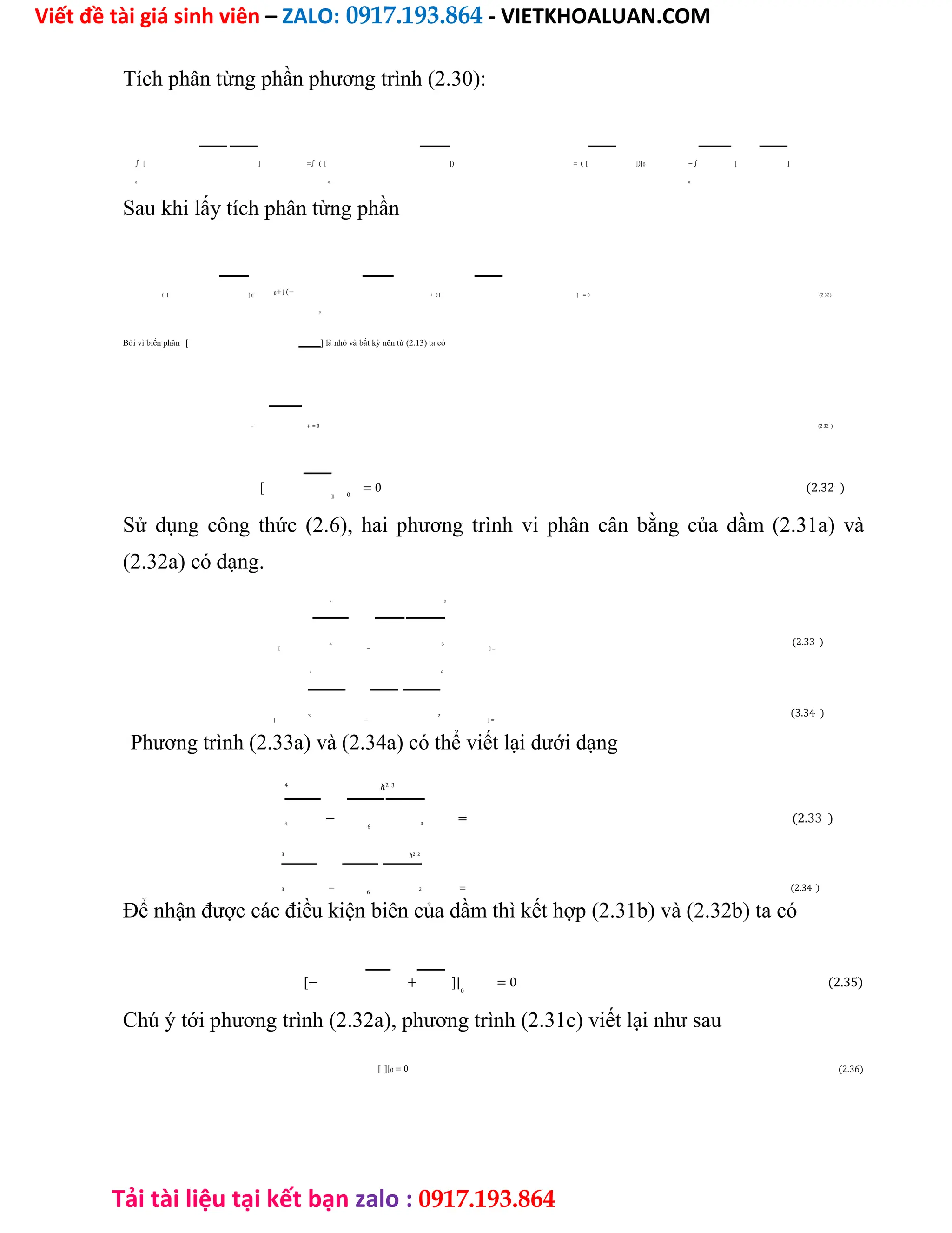 Viết đề tài giá sinh viên – ZALO: 0917.193.864 - VIETKHOALUAN.COM
Tải tài liệu tại kết bạn zalo : 0917.193.864
Tích phân từng phần phương trình (2.30):
∫ [ ] =∫ ( [ ]) = ( [ ])| − ∫ [ ]
0
0 0 0
Sau khi lấy tích phân từng phần
( [ ])| 0+∫(− + ) [ ] = 0 (2.32)
0
Bởi vì biến phân [ ] là nhỏ và bất kỳ nên từ (2.13) ta có
− + = 0 (2.32 )
[ = 0 (2.32 )
]| 0
Sử dụng công thức (2.6), hai phương trình vi phân cân bằng của dầm (2.31a) và
(2.32a) có dạng.
4 3
(2.33 )
[ − ] =
4 3
3 2
(3.34 )
[ − ] =
3 2
Phương trình (2.33a) và (2.34a) có thể viết lại dưới dạng
4
−
ℎ2 3
= (2.33 )
4
6
3
3
−
ℎ2 2
= (2.34 )
3
6
2
Để nhận được các điều kiện biên của dầm thì kết hợp (2.31b) và (2.32b) ta có
[− + ]| = 0 (2.35)
0
Chú ý tới phương trình (2.32a), phương trình (2.31c) viết lại như sau
[ ]|0 = 0 (2.36)
 