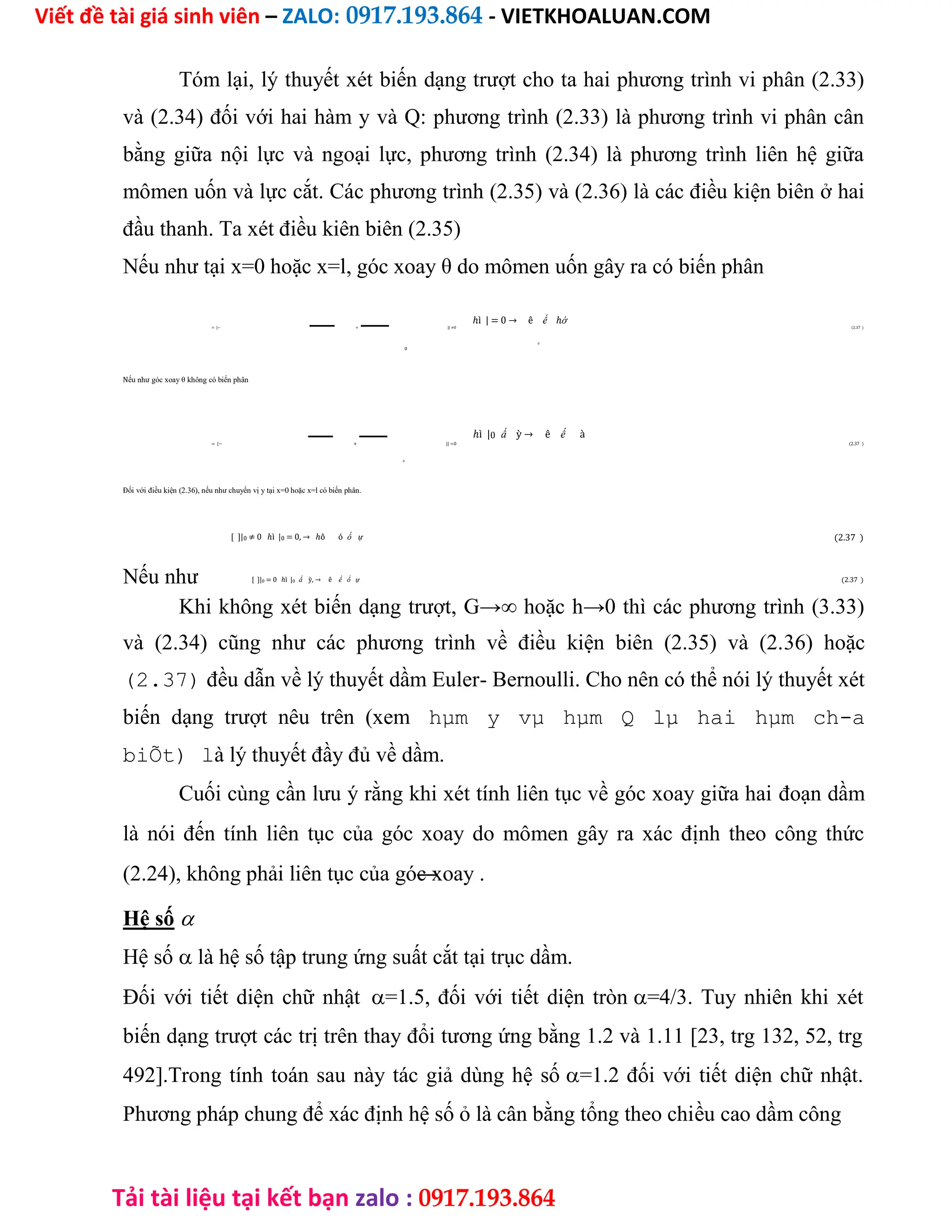Viết đề tài giá sinh viên – ZALO: 0917.193.864 - VIETKHOALUAN.COM
Tải tài liệu tại kết bạn zalo : 0917.193.864
Tóm lại, lý thuyết xét biến dạng trượt cho ta hai phương trình vi phân (2.33)
và (2.34) đối với hai hàm y và Q: phương trình (2.33) là phương trình vi phân cân
bằng giữa nội lực và ngoại lực, phương trình (2.34) là phương trình liên hệ giữa
mômen uốn và lực cắt. Các phương trình (2.35) và (2.36) là các điều kiện biên ở hai
đầu thanh. Ta xét điều kiên biên (2.35)
Nếu như tại x=0 hoặc x=l, góc xoay θ do mômen uốn gây ra có biến phân
ℎì | = 0 → ê ế ℎớ
= [− + ]| ≠0 (2.37 )
0
0
Nếu như góc xoay θ không có biến phân
ℎì |0 ấ ỳ → ê ế à
= [− + ]| =0 (2.37 )
0
Đối với điều kiện (2.36), nếu như chuyển vị y tại x=0 hoặc x=l có biến phân.
[ ]|0 ≠ 0 ℎì |0 = 0, → ℎô ó ố ự (2.37 )
Nếu như [ ]|0 = 0 ℎì |0 ấ ỳ, → ê ế ố ự (2.37 )
Khi không xét biến dạng trượt, G→∞ hoặc h→0 thì các phương trình (3.33)
và (2.34) cũng như các phương trình về điều kiện biên (2.35) và (2.36) hoặc
(2.37) đều dẫn về lý thuyết dầm Euler- Bernoulli. Cho nên có thể nói lý thuyết xét
biến dạng trượt nêu trên (xem hµm y vµ hµm Q lµ hai hµm ch-a
biÕt) là lý thuyết đầy đủ về dầm.
Cuối cùng cần lưu ý rằng khi xét tính liên tục về góc xoay giữa hai đoạn dầm
là nói đến tính liên tục của góc xoay do mômen gây ra xác định theo công thức
(2.24), không phải liên tục của góc xoay .
Hệ số
Hệ số là hệ số tập trung ứng suất cắt tại trục dầm.
Đối với tiết diện chữ nhật=1.5, đối với tiết diện tròn=4/3. Tuy nhiên khi xét
biến dạng trượt các trị trên thay đổi tương ứng bằng 1.2 và 1.11 [23, trg 132, 52, trg
492].Trong tính toán sau này tác giả dùng hệ số=1.2 đối với tiết diện chữ nhật.
Phương pháp chung để xác định hệ số ỏ là cân bằng tổng theo chiều cao dầm công
 