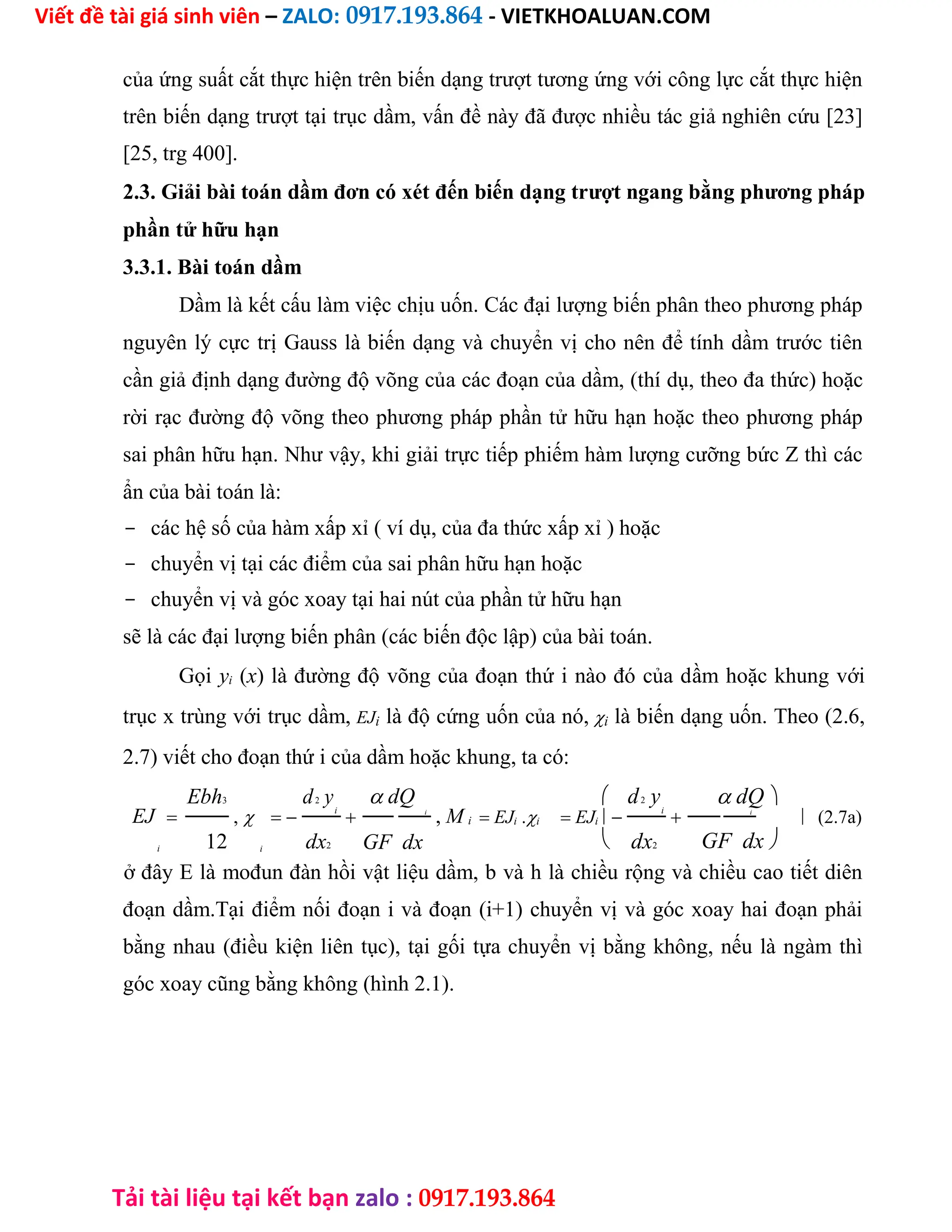 Viết đề tài giá sinh viên – ZALO: 0917.193.864 - VIETKHOALUAN.COM
Tải tài liệu tại kết bạn zalo : 0917.193.864
của ứng suất cắt thực hiện trên biến dạng trượt tương ứng với công lực cắt thực hiện
trên biến dạng trượt tại trục dầm, vấn đề này đã được nhiều tác giả nghiên cứu [23]
[25, trg 400].
2.3. Giải bài toán dầm đơn có xét đến biến dạng trượt ngang bằng phương pháp
phần tử hữu hạn
3.3.1. Bài toán dầm
Dầm là kết cấu làm việc chịu uốn. Các đại lượng biến phân theo phương pháp
nguyên lý cực trị Gauss là biến dạng và chuyển vị cho nên để tính dầm trước tiên
cần giả định dạng đường độ võng của các đoạn của dầm, (thí dụ, theo đa thức) hoặc
rời rạc đường độ võng theo phương pháp phần tử hữu hạn hoặc theo phương pháp
sai phân hữu hạn. Như vậy, khi giải trực tiếp phiếm hàm lượng cưỡng bức Z thì các
ẩn của bài toán là:
- các hệ số của hàm xấp xỉ ( ví dụ, của đa thức xấp xỉ ) hoặc
- chuyển vị tại các điểm của sai phân hữu hạn hoặc
- chuyển vị và góc xoay tại hai nút của phần tử hữu hạn
sẽ là các đại lượng biến phân (các biến độc lập) của bài toán.
Gọi yi (x) là đường độ võng của đoạn thứ i nào đó của dầm hoặc khung với
trục x trùng với trục dầm, EJi là độ cứng uốn của nó,i là biến dạng uốn. Theo (2.6,
2.7) viết cho đoạn thứ i của dầm hoặc khung, ta có:
Ebh3 d2 yi
 dQ  d2 yi
 dQ
EJ  ,   i
, M i  EJi .i  EJi  i
 (2.7a)
12 dx2 dx2
i i GF dx  GF dx
ở đây E là mođun đàn hồi vật liệu dầm, b và h là chiều rộng và chiều cao tiết diên
đoạn dầm.Tại điểm nối đoạn i và đoạn (i+1) chuyển vị và góc xoay hai đoạn phải
bằng nhau (điều kiện liên tục), tại gối tựa chuyển vị bằng không, nếu là ngàm thì
góc xoay cũng bằng không (hình 2.1).
 