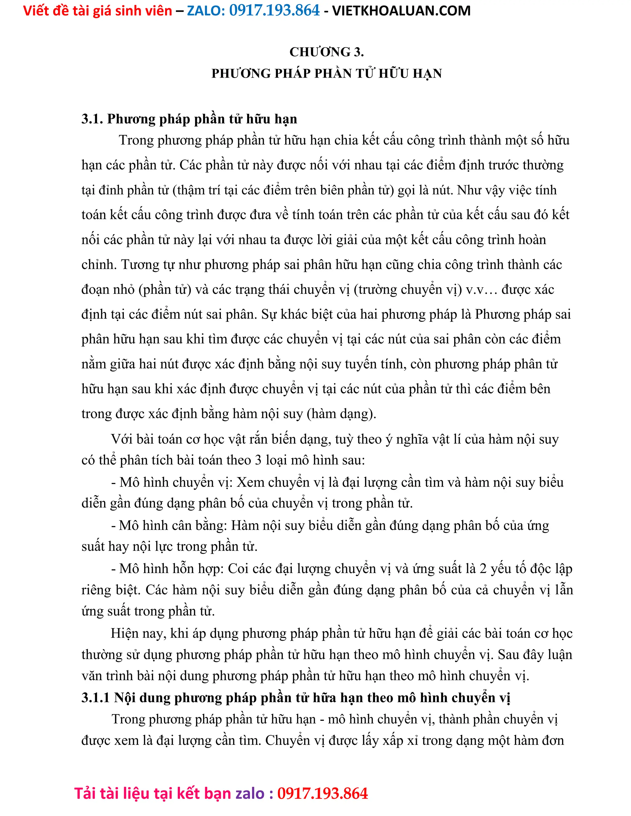 Viết đề tài giá sinh viên – ZALO: 0917.193.864 - VIETKHOALUAN.COM
Tải tài liệu tại kết bạn zalo : 0917.193.864
CHƯƠNG 3.
PHƯƠNG PHÁP PHẦN TỬ HỮU HẠN
3.1. Phương pháp phần tử hữu hạn
Trong phương pháp phần tử hữu hạn chia kết cấu công trình thành một số hữu
hạn các phần tử. Các phần tử này được nối với nhau tại các điểm định trước thường
tại đỉnh phần tử (thậm trí tại các điểm trên biên phần tử) gọi là nút. Như vậy việc tính
toán kết cấu công trình được đưa về tính toán trên các phần tử của kết cấu sau đó kết
nối các phần tử này lại với nhau ta được lời giải của một kết cấu công trình hoàn
chỉnh. Tương tự như phương pháp sai phân hữu hạn cũng chia công trình thành các
đoạn nhỏ (phần tử) và các trạng thái chuyển vị (trường chuyển vị) v.v… được xác
định tại các điểm nút sai phân. Sự khác biệt của hai phương pháp là Phương pháp sai
phân hữu hạn sau khi tìm được các chuyển vị tại các nút của sai phân còn các điểm
nằm giữa hai nút được xác định bằng nội suy tuyến tính, còn phương pháp phân tử
hữu hạn sau khi xác định được chuyển vị tại các nút của phần tử thì các điểm bên
trong được xác định bằng hàm nội suy (hàm dạng).
Với bài toán cơ học vật rắn biến dạng, tuỳ theo ý nghĩa vật lí của hàm nội suy
có thể phân tích bài toán theo 3 loại mô hình sau:
- Mô hình chuyển vị: Xem chuyển vị là đại lượng cần tìm và hàm nội suy biểu
diễn gần đúng dạng phân bố của chuyển vị trong phần tử.
- Mô hình cân bằng: Hàm nội suy biểu diễn gần đúng dạng phân bố của ứng
suất hay nội lực trong phần tử.
- Mô hình hỗn hợp: Coi các đại lượng chuyển vị và ứng suất là 2 yếu tố độc lập
riêng biệt. Các hàm nội suy biểu diễn gần đúng dạng phân bố của cả chuyển vị lẫn
ứng suất trong phần tử.
Hiện nay, khi áp dụng phương pháp phần tử hữu hạn để giải các bài toán cơ học
thường sử dụng phương pháp phần tử hữu hạn theo mô hình chuyển vị. Sau đây luận
văn trình bài nội dung phương pháp phần tử hữu hạn theo mô hình chuyển vị.
3.1.1 Nội dung phương pháp phần tử hữa hạn theo mô hình chuyển vị
Trong phương pháp phần tử hữu hạn - mô hình chuyển vị, thành phần chuyển vị
được xem là đại lượng cần tìm. Chuyển vị được lấy xấp xỉ trong dạng một hàm đơn
 