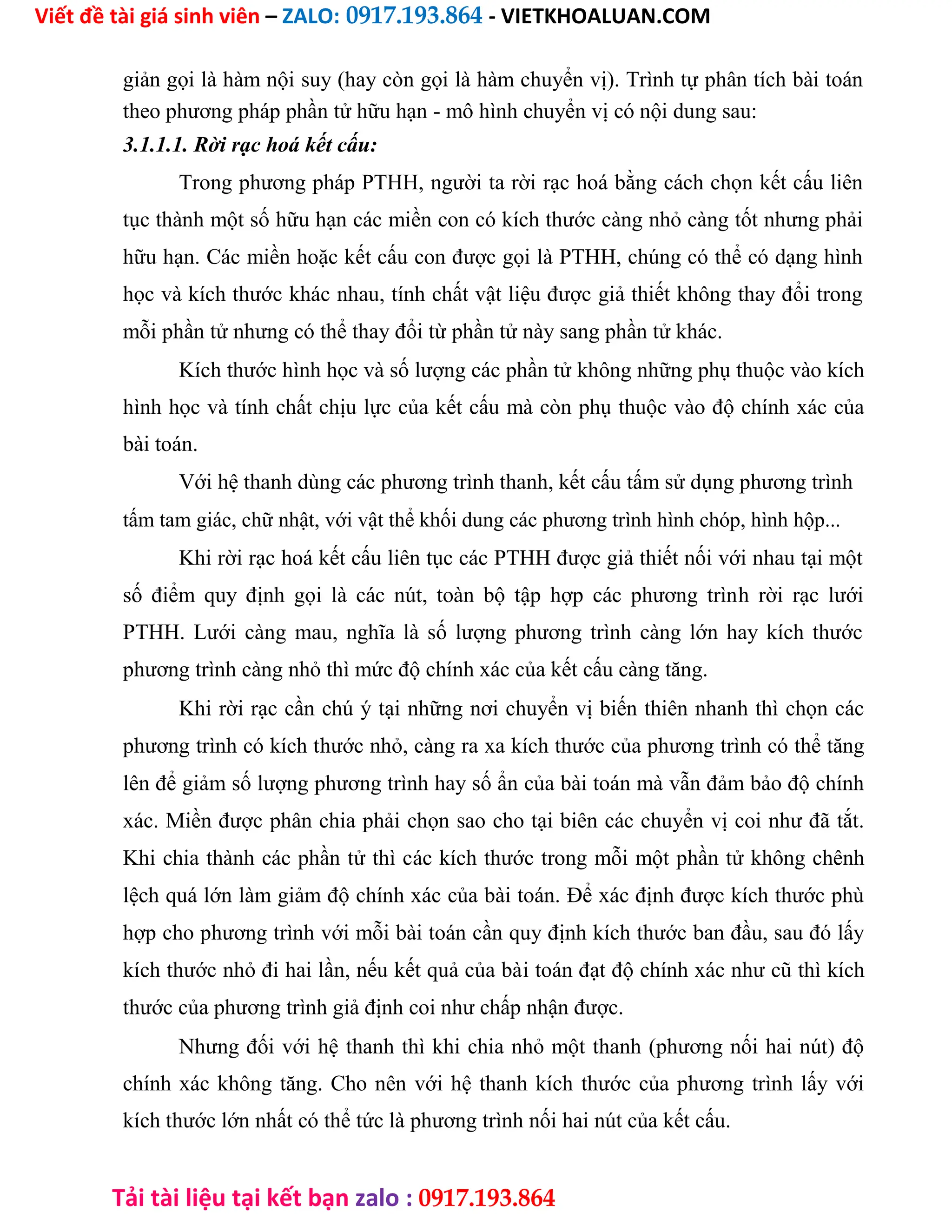 Viết đề tài giá sinh viên – ZALO: 0917.193.864 - VIETKHOALUAN.COM
Tải tài liệu tại kết bạn zalo : 0917.193.864
giản gọi là hàm nội suy (hay còn gọi là hàm chuyển vị). Trình tự phân tích bài toán
theo phương pháp phần tử hữu hạn - mô hình chuyển vị có nội dung sau:
3.1.1.1. Rời rạc hoá kết cấu:
Trong phương pháp PTHH, người ta rời rạc hoá bằng cách chọn kết cấu liên
tục thành một số hữu hạn các miền con có kích thước càng nhỏ càng tốt nhưng phải
hữu hạn. Các miền hoặc kết cấu con được gọi là PTHH, chúng có thể có dạng hình
học và kích thước khác nhau, tính chất vật liệu được giả thiết không thay đổi trong
mỗi phần tử nhưng có thể thay đổi từ phần tử này sang phần tử khác.
Kích thước hình học và số lượng các phần tử không những phụ thuộc vào kích
hình học và tính chất chịu lực của kết cấu mà còn phụ thuộc vào độ chính xác của
bài toán.
Với hệ thanh dùng các phương trình thanh, kết cấu tấm sử dụng phương trình
tấm tam giác, chữ nhật, với vật thể khối dung các phương trình hình chóp, hình hộp...
Khi rời rạc hoá kết cấu liên tục các PTHH được giả thiết nối với nhau tại một
số điểm quy định gọi là các nút, toàn bộ tập hợp các phương trình rời rạc lưới
PTHH. Lưới càng mau, nghĩa là số lượng phương trình càng lớn hay kích thước
phương trình càng nhỏ thì mức độ chính xác của kết cấu càng tăng.
Khi rời rạc cần chú ý tại những nơi chuyển vị biến thiên nhanh thì chọn các
phương trình có kích thước nhỏ, càng ra xa kích thước của phương trình có thể tăng
lên để giảm số lượng phương trình hay số ẩn của bài toán mà vẫn đảm bảo độ chính
xác. Miền được phân chia phải chọn sao cho tại biên các chuyển vị coi như đã tắt.
Khi chia thành các phần tử thì các kích thước trong mỗi một phần tử không chênh
lệch quá lớn làm giảm độ chính xác của bài toán. Để xác định được kích thước phù
hợp cho phương trình với mỗi bài toán cần quy định kích thước ban đầu, sau đó lấy
kích thước nhỏ đi hai lần, nếu kết quả của bài toán đạt độ chính xác như cũ thì kích
thước của phương trình giả định coi như chấp nhận được.
Nhưng đối với hệ thanh thì khi chia nhỏ một thanh (phương nối hai nút) độ
chính xác không tăng. Cho nên với hệ thanh kích thước của phương trình lấy với
kích thước lớn nhất có thể tức là phương trình nối hai nút của kết cấu.
 