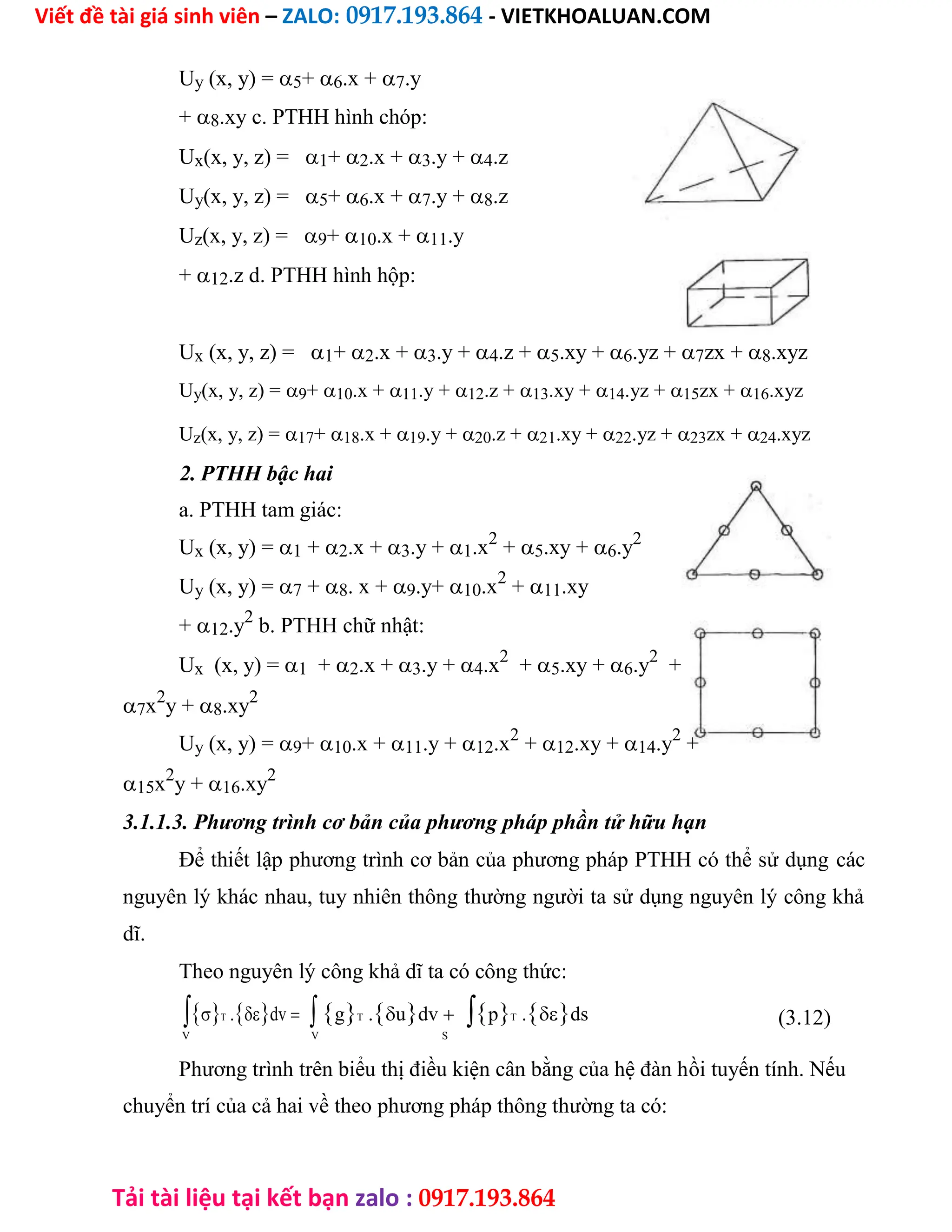 Viết đề tài giá sinh viên – ZALO: 0917.193.864 - VIETKHOALUAN.COM
Tải tài liệu tại kết bạn zalo : 0917.193.864
Uy (x, y) =5+6.x +7.y
+8.xy c. PTHH hình chóp:
Ux(x, y, z) =1+2.x +3.y +4.z
Uy(x, y, z) =5+6.x +7.y +8.z
Uz(x, y, z) =9+10.x +11.y
+12.z d. PTHH hình hộp:
Ux (x, y, z) =1+2.x +3.y +4.z +5.xy +6.yz +7zx +8.xyz
Uy(x, y, z) =9+10.x +11.y +12.z +13.xy +14.yz +15zx +16.xyz
Uz(x, y, z) =17+18.x +19.y +20.z +21.xy +22.yz +23zx +24.xyz
2. PTHH bậc hai
a. PTHH tam giác:
Ux (x, y) =1 +2.x +3.y +1.x2
+5.xy +6.y2
Uy (x, y) =7 +8. x +9.y+10.x2
+11.xy
+12.y2
b. PTHH chữ nhật:
Ux (x, y) =1 +2.x +3.y +4.x2
+5.xy +6.y2
+
7x2
y +8.xy2
Uy (x, y) =9+10.x +11.y +12.x2
+12.xy +14.y2
+
15x2
y +16.xy2
3.1.1.3. Phương trình cơ bản của phương pháp phần tử hữu hạn
Để thiết lập phương trình cơ bản của phương pháp PTHH có thể sử dụng các
nguyên lý khác nhau, tuy nhiên thông thường người ta sử dụng nguyên lý công khả
dĩ.
Theo nguyên lý công khả dĩ ta có công thức:
T .dvgT .udvpT .ds (3.12)
V V S
Phương trình trên biểu thị điều kiện cân bằng của hệ đàn hồi tuyến tính. Nếu
chuyển trí của cả hai về theo phương pháp thông thường ta có:
 