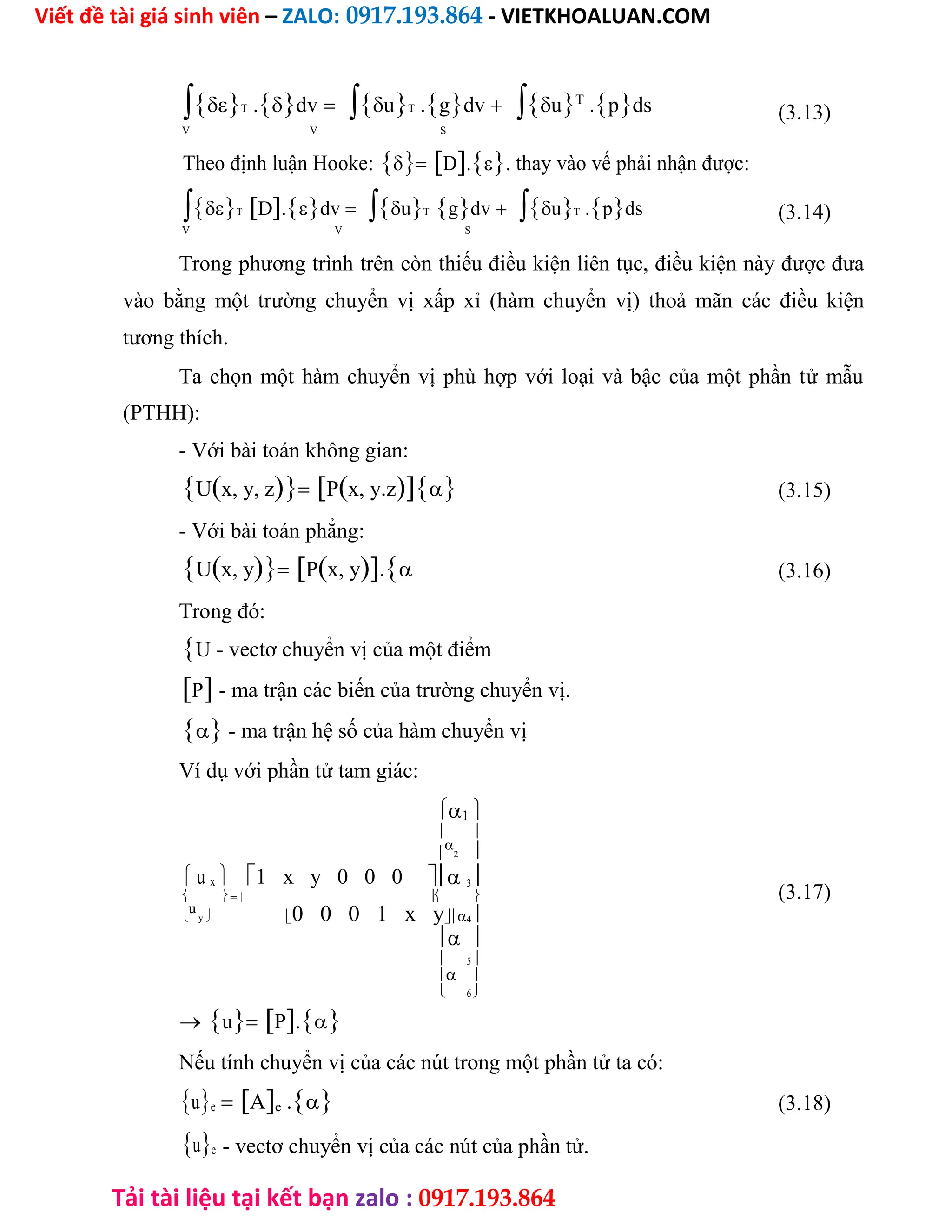 Viết đề tài giá sinh viên – ZALO: 0917.193.864 - VIETKHOALUAN.COM
Tải tài liệu tại kết bạn zalo : 0917.193.864
T .dvuT .gdvuT
.pds (3.13)
V V S
Theo định luận Hooke:D.. thay vào vế phải nhận được:
TD.dvuTgdvuT .pds (3.14)
V V S
Trong phương trình trên còn thiếu điều kiện liên tục, điều kiện này được đưa
vào bằng một trường chuyển vị xấp xỉ (hàm chuyển vị) thoả mãn các điều kiện
tương thích.
Ta chọn một hàm chuyển vị phù hợp với loại và bậc của một phần tử mẫu
(PTHH):
- Với bài toán không gian:
Ux, y, zPx, y.z (3.15)
- Với bài toán phẳng:
Ux, yPx, y. (3.16)
Trong đó:
U - vectơ chuyển vị của một điểm
P - ma trận các biến của trường chuyển vị.
 - ma trận hệ số của hàm chuyển vị
Ví dụ với phần tử tam giác:
1 
 


2 
u x 1 x y 0 0 0 3 
(3.17)
   

u
y 0 0 0 1 x y4 
 
 5 

6

 
 uP.
Nếu tính chuyển vị của các nút trong một phần tử ta có:
ue Ae . (3.18)
ue - vectơ chuyển vị của các nút của phần tử.
 
