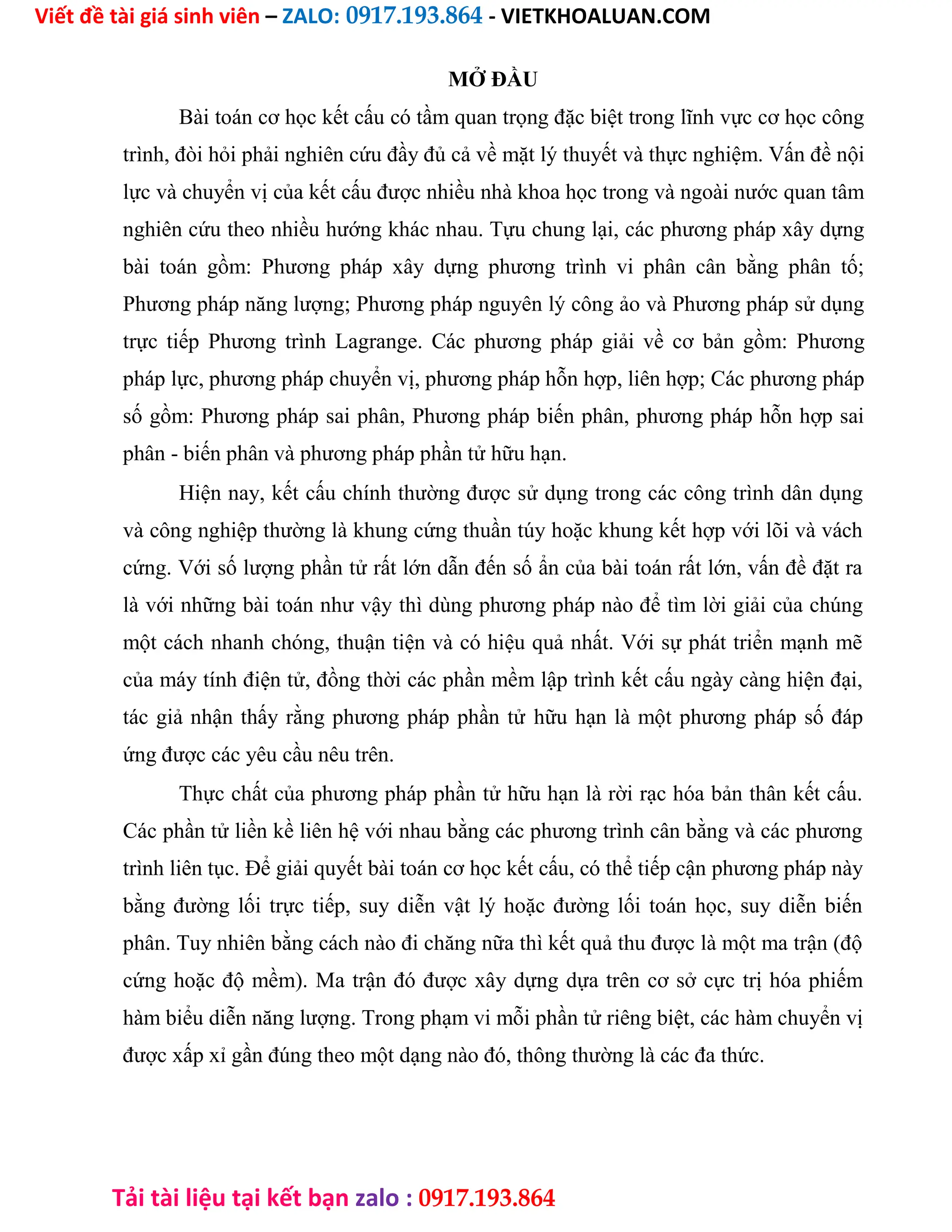 Viết đề tài giá sinh viên – ZALO: 0917.193.864 - VIETKHOALUAN.COM
Tải tài liệu tại kết bạn zalo : 0917.193.864
MỞ ĐẦU
Bài toán cơ học kết cấu có tầm quan trọng đặc biệt trong lĩnh vực cơ học công
trình, đòi hỏi phải nghiên cứu đầy đủ cả về mặt lý thuyết và thực nghiệm. Vấn đề nội
lực và chuyển vị của kết cấu được nhiều nhà khoa học trong và ngoài nước quan tâm
nghiên cứu theo nhiều hướng khác nhau. Tựu chung lại, các phương pháp xây dựng
bài toán gồm: Phương pháp xây dựng phương trình vi phân cân bằng phân tố;
Phương pháp năng lượng; Phương pháp nguyên lý công ảo và Phương pháp sử dụng
trực tiếp Phương trình Lagrange. Các phương pháp giải về cơ bản gồm: Phương
pháp lực, phương pháp chuyển vị, phương pháp hỗn hợp, liên hợp; Các phương pháp
số gồm: Phương pháp sai phân, Phương pháp biến phân, phương pháp hỗn hợp sai
phân - biến phân và phương pháp phần tử hữu hạn.
Hiện nay, kết cấu chính thường được sử dụng trong các công trình dân dụng
và công nghiệp thường là khung cứng thuần túy hoặc khung kết hợp với lõi và vách
cứng. Với số lượng phần tử rất lớn dẫn đến số ẩn của bài toán rất lớn, vấn đề đặt ra
là với những bài toán như vậy thì dùng phương pháp nào để tìm lời giải của chúng
một cách nhanh chóng, thuận tiện và có hiệu quả nhất. Với sự phát triển mạnh mẽ
của máy tính điện tử, đồng thời các phần mềm lập trình kết cấu ngày càng hiện đại,
tác giả nhận thấy rằng phương pháp phần tử hữu hạn là một phương pháp số đáp
ứng được các yêu cầu nêu trên.
Thực chất của phương pháp phần tử hữu hạn là rời rạc hóa bản thân kết cấu.
Các phần tử liền kề liên hệ với nhau bằng các phương trình cân bằng và các phương
trình liên tục. Để giải quyết bài toán cơ học kết cấu, có thể tiếp cận phương pháp này
bằng đường lối trực tiếp, suy diễn vật lý hoặc đường lối toán học, suy diễn biến
phân. Tuy nhiên bằng cách nào đi chăng nữa thì kết quả thu được là một ma trận (độ
cứng hoặc độ mềm). Ma trận đó được xây dựng dựa trên cơ sở cực trị hóa phiếm
hàm biểu diễn năng lượng. Trong phạm vi mỗi phần tử riêng biệt, các hàm chuyển vị
được xấp xỉ gần đúng theo một dạng nào đó, thông thường là các đa thức.
 