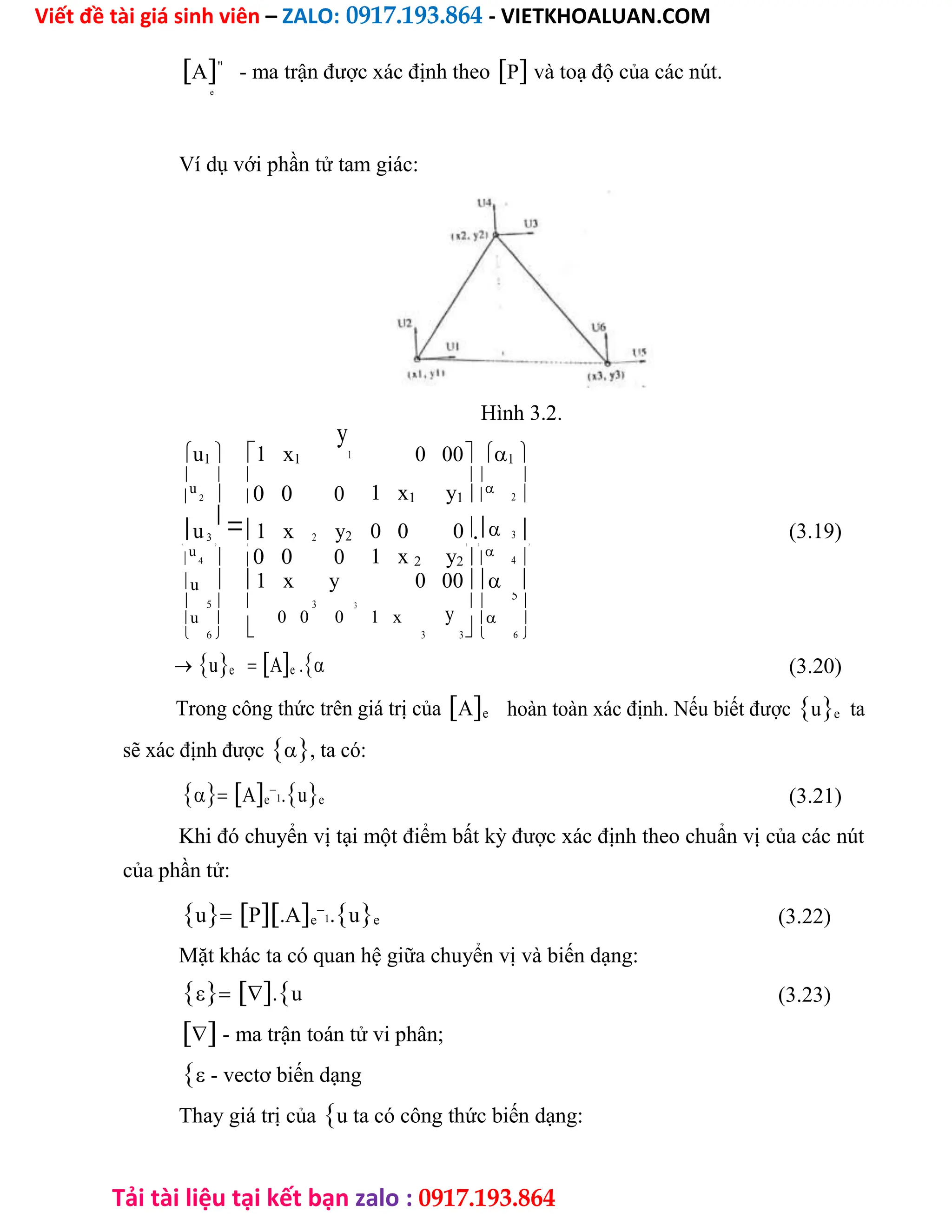 Viết đề tài giá sinh viên – ZALO: 0917.193.864 - VIETKHOALUAN.COM
Tải tài liệu tại kết bạn zalo : 0917.193.864
A"
- ma trận được xác định theoP và toạ độ của các nút.
e
Ví dụ với phần tử tam giác:
Hình 3.2.
u1  1 x1
y
1 0 00 1
  
1 x1 y1
 

u
2  0 0 0 

2
u3

1 x 2 y2 0 0 0. 3 (3.19)
  
1 x 2 y2
  

u
4  0 0 0 

4
u  1 x y 0 00 
 5   3 3
y
 5
u
6


0 0 0 1 x
3 3
 
   6
ue Ae . (3.20)
Trong công thức trên giá trị củaAe hoàn toàn xác định. Nếu biết đượcue ta
sẽ xác định được, ta có:
Ae

1.ue (3.21)
Khi đó chuyển vị tại một điểm bất kỳ được xác định theo chuẩn vị của các nút
của phần tử:
uP.Ae

1.ue (3.22)
Mặt khác ta có quan hệ giữa chuyển vị và biến dạng:
.u (3.23)
 - ma trận toán tử vi phân;
 - vectơ biến dạng
Thay giá trị củau ta có công thức biến dạng:
 