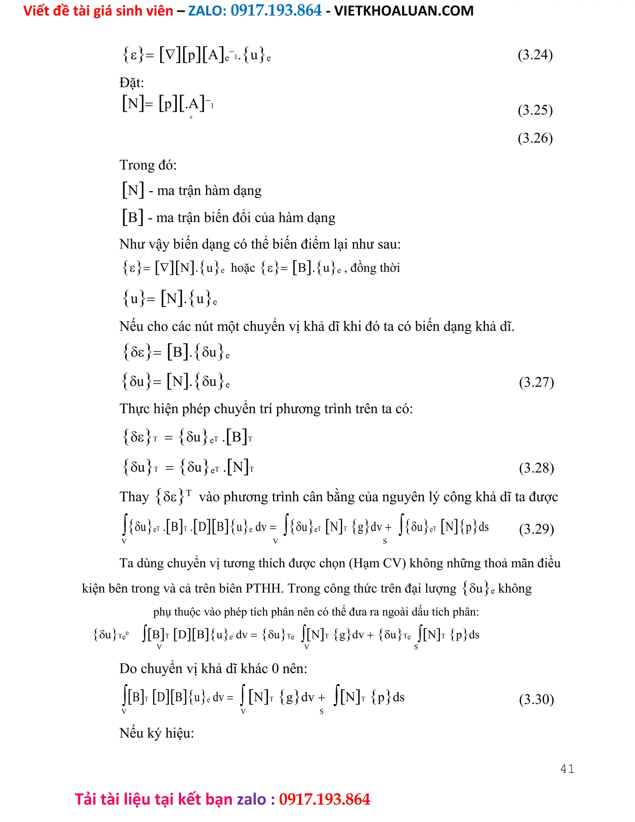 Viết đề tài giá sinh viên – ZALO: 0917.193.864 - VIETKHOALUAN.COM
Tải tài liệu tại kết bạn zalo : 0917.193.864
pAe

1.ue
Đặt:
Np.A
1
e
Trong đó:
N - ma trận hàm dạng
B - ma trận biến đổi của hàm dạng
Như vậy biến dạng có thể biến điểm lại như sau:
N.ue hoặcB.ue , đồng thời
uN.ue
(3.24)
(3.25)
(3.26)
Nếu cho các nút một chuyển vị khả dĩ khi đó ta có biến dạng khả dĩ.
B.ue
uN.ue (3.27)
Thực hiện phép chuyển trí phương trình trên ta có:
TueT .BT
uTueT .NT (3.28)
ThayT
vào phương trình cân bằng của nguyên lý công khả dĩ ta được
ueT .BT .DBue dvueTNTgdvueTNpds (3.29)
V V S
Ta dùng chuyển vị tương thích được chọn (Hạm CV) không những thoả mãn điều
kiện bên trong và cả trên biên PTHH. Trong công thức trên đại lượngue không
phụ thuộc vào phép tích phân nên có thể đưa ra ngoài dấu tích phân:
uTe
0
BTDBue dvuTeNTgdvuTeNTpds
V V S
Do chuyển vị khả dĩ khác 0 nên:
BTDBue dvNTgdvNTpds (3.30)
V V S
Nếu ký hiệu:
41
 