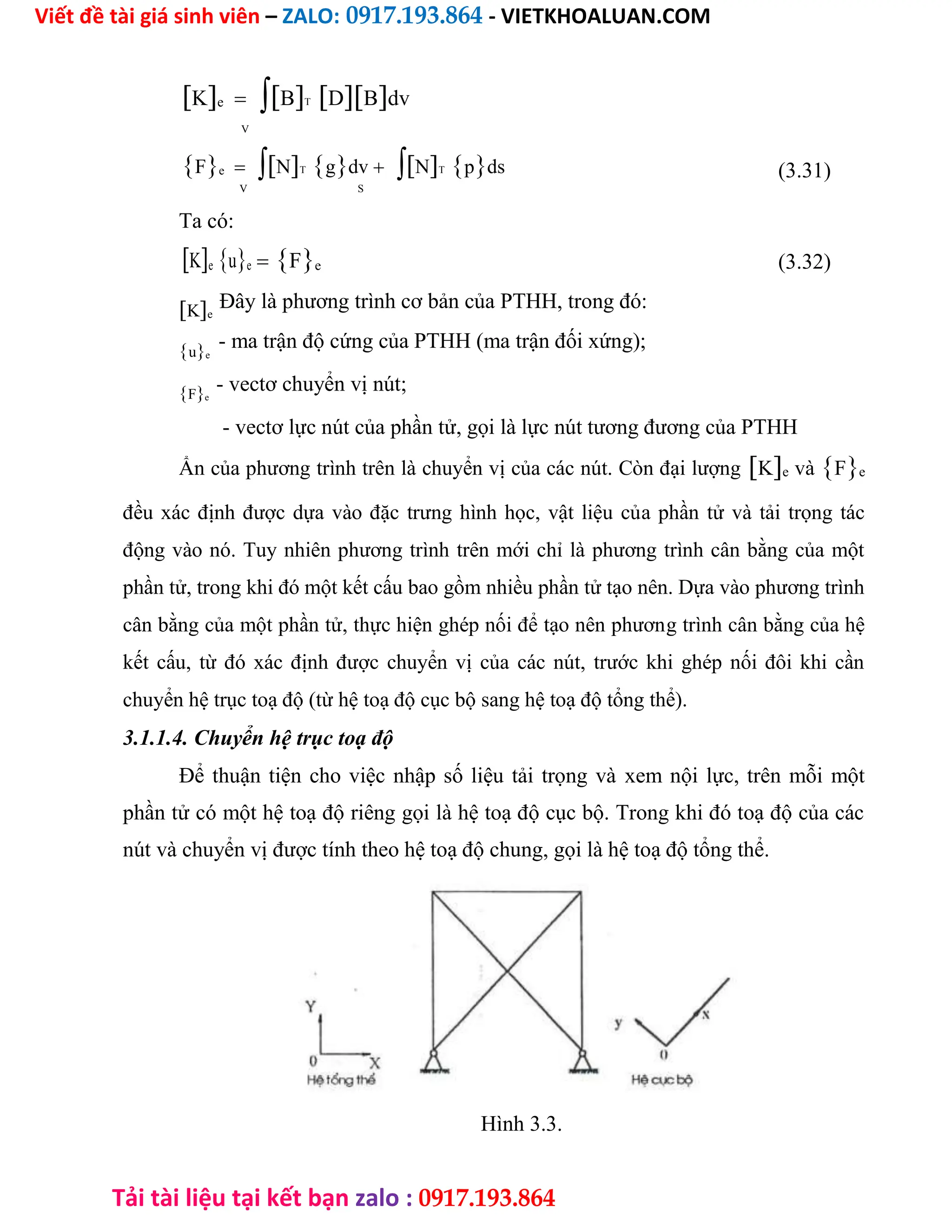 Viết đề tài giá sinh viên – ZALO: 0917.193.864 - VIETKHOALUAN.COM
Tải tài liệu tại kết bạn zalo : 0917.193.864
KeBTDBdv
 V
FeNTgdvNTpds (3.31)
V S
Ta có:
Keue Fe (3.32)

Đây là phương trình cơ bản của PTHH, trong đó:

- ma trận độ cứng của PTHH (ma trận đối xứng);
- vectơ chuyển vị nút;

- vectơ lực nút của phần tử, gọi là lực nút tương đương của PTHH

Ẩn của phương trình trên là chuyển vị của các nút. Còn đại lượngKe vàFe
đều xác định được dựa vào đặc trưng hình học, vật liệu của phần tử và tải trọng tác
động vào nó. Tuy nhiên phương trình trên mới chỉ là phương trình cân bằng của một
phần tử, trong khi đó một kết cấu bao gồm nhiều phần tử tạo nên. Dựa vào phương trình
cân bằng của một phần tử, thực hiện ghép nối để tạo nên phương trình cân bằng của hệ
kết cấu, từ đó xác định được chuyển vị của các nút, trước khi ghép nối đôi khi cần
chuyển hệ trục toạ độ (từ hệ toạ độ cục bộ sang hệ toạ độ tổng thể).
3.1.1.4. Chuyển hệ trục toạ độ

Để thuận tiện cho việc nhập số liệu tải trọng và xem nội lực, trên mỗi một
phần tử có một hệ toạ độ riêng gọi là hệ toạ độ cục bộ. Trong khi đó toạ độ của các
nút và chuyển vị được tính theo hệ toạ độ chung, gọi là hệ toạ độ tổng thể.
















Hình 3.3.


Fe
ue
Ke
 