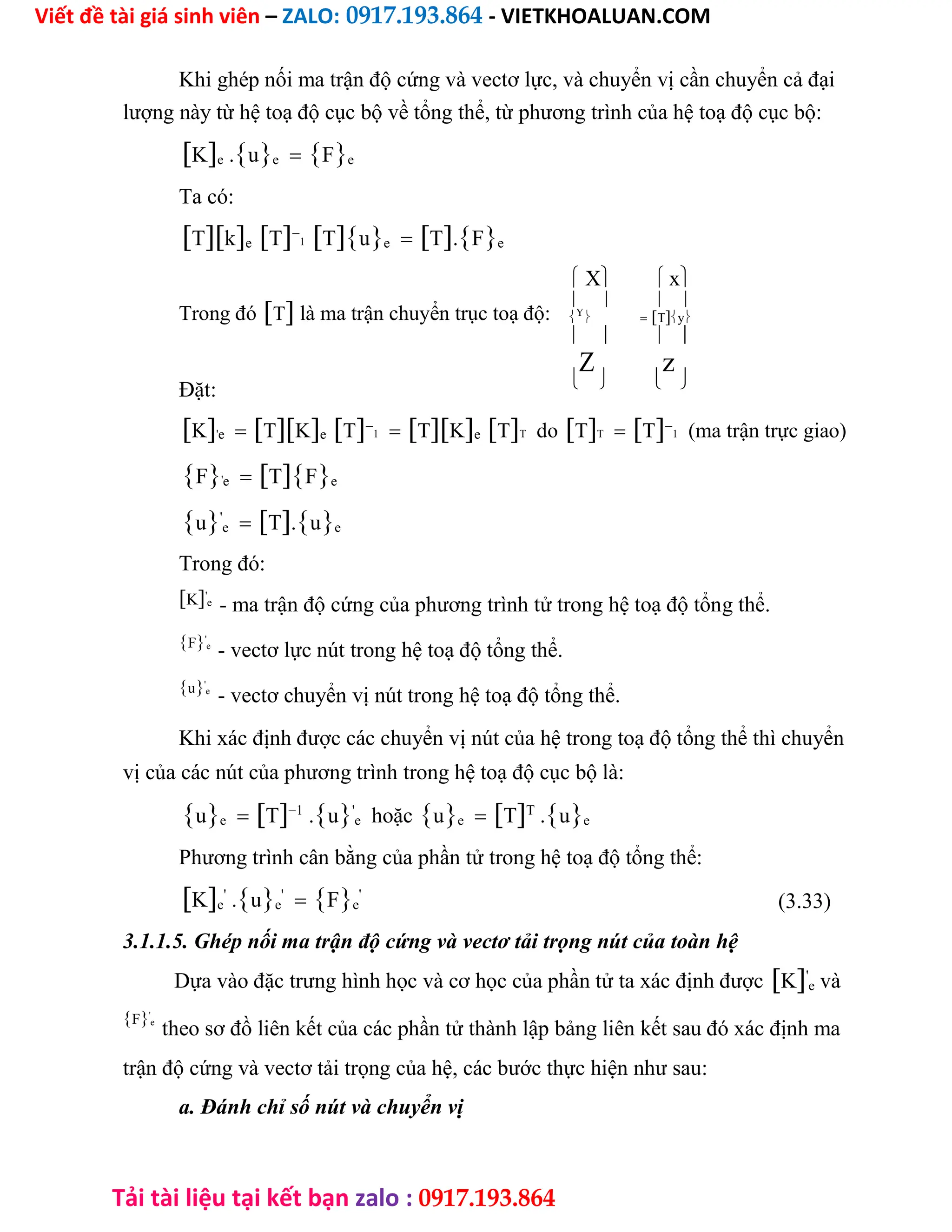 Viết đề tài giá sinh viên – ZALO: 0917.193.864 - VIETKHOALUAN.COM
Tải tài liệu tại kết bạn zalo : 0917.193.864
Khi ghép nối ma trận độ cứng và vectơ lực, và chuyển vị cần chuyển cả đại
lượng này từ hệ toạ độ cục bộ về tổng thể, từ phương trình của hệ toạ độ cục bộ:

Ke .ueFe

Ta có:

TkeT
1TueT.Fe


Trong đóT là ma trận chuyển trục toạ độ:



Đặt:









X x
   
Y
 Ty
   

Z
 
z


K'eTKeT
1TKeTT doTTT
1 (ma trận trực giao)

F'eTFe

u'
eT.ue

Trong đó:

- ma trận độ cứng của phương trình tử trong hệ toạ độ tổng thể.

- vectơ lực nút trong hệ toạ độ tổng thể.

- vectơ chuyển vị nút trong hệ toạ độ tổng thể.

Khi xác định được các chuyển vị nút của hệ trong toạ độ tổng thể thì chuyển
vị của các nút của phương trình trong hệ toạ độ cục bộ là:

ueT1
.u'
e hoặcueTT
.ue

Phương trình cân bằng của phần tử trong hệ toạ độ tổng thể:

Ke
'
.ue
'
Fe
'
(3.33)

3.1.1.5. Ghép nối ma trận độ cứng và vectơ tải trọng nút của toàn hệ

Dựa vào đặc trưng hình học và cơ học của phần tử ta xác định đượcK'
e và
theo sơ đồ liên kết của các phần tử thành lập bảng liên kết sau đó xác định ma
trận độ cứng và vectơ tải trọng của hệ, các bước thực hiện như sau:

a. Đánh chỉ số nút và chuyển vị


F'
e
u'
e
F'
e
K'
e
 