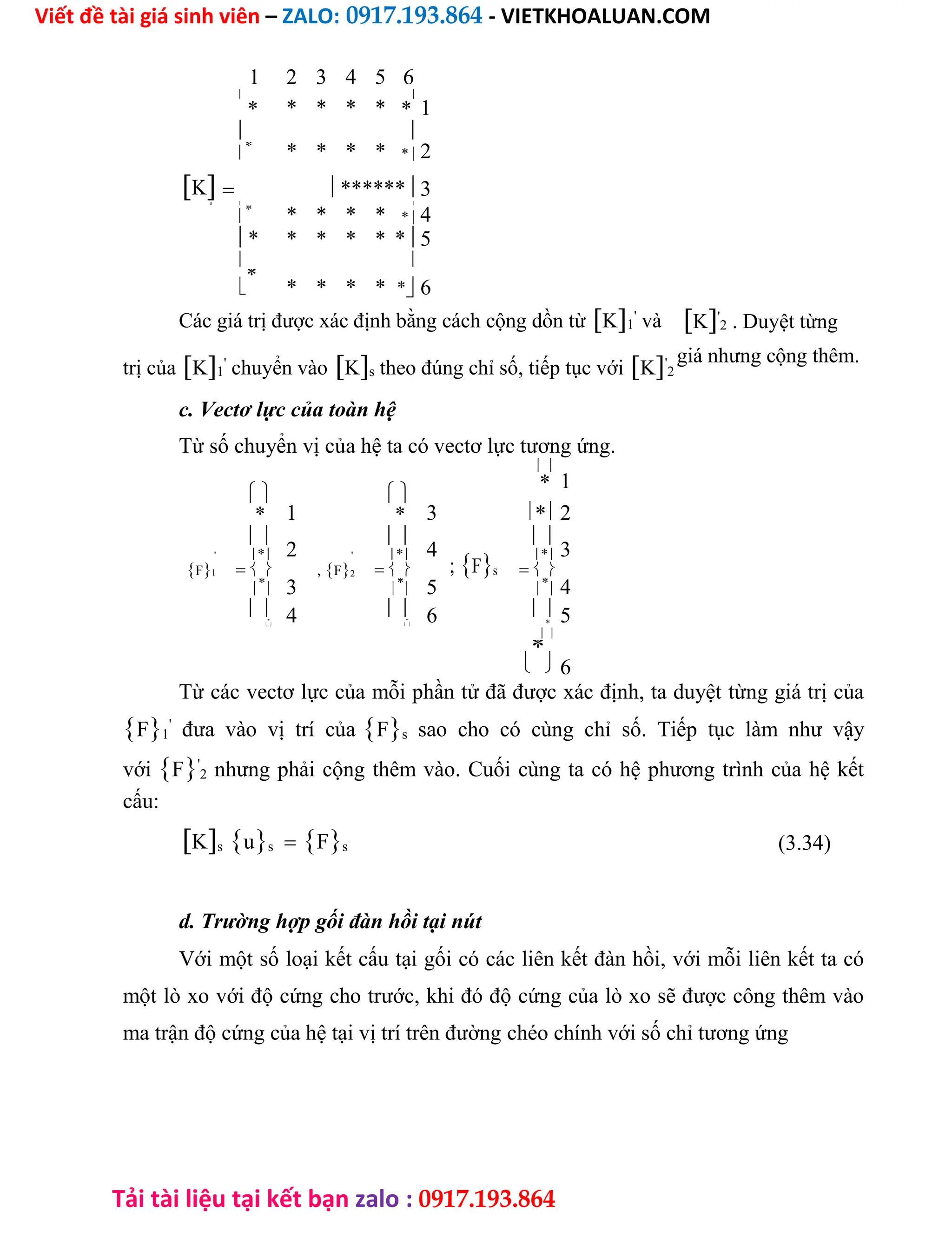 Viết đề tài giá sinh viên – ZALO: 0917.193.864 - VIETKHOALUAN.COM
Tải tài liệu tại kết bạn zalo : 0917.193.864
1 2 3 4 5 6

* * * *

1
* *
 

*
* * * * * 2
K ******3
s  

*
* * * * * 4
* * * * * *5
 

*
* * * * *6
Các giá trị được xác định bằng cách cộng dồn từK1
'
và
trị củaK1
'
chuyển vàoKs theo đúng chỉ số, tiếp tục vớiK'
2
K'
2 . Duyệt từng
giá nhưng cộng thêm.
c. Vectơ lực của toàn hệ
Từ số chuyển vị của hệ ta có vectơ lực tương ứng.

1
 
*
1 3 *2
* *

2

4

3
' * ' *
;Fs
*
F1  ,F2  

*
 3 
*
 5 
*
4
 4  6 5

*
 
*
 *


*
6
Từ các vectơ lực của mỗi phần tử đã được xác định, ta duyệt từng giá trị của
F1
'
đưa vào vị trí củaFs sao cho có cùng chỉ số. Tiếp tục làm như vậy
vớiF'
2 nhưng phải cộng thêm vào. Cuối cùng ta có hệ phương trình của hệ kết
cấu:
KsusFs (3.34)
d. Trường hợp gối đàn hồi tại nút
Với một số loại kết cấu tại gối có các liên kết đàn hồi, với mỗi liên kết ta có
một lò xo với độ cứng cho trước, khi đó độ cứng của lò xo sẽ được công thêm vào
ma trận độ cứng của hệ tại vị trí trên đường chéo chính với số chỉ tương ứng
 