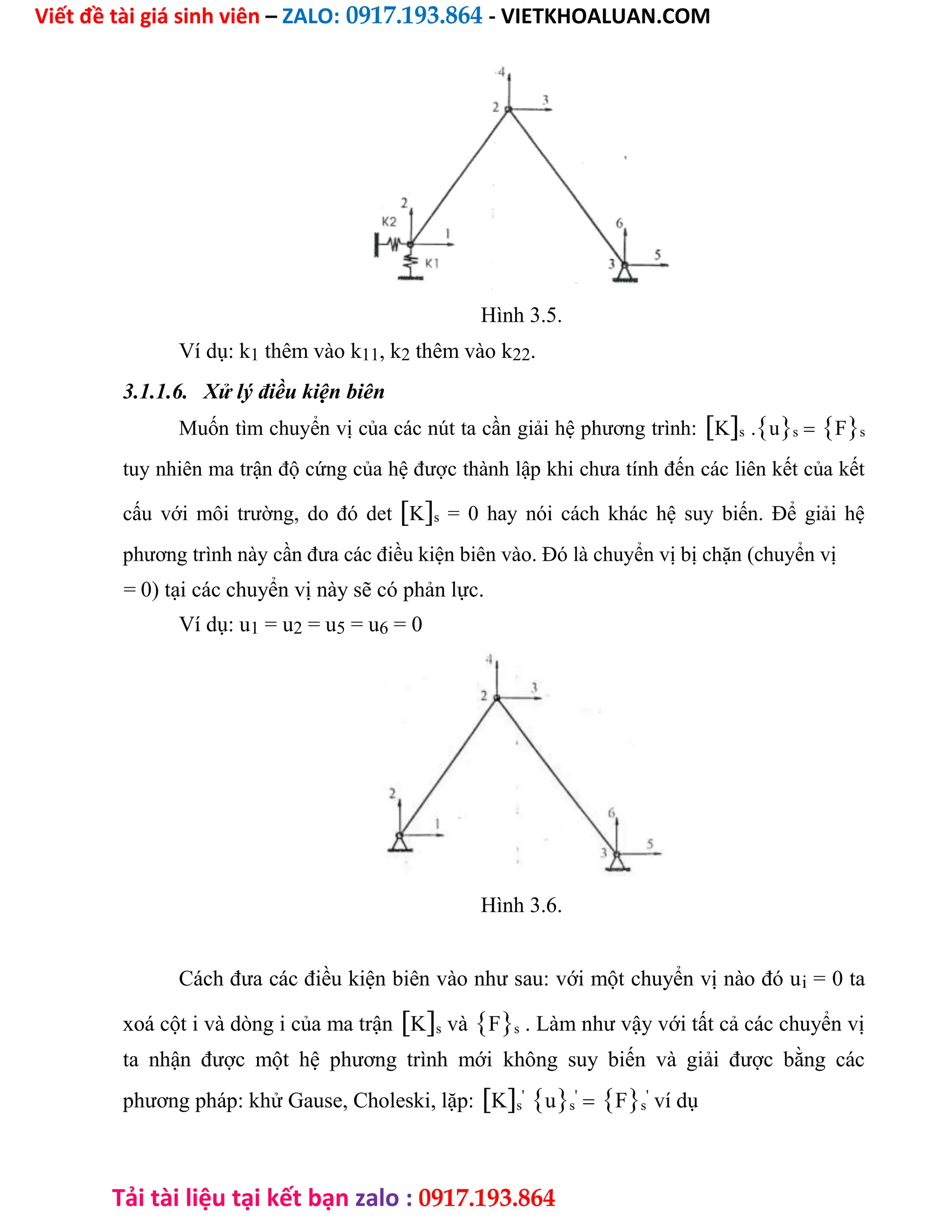 Viết đề tài giá sinh viên – ZALO: 0917.193.864 - VIETKHOALUAN.COM
Tải tài liệu tại kết bạn zalo : 0917.193.864
Hình 3.5.
Ví dụ: k1 thêm vào k11, k2 thêm vào k22.
3.1.1.6. Xử lý điều kiện biên
Muốn tìm chuyển vị của các nút ta cần giải hệ phương trình:Ks .usFs
tuy nhiên ma trận độ cứng của hệ được thành lập khi chưa tính đến các liên kết của kết
cấu với môi trường, do đó detKs = 0 hay nói cách khác hệ suy biến. Để giải hệ
phương trình này cần đưa các điều kiện biên vào. Đó là chuyển vị bị chặn (chuyển vị
= 0) tại các chuyển vị này sẽ có phản lực.
Ví dụ: u1 = u2 = u5 = u6 = 0
Hình 3.6.
Cách đưa các điều kiện biên vào như sau: với một chuyển vị nào đó ui = 0 ta
xoá cột i và dòng i của ma trậnKs vàFs . Làm như vậy với tất cả các chuyển vị
ta nhận được một hệ phương trình mới không suy biến và giải được bằng các
phương pháp: khử Gause, Choleski, lặp:Ks
'
us
'
Fs
'
ví dụ
 