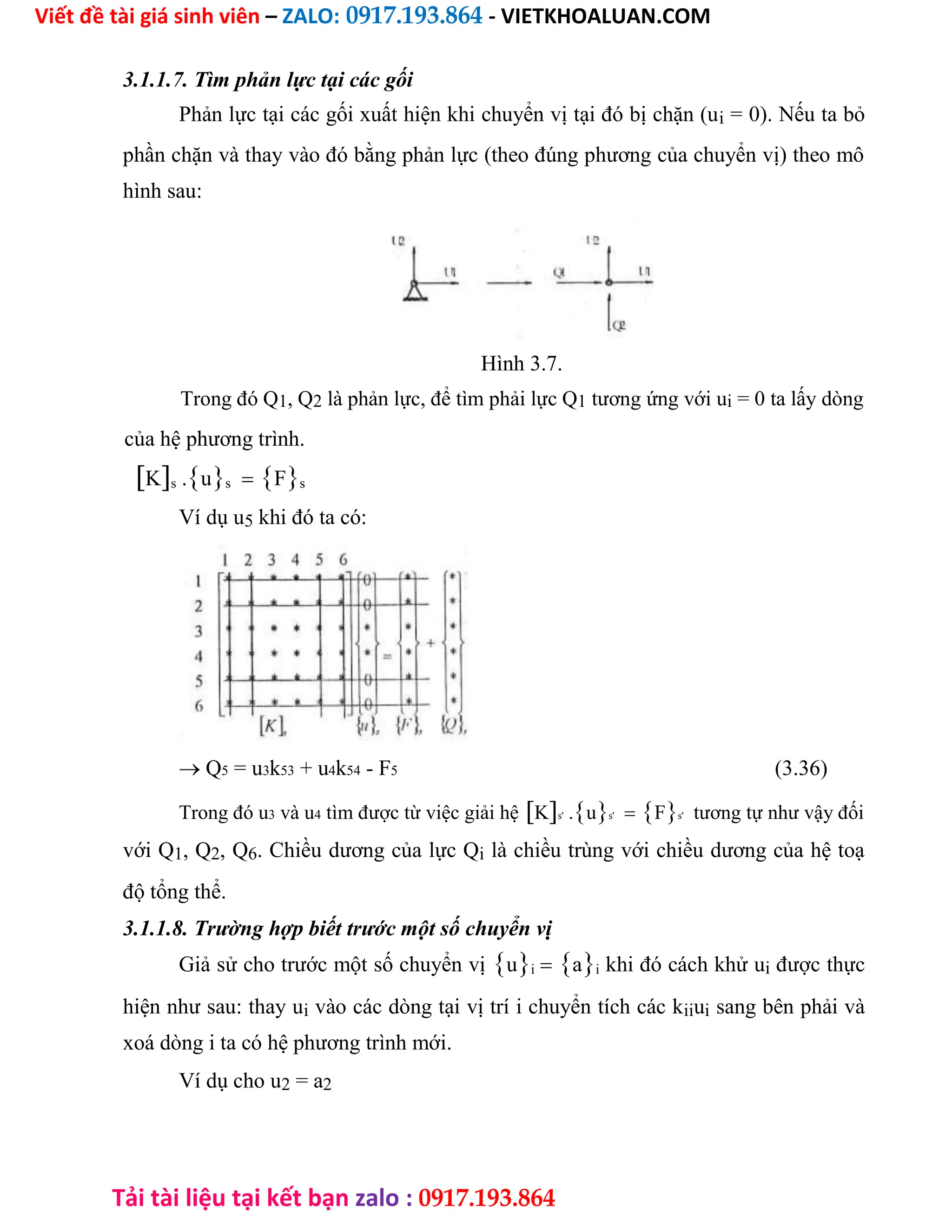 Viết đề tài giá sinh viên – ZALO: 0917.193.864 - VIETKHOALUAN.COM
Tải tài liệu tại kết bạn zalo : 0917.193.864
3.1.1.7. Tìm phản lực tại các gối
Phản lực tại các gối xuất hiện khi chuyển vị tại đó bị chặn (ui = 0). Nếu ta bỏ
phần chặn và thay vào đó bằng phản lực (theo đúng phương của chuyển vị) theo mô
hình sau:
Hình 3.7.
Trong đó Q1, Q2 là phản lực, để tìm phải lực Q1 tương ứng với ui = 0 ta lấy dòng
của hệ phương trình.
Ks .usFs
Ví dụ u5 khi đó ta có:
 Q5 = u3k53 + u4k54 - F5 (3.36)
Trong đó u3 và u4 tìm được từ việc giải hệKs' .us'Fs' tương tự như vậy đối
với Q1, Q2, Q6. Chiều dương của lực Qi là chiều trùng với chiều dương của hệ toạ
độ tổng thể.
3.1.1.8. Trường hợp biết trước một số chuyển vị
Giả sử cho trước một số chuyển vịuiai khi đó cách khử ui được thực
hiện như sau: thay ui vào các dòng tại vị trí i chuyển tích các kiiui sang bên phải và
xoá dòng i ta có hệ phương trình mới.
Ví dụ cho u2 = a2
 