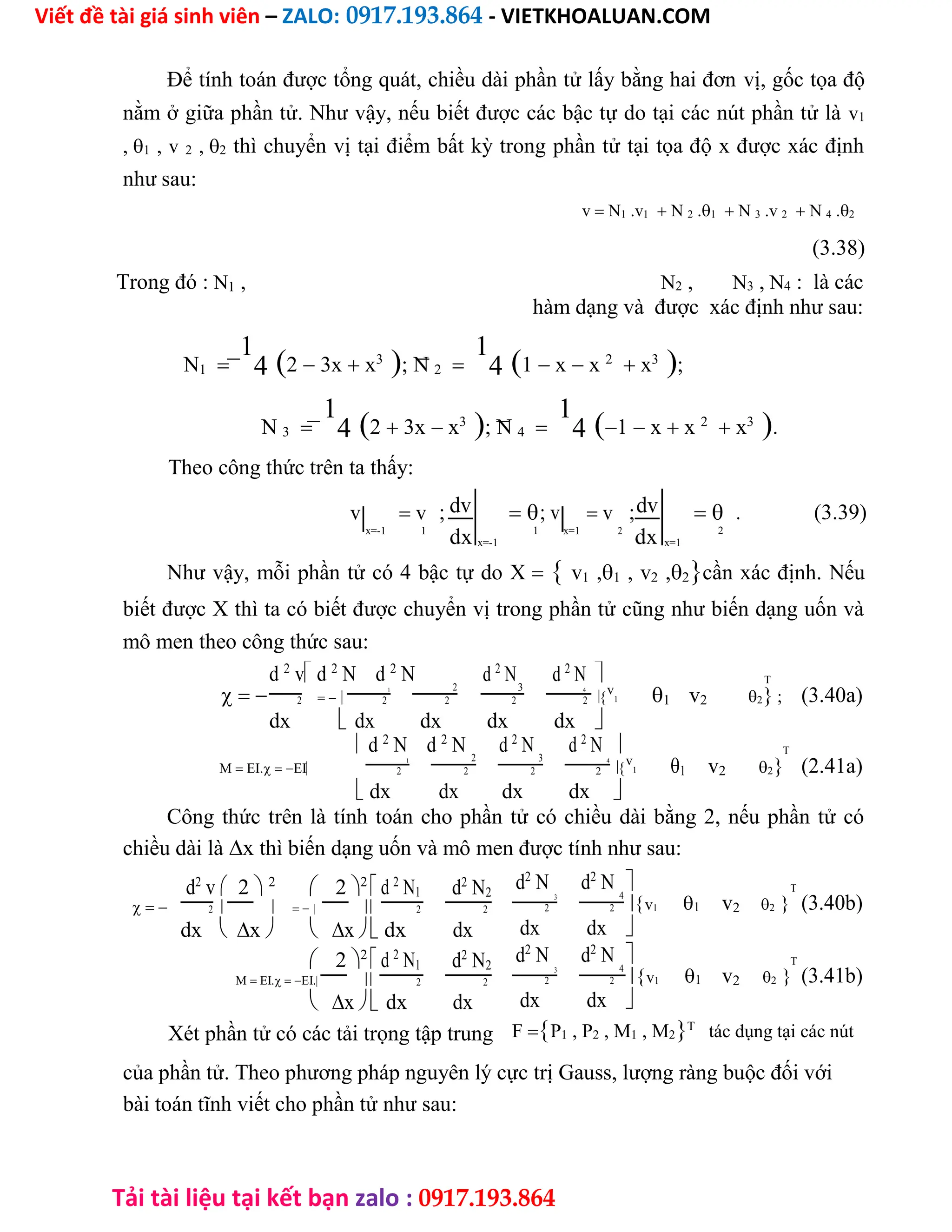 Viết đề tài giá sinh viên – ZALO: 0917.193.864 - VIETKHOALUAN.COM
Tải tài liệu tại kết bạn zalo : 0917.193.864
Để tính toán được tổng quát, chiều dài phần tử lấy bằng hai đơn vị, gốc tọa độ
nằm ở giữa phần tử. Như vậy, nếu biết được các bậc tự do tại các nút phần tử là v1
,1 , v 2 ,2 thì chuyển vị tại điểm bất kỳ trong phần tử tại tọa độ x được xác định
như sau:
v N1 .v1 N 2 .1 N 3 .v 2 N 4 .2
(3.38)
Trong đó : N1 , N2 , N3 , N4 : là các
hàm dạng và được xác định như sau:
N1
1
42 3x x3
; N 2
1
41 x x 2
 x3
;
N 3
1
42 3x x3
; N 4
1
41 x x 2
 x3
.
Theo công thức trên ta thấy:
v  v ; dv ; v  v ;dv  . (3.39)
x=-1 1
dx x=-1
1 x=1 2
dx x=1
2
Như vậy, mỗi phần tử có 4 bậc tự do X v1 ,1 , v2 ,2cần xác định. Nếu
biết được X thì ta có biết được chuyển vị trong phần tử cũng như biến dạng uốn và
mô men theo công thức sau:
d 2
v d 2
N d 2
N 2
d 2
N3
d 2
N  T
 
1 4

v
1 1 v2 2 ; (3.40a)
dx
2
dx
2
dx
2
dx
2
dx
2
 
 d 2
N d 2
N 2
d 2
N 3
d 2
N  T
M EI.EI
1 4

v
1 1 v2 2 (2.41a)
dx
2
dx
2
dx
2
dx
2
 
Công thức trên là tính toán cho phần tử có chiều dài bằng 2, nếu phần tử có
chiều dài làx thì biến dạng uốn và mô men được tính như sau:
d2
v 2 2
 22
 d 2
N1 d2
N2
    
dx
2 2
dx
2
 x  x dx
 22
 d 2
N1 d2
N2
M EI.EI. 
dx
2
dx
2
 x
Xét phần tử có các tải trọng tập trung
d2
N 3
d2
N 4
 T
v1 1 v2 2 (3.40b)
dx
2
dx
2

d2
N 3
d2
N 4
 T
v1 1 v2 2 (3.41b)
dx
2
dx
2

FP1 , P2 , M1 , M2T
tác dụng tại các nút
của phần tử. Theo phương pháp nguyên lý cực trị Gauss, lượng ràng buộc đối với
bài toán tĩnh viết cho phần tử như sau:
 