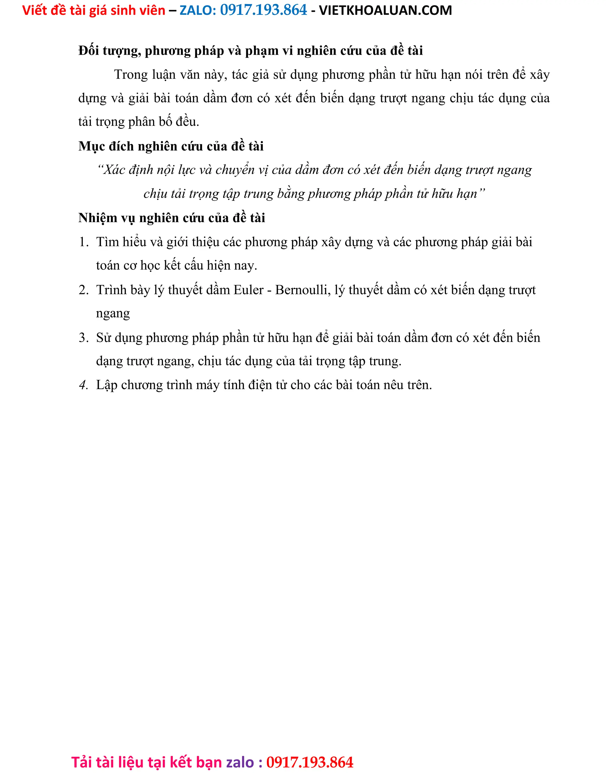 Viết đề tài giá sinh viên – ZALO: 0917.193.864 - VIETKHOALUAN.COM
Tải tài liệu tại kết bạn zalo : 0917.193.864
Đối tượng, phương pháp và phạm vi nghiên cứu của đề tài
Trong luận văn này, tác giả sử dụng phương phần tử hữu hạn nói trên để xây
dựng và giải bài toán dầm đơn có xét đến biến dạng trượt ngang chịu tác dụng của
tải trọng phân bố đều.
Mục đích nghiên cứu của đề tài
“Xác định nội lực và chuyển vị của dầm đơn có xét đến biến dạng trượt ngang
chịu tải trọng tập trung bằng phương pháp phần tử hữu hạn”
Nhiệm vụ nghiên cứu của đề tài
1. Tìm hiểu và giới thiệu các phương pháp xây dựng và các phương pháp giải bài
toán cơ học kết cấu hiện nay.
2. Trình bày lý thuyết dầm Euler - Bernoulli, lý thuyết dầm có xét biến dạng trượt
ngang
3. Sử dụng phương pháp phần tử hữu hạn để giải bài toán dầm đơn có xét đến biến
dạng trượt ngang, chịu tác dụng của tải trọng tập trung.
4. Lập chương trình máy tính điện tử cho các bài toán nêu trên.
 