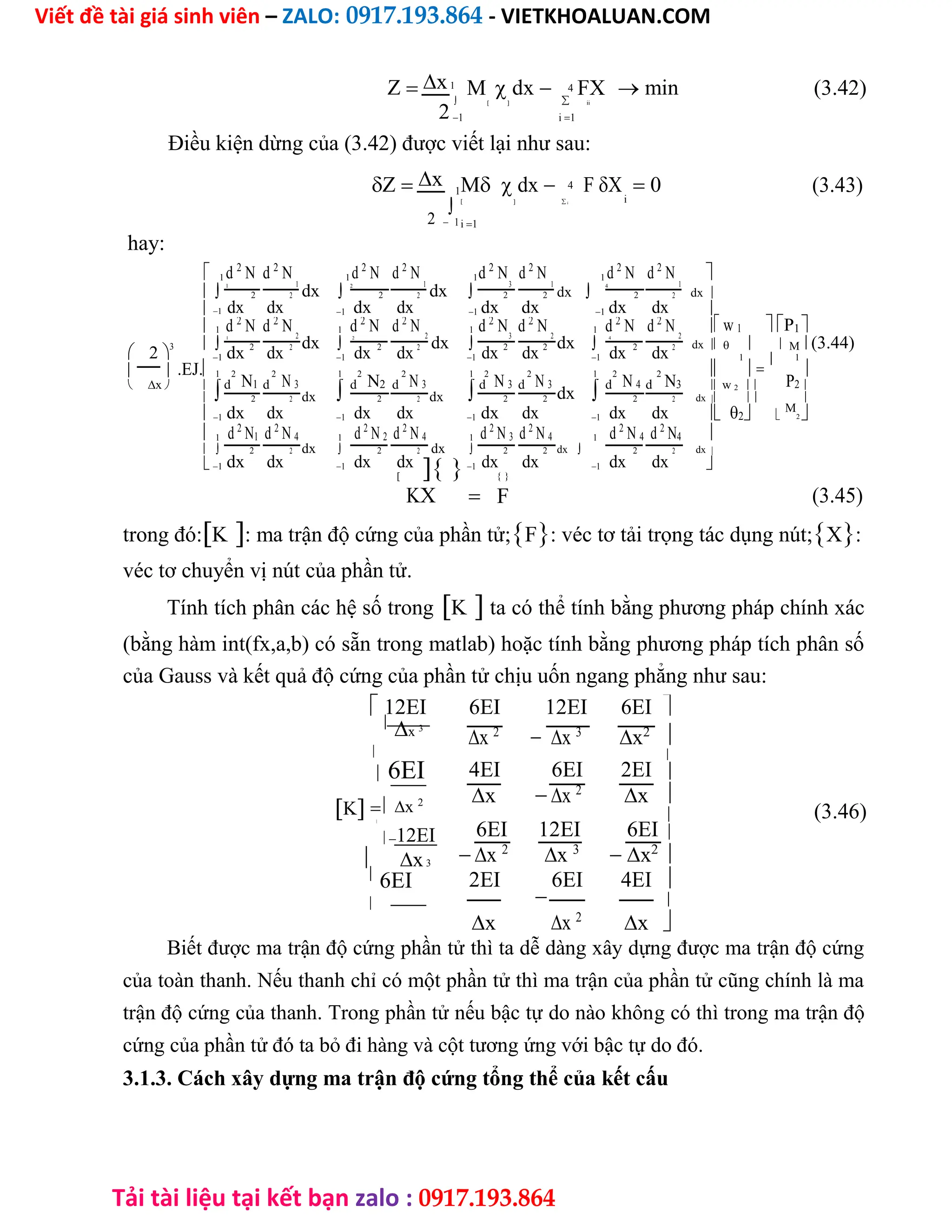 Viết đề tài giá sinh viên – ZALO: 0917.193.864 - VIETKHOALUAN.COM
Tải tài liệu tại kết bạn zalo : 0917.193.864
Zx1
M  dx 4 FX  min (3.42)
 
2
  ii
1 i1
Điều kiện dừng của (3.42) được viết lại như sau:
Zx 1M  dx 4 FX  0 (3.43)
i
2

1
   i
i1
hay:
 1 d 2
N d 2
N 1
1 d 2
N d 2
N 1
1d 2
N3
d 2
N 1
1 d 2
N d 2
N 1

1
dx 2
dx  dx 4
dx
dx
2
dx
2
dx
2
dx
2
dx
2
dx
2
dx
2
dx
2
1 1 1 1 
 w 1 P1
1 d 2
N d 2
N 2
1 d 2
N d 2
N 2
1 d 2
N3
d 2
N 2
1 d 2
N d 2
N 2

3 1
dx  2
dx  dx  4
dx   M (3.44)
 2 dx 2
dx 2
dx 2
dx 2
dx 2
dx 2
dx 2
dx 2
.EJ.
1 1 1 1

1
 1

  1 2
N1
2
N 3
1 2
N2
2
N 3
1 2
N 3
2
N 3
1 2
N 4
2
N3 P2
 x 
d d
d d
d d
dxd d  w 2  
 dx dx dx
2
 
dx
2
dx
2
dx
2
dx
2
dx
2
dx
2
dx
2
dx
2
1 1 1 1   
M
2 
1 d 2
N1 d 2
N 4 1 d 2
N 2 d 2
N 4 1 d 2
N 3 d 2
N 4 1 d 2
N 4 d 2
N4 
  dx  dx  dx dx
dx
2
dx
2
dx
2
dx
2
dx
2
dx
2
dx
2
dx
2
1 1
1 1 

K

(3.45)
X  F
trong đó:K: ma trận độ cứng của phần tử;F: véc tơ tải trọng tác dụng nút;X:
véc tơ chuyển vị nút của phần tử.
Tính tích phân các hệ số trongK ta có thể tính bằng phương pháp chính xác
(bằng hàm int(fx,a,b) có sẵn trong matlab) hoặc tính bằng phương pháp tích phân số
của Gauss và kết quả độ cứng của phần tử chịu uốn ngang phẳng như sau:
 12EI

x 3

 6EI
Kx 2

12EI
 x3

6EI

6EI

12EI 6EI 

x 2
x 3
x2
4EI 6EI 2EI




x x 2
x
(3.46)
6EI 12EI 6EI

 

x 2
x 3
x2

2EI

6EI 4EI 

x x 2
x 
Biết được ma trận độ cứng phần tử thì ta dễ dàng xây dựng được ma trận độ cứng
của toàn thanh. Nếu thanh chỉ có một phần tử thì ma trận của phần tử cũng chính là ma
trận độ cứng của thanh. Trong phần tử nếu bậc tự do nào không có thì trong ma trận độ
cứng của phần tử đó ta bỏ đi hàng và cột tương ứng với bậc tự do đó.
3.1.3. Cách xây dựng ma trận độ cứng tổng thể của kết cấu
 
