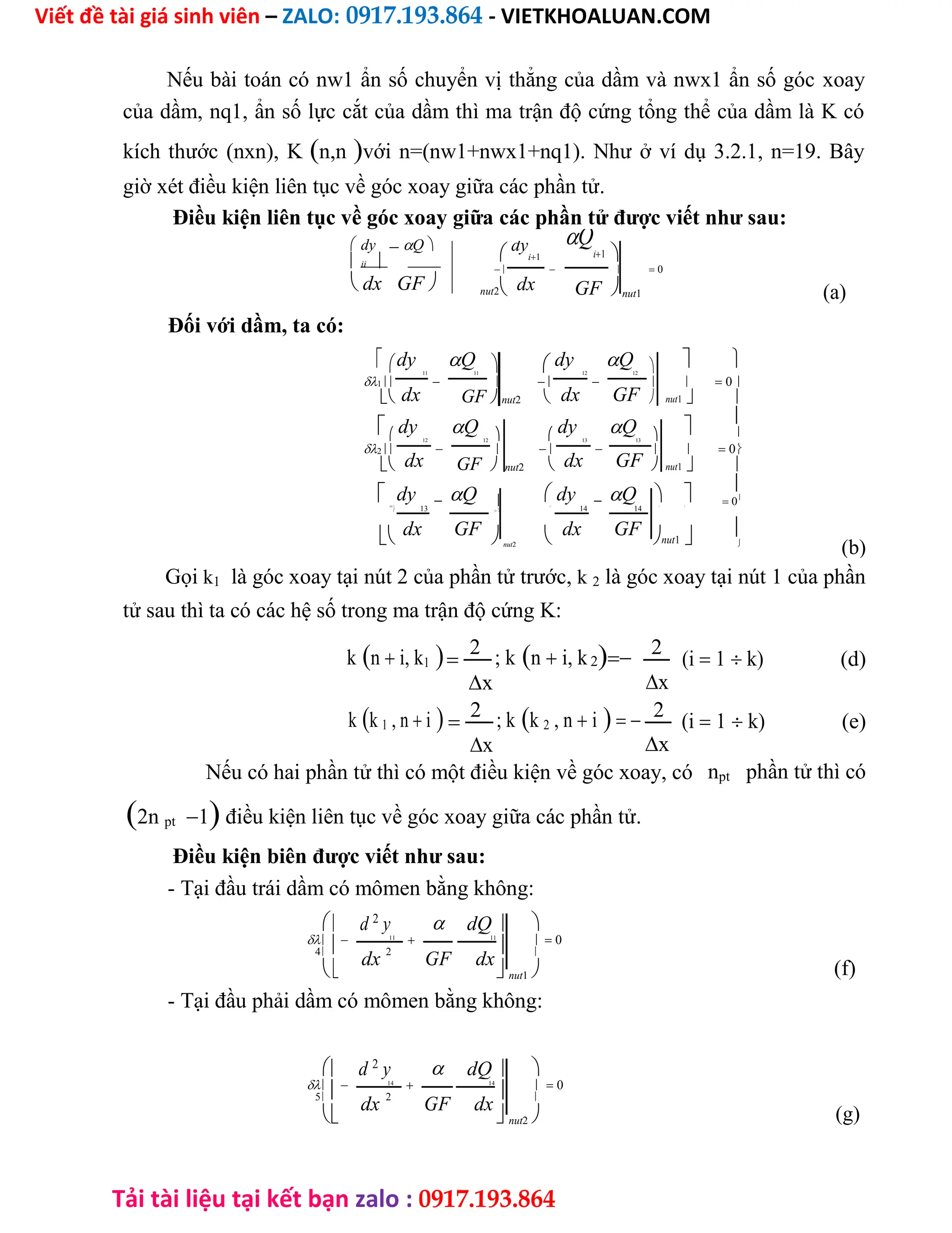 Viết đề tài giá sinh viên – ZALO: 0917.193.864 - VIETKHOALUAN.COM
Tải tài liệu tại kết bạn zalo : 0917.193.864
Nếu bài toán có nw1 ẩn số chuyển vị thẳng của dầm và nwx1 ẩn số góc xoay
của dầm, nq1, ẩn số lực cắt của dầm thì ma trận độ cứng tổng thể của dầm là K có
kích thước (nxn), Kn,nvới n=(nw1+nwx1+nq1). Như ở ví dụ 3.2.1, n=19. Bây
giờ xét điều kiện liên tục về góc xoay giữa các phần tử.
Điều kiện liên tục về góc xoay giữa các phần tử được viết như sau:
 dyQ
 ii
 dx GF
Q
i1
dy
i1 
    0
nut2 dx GFnut1 (a)
Đối với dầm, ta có:
dy Q  dy Q   
11 11 12 12
1        0
dx dx GF
 GFnut2   nut1 
 dy Q dy Q 

    
12 12 13 13
2        0
dx dx GF
 GFnut2  nut1 
 dy Q  dy Q  

    0
3
13

14 14
 
 13
dx GF   dx GF nut1 
nut2 
(b)
Gọi k1 là góc xoay tại nút 2 của phần tử trước, k 2 là góc xoay tại nút 1 của phần
tử sau thì ta có các hệ số trong ma trận độ cứng K:
kn i, k1
2 ; kn i, k2 2
(i 1 k) (d)
x
x
kk 1 , n i
2 ; kk 2 , n i 2
(i 1 k) (e)
x
x
Nếu có hai phần tử thì có một điều kiện về góc xoay, có npt phần tử thì có
2n pt1 điều kiện liên tục về góc xoay giữa các phần tử.
Điều kiện biên được viết như sau:
- Tại đầu trái dầm có mômen bằng không:
  
 d 2
y dQ 

 11
 11
   0
4
dx
2
GF dx

 nut1 
- Tại đầu phải dầm có mômen bằng không:
  
 d 2
y dQ 

 14
 14
   0
5
dx
2
GF dx

 nut2 
(f)
(g)
 