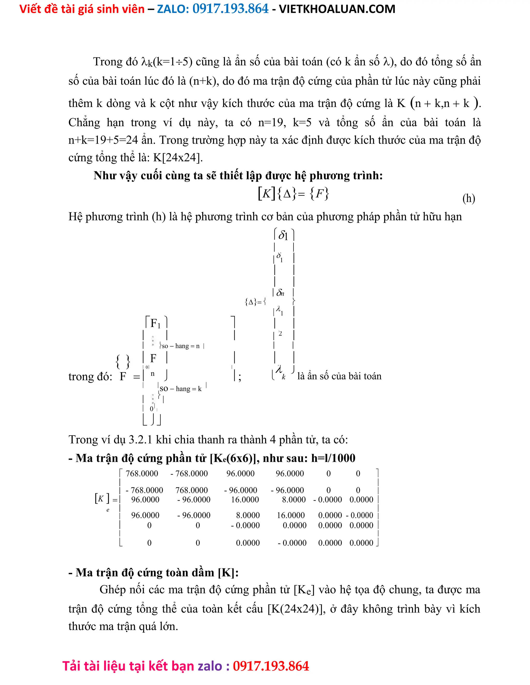 Viết đề tài giá sinh viên – ZALO: 0917.193.864 - VIETKHOALUAN.COM
Tải tài liệu tại kết bạn zalo : 0917.193.864
Trong đók(k=15) cũng là ẩn số của bài toán (có k ẩn số), do đó tổng số ẩn
số của bài toán lúc đó là (n+k), do đó ma trận độ cứng của phần tử lúc này cũng phải
thêm k dòng và k cột như vậy kích thước của ma trận độ cứng là Kn k,n k.
Chẳng hạn trong ví dụ này, ta có n=19, k=5 và tổng số ẩn của bài toán là
n+k=19+5=24 ẩn. Trong trường hợp này ta xác định được kích thước của ma trận độ
cứng tổng thể là: K[24x24].
Như vậy cuối cùng ta sẽ thiết lập được hệ phương trình:
KF (h)
Hệ phương trình (h) là hệ phương trình cơ bản của phương pháp phần tử hữu hạn
1 
 


1 
 
 
n 
 
F1 


1 
 
  


 2
 so hang n  
  F    
trong đó:
 0 

k

là ẩn số của bài toán
F  n
  ;
 
so hang k



 0


Trong ví dụ 3.2.1 khi chia thanh ra thành 4 phần tử, ta có:
- Ma trận độ cứng phần tử [Ke(6x6)], như sau: h=l/1000
768.0000 - 768.0000 96.0000 96.0000 0 0 

- 768.0000 768.0000 - 96.0000 - 96.0000 0 0

K
 
 96.0000 - 96.0000 16.0000 8.0000 - 0.0000 0.0000 
e 
96.0000 - 96.0000 8.0000 16.0000 0.0000 - 0.0000

 
 0 0 - 0.0000 0.0000 0.0000 0.0000 

0 0 0.0000 - 0.0000 0.0000 0.0000

 
- Ma trận độ cứng toàn dầm [K]:
Ghép nối các ma trận độ cứng phần tử [Ke] vào hệ tọa độ chung, ta được ma
trận độ cứng tổng thể của toàn kết cấu [K(24x24)], ở đây không trình bày vì kích
thước ma trận quá lớn.
 