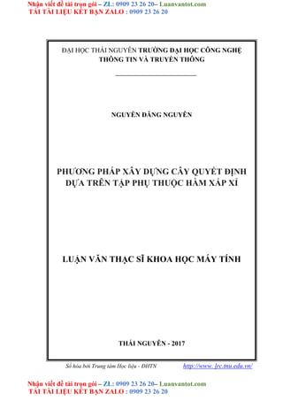 Nhận viết đề tài trọn gói – ZL: 0909 23 26 20– Luanvantot.com
TẢI TÀI LIỆU KẾT BẠN ZALO : 0909 23 26 20
Nhận viết đề tài trọn gói – ZL: 0909 23 26 20– Luanvantot.com
TẢI TÀI LIỆU KẾT BẠN ZALO : 0909 23 26 20
ĐẠI HỌC THÁI NGUYÊN TRƯỜNG ĐẠI HỌC CÔNG NGHỆ
THÔNG TIN VÀ TRUYỀN THÔNG
NGUYỄN ĐĂNG NGUYÊN
PHƯƠNG PHÁP XÂY DỰNG CÂY QUYẾT ĐỊNH
DỰA TRÊN TẬP PHỤ THUỘC HÀM XẤP XỈ
LUẬN VĂN THẠC SĨ KHOA HỌC MÁY TÍNH
THÁI NGUYÊN - 2017
Số hóa bởi Trung tâm Học liệu - ĐHTN http://www. lrc.tnu.edu.vn/
 