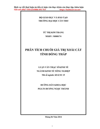 i
Dịch vụ viết thuê luận án tiến sĩ, luận văn thạc sĩ,báo cáo thực tập, khóa luận
Sdt/zalo 0967 538 624/0886 091 915 https://lamluanvan.net/
BỘ GIÁO DỤC VÀ ĐÀO TẠO
TRƯỜNG ĐẠI HỌC CẦN THƠ
TỪ THỊ KIM TRANG
MSHV: M000174
PHÂN TÍCH CHUỖI GIÁ TRỊ XOÀI CÁT
TỈNH ĐỒNG THÁP
LUẬN VĂN THẠC SĨ KINH TẾ
NGÀNH KINH TẾ NÔNG NGHIỆP
Mã số ngành: 60 62 01 15
HƯỚNG DẪN KHOA HỌC
PGS.TS DƯƠNG NGỌC THÀNH
Tháng 06 Năm 2014
 