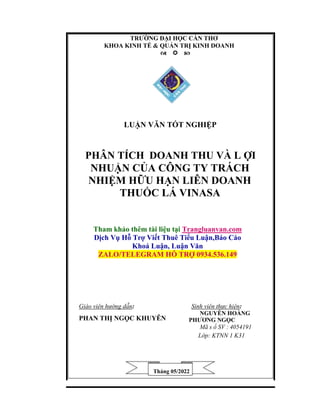 TRƯỜNG ĐẠI HỌC CẦN THƠ
KHOA KINH TẾ & QUẢN TRỊ KINH DOANH

LUẬN VĂN TỐT NGHIỆP
PHÂN TÍCH DOANH THU VÀ L ỢI
NHUẬN CỦA CÔNG TY TRÁCH
NHIỆM HỮU HẠN LIÊN DOANH
THUỐC LÁ VINASA
Tham khảo thêm tài liệu tại Trangluanvan.com
Dịch Vụ Hỗ Trợ Viết Thuê Tiểu Luận,Báo Cáo
Khoá Luận, Luận Văn
ZALO/TELEGRAM HỖ TRỢ 0934.536.149
Giáo viên hướng dẫn: Sinh viên thực hiện:
PHAN THỊ NGỌC KHUYÊN
NGUYỄN HOÀNG
PHƯƠNG NGỌC
Mã s ố SV : 4054191
Lớp: KTNN 1 K31
Tháng 05/2022
 